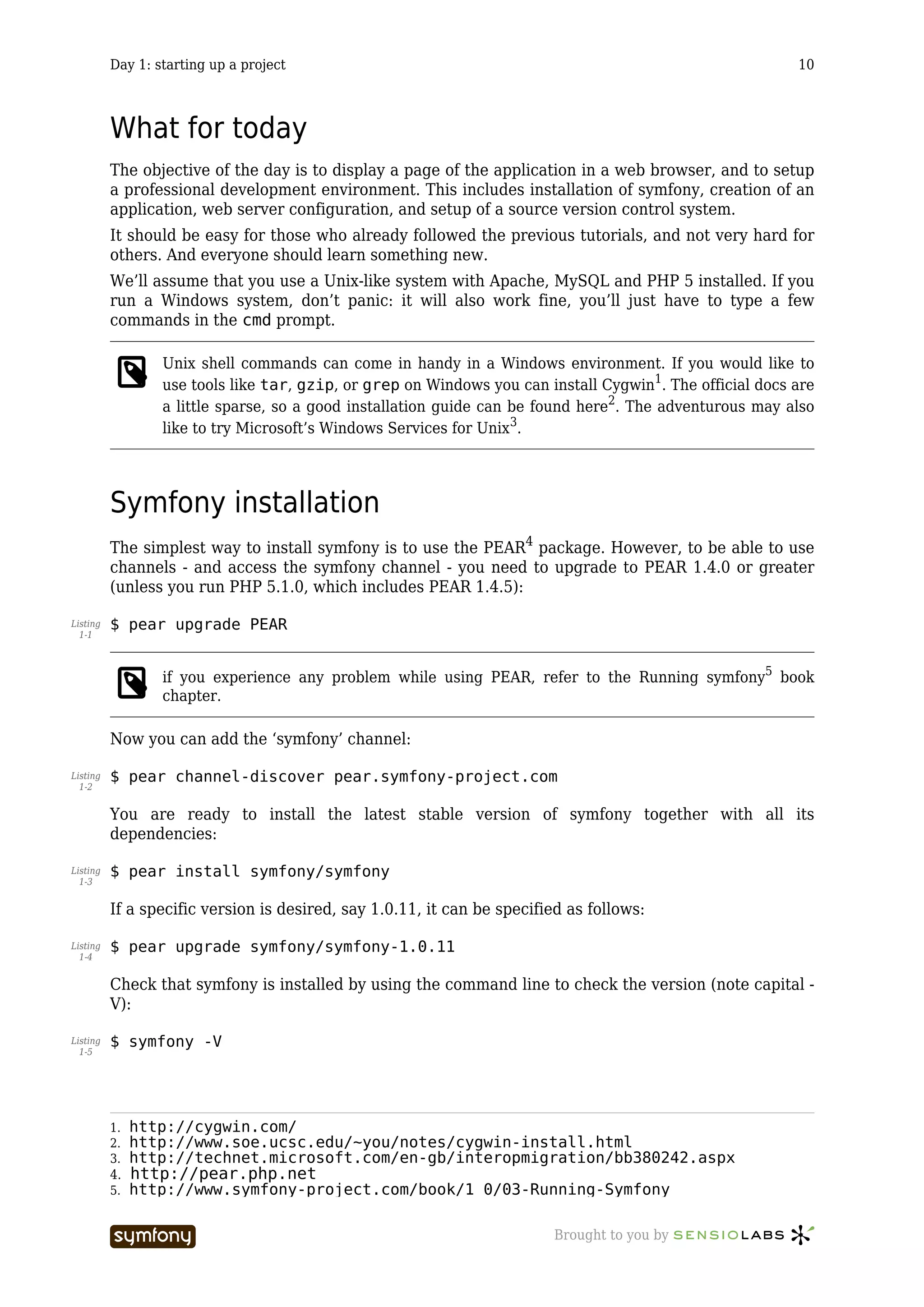 Day 1: starting up a project                                                                    10



          What for today
          The objective of the day is to display a page of the application in a web browser, and to setup
          a professional development environment. This includes installation of symfony, creation of an
          application, web server configuration, and setup of a source version control system.
          It should be easy for those who already followed the previous tutorials, and not very hard for
          others. And everyone should learn something new.
          We’ll assume that you use a Unix-like system with Apache, MySQL and PHP 5 installed. If you
          run a Windows system, don’t panic: it will also work fine, you’ll just have to type a few
          commands in the cmd prompt.

                  Unix shell commands can come in handy in a Windows environment. If you would like to
                  use tools like tar, gzip, or grep on Windows you can install Cygwin1. The official docs are
                  a little sparse, so a good installation guide can be found here2. The adventurous may also
                  like to try Microsoft’s Windows Services for Unix3.




          Symfony installation
          The simplest way to install symfony is to use the PEAR4 package. However, to be able to use
          channels - and access the symfony channel - you need to upgrade to PEAR 1.4.0 or greater
          (unless you run PHP 5.1.0, which includes PEAR 1.4.5):

Listing   $ pear upgrade PEAR
  1-1



                  if you experience any problem while using PEAR, refer to the Running symfony5 book
                  chapter.

          Now you can add the ‘symfony’ channel:

Listing   $ pear channel-discover pear.symfony-project.com
  1-2


          You are ready to install the latest stable version of symfony together with all its
          dependencies:

Listing   $ pear install symfony/symfony
  1-3


          If a specific version is desired, say 1.0.11, it can be specified as follows:

Listing   $ pear upgrade symfony/symfony-1.0.11
  1-4


          Check that symfony is installed by using the command line to check the version (note capital -
          V):

Listing   $ symfony -V
  1-5




          1.   http://cygwin.com/
          2.   http://www.soe.ucsc.edu/~you/notes/cygwin-install.html
          3.   http://technet.microsoft.com/en-gb/interopmigration/bb380242.aspx
          4. http://pear.php.net
          5. http://www.symfony-project.com/book/1_0/03-Running-Symfony


                                     -----------------                   Brought to you by
 