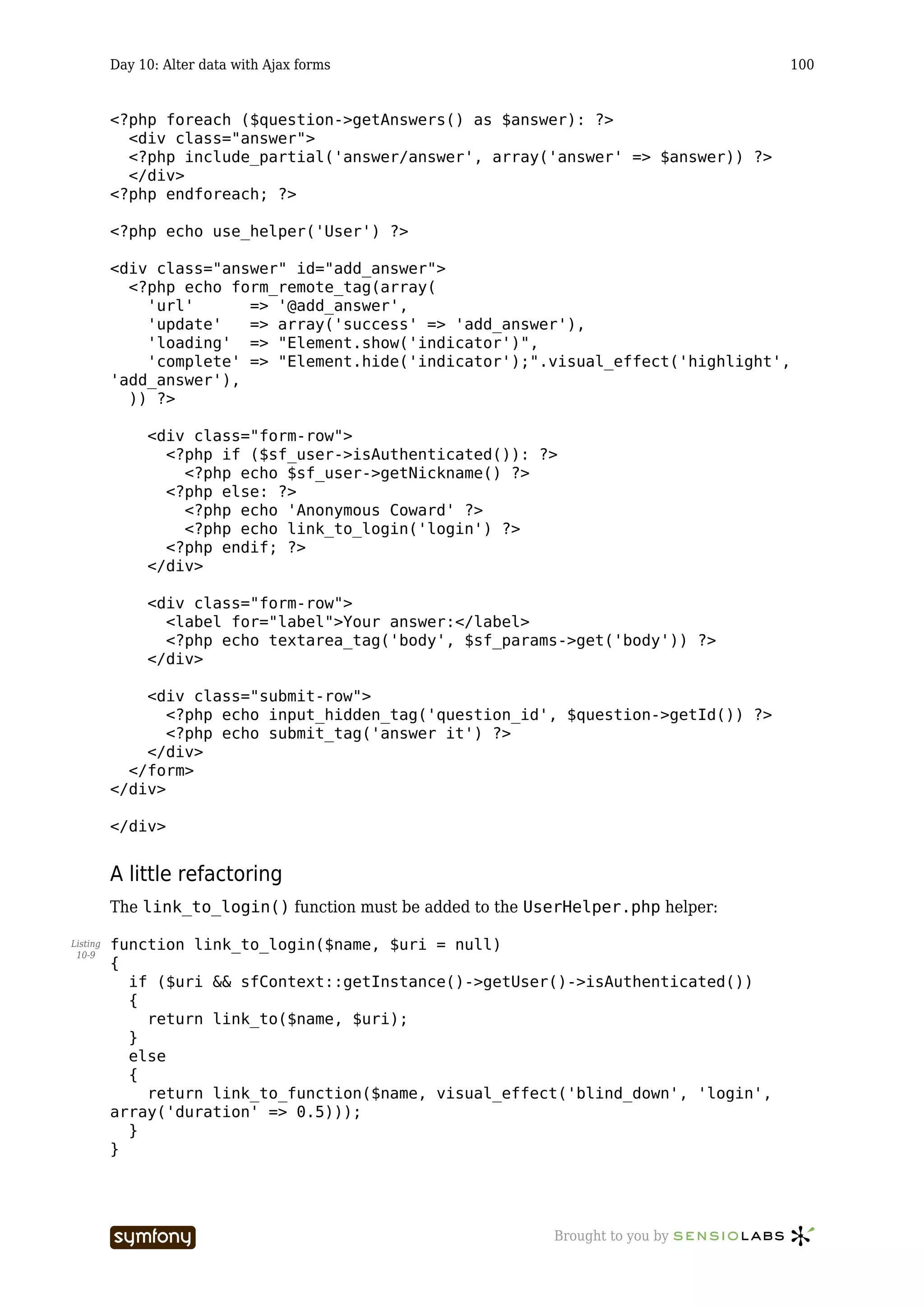 Day 10: Alter data with Ajax forms                                         100


          <?php foreach ($question->getAnswers() as $answer): ?>
            <div class="answer">
            <?php include_partial('answer/answer', array('answer' => $answer)) ?>
            </div>
          <?php endforeach; ?>

          <?php echo use_helper('User') ?>

          <div class="answer" id="add_answer">
            <?php echo form_remote_tag(array(
              'url'      => '@add_answer',
              'update'   => array('success' => 'add_answer'),
              'loading' => "Element.show('indicator')",
              'complete' => "Element.hide('indicator');".visual_effect('highlight',
          'add_answer'),
            )) ?>

               <div class="form-row">
                 <?php if ($sf_user->isAuthenticated()): ?>
                   <?php echo $sf_user->getNickname() ?>
                 <?php else: ?>
                   <?php echo 'Anonymous Coward' ?>
                   <?php echo link_to_login('login') ?>
                 <?php endif; ?>
               </div>

               <div class="form-row">
                 <label for="label">Your answer:</label>
                 <?php echo textarea_tag('body', $sf_params->get('body')) ?>
               </div>

              <div class="submit-row">
                 <?php echo input_hidden_tag('question_id', $question->getId()) ?>
                 <?php echo submit_tag('answer it') ?>
              </div>
            </form>
          </div>

          </div>


          A little refactoring
          The link_to_login() function must be added to the UserHelper.php helper:

Listing   function link_to_login($name, $uri = null)
 10-9
          {
            if ($uri && sfContext::getInstance()->getUser()->isAuthenticated())
            {
              return link_to($name, $uri);
            }
            else
            {
              return link_to_function($name, visual_effect('blind_down', 'login',
          array('duration' => 0.5)));
            }
          }




                                    -----------------         Brought to you by
 