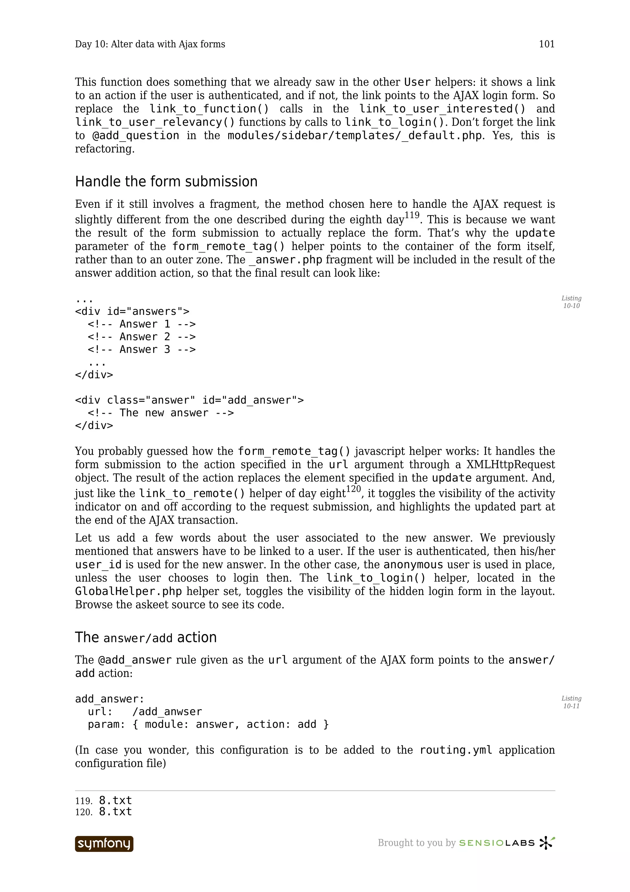 Day 10: Alter data with Ajax forms                                                           101



This function does something that we already saw in the other User helpers: it shows a link
to an action if the user is authenticated, and if not, the link points to the AJAX login form. So
replace the link_to_function() calls in the link_to_user_interested() and
link_to_user_relevancy() functions by calls to link_to_login(). Don’t forget the link
to @add_question in the modules/sidebar/templates/_default.php. Yes, this is
refactoring.


Handle the form submission
Even if it still involves a fragment, the method chosen here to handle the AJAX request is
slightly different from the one described during the eighth day119. This is because we want
the result of the form submission to actually replace the form. That’s why the update
parameter of the form_remote_tag() helper points to the container of the form itself,
rather than to an outer zone. The _answer.php fragment will be included in the result of the
answer addition action, so that the final result can look like:

...                                                                                                 Listing
                                                                                                    10-10
<div id="answers">
  <!-- Answer 1 -->
  <!-- Answer 2 -->
  <!-- Answer 3 -->
  ...
</div>

<div class="answer" id="add_answer">
  <!-- The new answer -->
</div>

You probably guessed how the form_remote_tag() javascript helper works: It handles the
form submission to the action specified in the url argument through a XMLHttpRequest
object. The result of the action replaces the element specified in the update argument. And,
just like the link_to_remote() helper of day eight120, it toggles the visibility of the activity
indicator on and off according to the request submission, and highlights the updated part at
the end of the AJAX transaction.
Let us add a few words about the user associated to the new answer. We previously
mentioned that answers have to be linked to a user. If the user is authenticated, then his/her
user_id is used for the new answer. In the other case, the anonymous user is used in place,
unless the user chooses to login then. The link_to_login() helper, located in the
GlobalHelper.php helper set, toggles the visibility of the hidden login form in the layout.
Browse the askeet source to see its code.


The answer/add action
The @add_answer rule given as the url argument of the AJAX form points to the answer/
add action:

add_answer:                                                                                         Listing
                                                                                                    10-11
  url:   /add_anwser
  param: { module: answer, action: add }

(In case you wonder, this configuration is to be added to the routing.yml application
configuration file)


119.   8.txt
120.   8.txt

                          -----------------                  Brought to you by
 