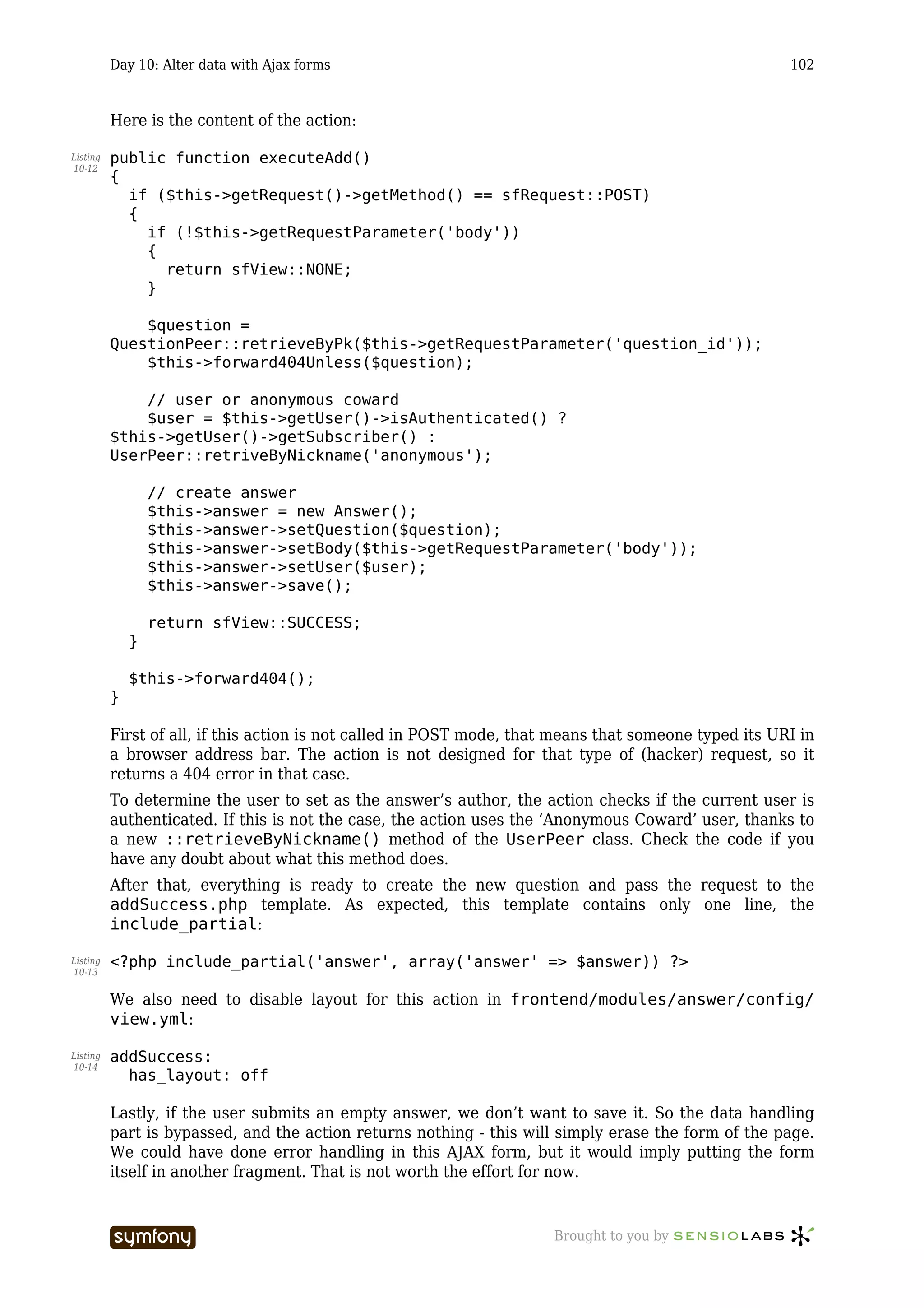 Day 10: Alter data with Ajax forms                                                           102



          Here is the content of the action:

Listing   public function executeAdd()
10-12
          {
            if ($this->getRequest()->getMethod() == sfRequest::POST)
            {
              if (!$this->getRequestParameter('body'))
              {
                return sfView::NONE;
              }

              $question =
          QuestionPeer::retrieveByPk($this->getRequestParameter('question_id'));
              $this->forward404Unless($question);

              // user or anonymous coward
              $user = $this->getUser()->isAuthenticated() ?
          $this->getUser()->getSubscriber() :
          UserPeer::retriveByNickname('anonymous');

                  // create answer
                  $this->answer = new Answer();
                  $this->answer->setQuestion($question);
                  $this->answer->setBody($this->getRequestParameter('body'));
                  $this->answer->setUser($user);
                  $this->answer->save();

                  return sfView::SUCCESS;
              }

              $this->forward404();
          }

          First of all, if this action is not called in POST mode, that means that someone typed its URI in
          a browser address bar. The action is not designed for that type of (hacker) request, so it
          returns a 404 error in that case.
          To determine the user to set as the answer’s author, the action checks if the current user is
          authenticated. If this is not the case, the action uses the ‘Anonymous Coward’ user, thanks to
          a new ::retrieveByNickname() method of the UserPeer class. Check the code if you
          have any doubt about what this method does.
          After that, everything is ready to create the new question and pass the request to the
          addSuccess.php template. As expected, this template contains only one line, the
          include_partial:

Listing   <?php include_partial('answer', array('answer' => $answer)) ?>
10-13


          We also need to disable layout for this action in frontend/modules/answer/config/
          view.yml:

Listing   addSuccess:
10-14
            has_layout: off

          Lastly, if the user submits an empty answer, we don’t want to save it. So the data handling
          part is bypassed, and the action returns nothing - this will simply erase the form of the page.
          We could have done error handling in this AJAX form, but it would imply putting the form
          itself in another fragment. That is not worth the effort for now.


                                    -----------------                  Brought to you by
 