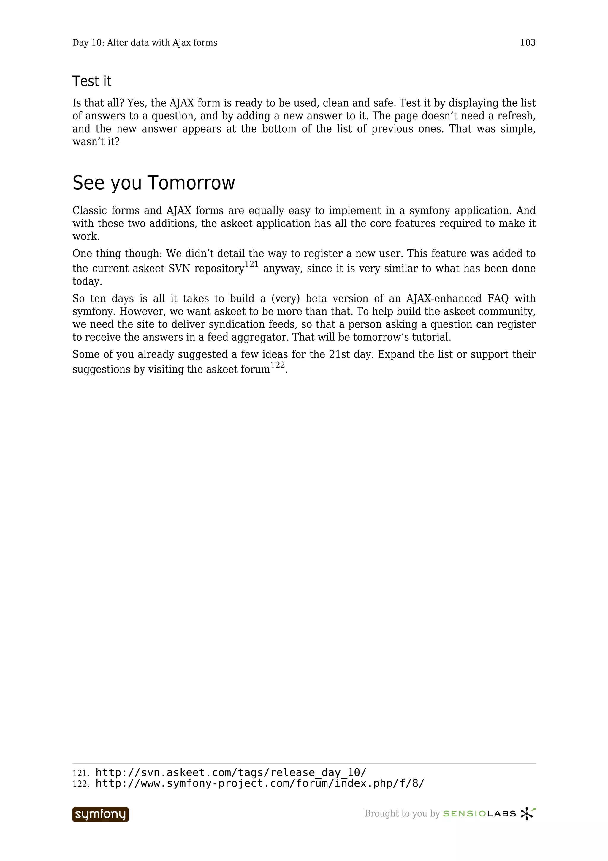 Day 10: Alter data with Ajax forms                                                             103



Test it
Is that all? Yes, the AJAX form is ready to be used, clean and safe. Test it by displaying the list
of answers to a question, and by adding a new answer to it. The page doesn’t need a refresh,
and the new answer appears at the bottom of the list of previous ones. That was simple,
wasn’t it?



See you Tomorrow
Classic forms and AJAX forms are equally easy to implement in a symfony application. And
with these two additions, the askeet application has all the core features required to make it
work.
One thing though: We didn’t detail the way to register a new user. This feature was added to
the current askeet SVN repository121 anyway, since it is very similar to what has been done
today.
So ten days is all it takes to build a (very) beta version of an AJAX-enhanced FAQ with
symfony. However, we want askeet to be more than that. To help build the askeet community,
we need the site to deliver syndication feeds, so that a person asking a question can register
to receive the answers in a feed aggregator. That will be tomorrow’s tutorial.
Some of you already suggested a few ideas for the 21st day. Expand the list or support their
suggestions by visiting the askeet forum122.




121.   http://svn.askeet.com/tags/release_day_10/
122.   http://www.symfony-project.com/forum/index.php/f/8/

                          -----------------                   Brought to you by
 