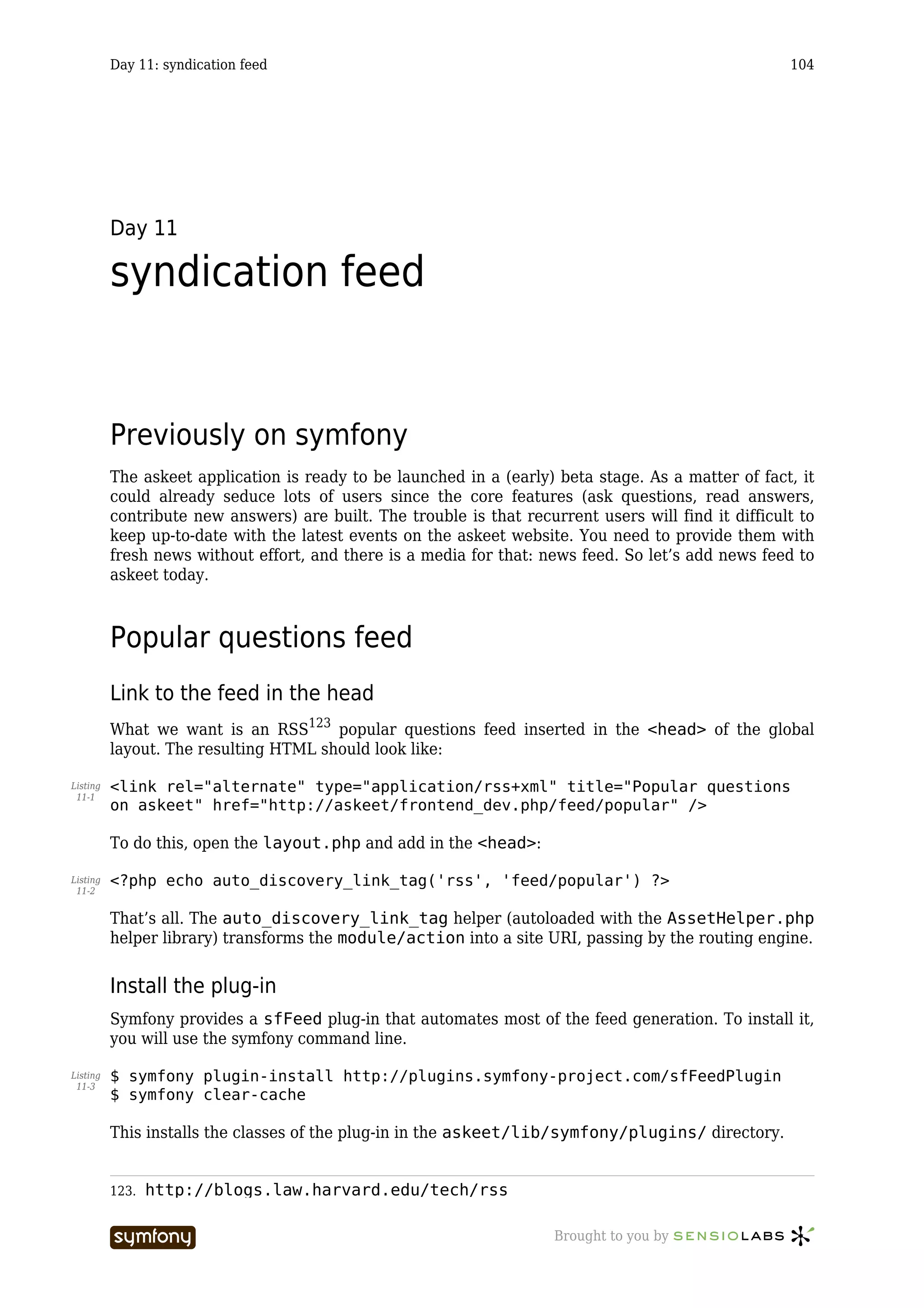 Day 11: syndication feed                                                                    104




          Day 11

          syndication feed


          Previously on symfony
          The askeet application is ready to be launched in a (early) beta stage. As a matter of fact, it
          could already seduce lots of users since the core features (ask questions, read answers,
          contribute new answers) are built. The trouble is that recurrent users will find it difficult to
          keep up-to-date with the latest events on the askeet website. You need to provide them with
          fresh news without effort, and there is a media for that: news feed. So let’s add news feed to
          askeet today.



          Popular questions feed
          Link to the feed in the head
          What we want is an RSS123 popular questions feed inserted in the <head> of the global
          layout. The resulting HTML should look like:

Listing   <link rel="alternate" type="application/rss+xml" title="Popular questions
 11-1
          on askeet" href="http://askeet/frontend_dev.php/feed/popular" />

          To do this, open the layout.php and add in the <head>:

Listing   <?php echo auto_discovery_link_tag('rss', 'feed/popular') ?>
 11-2


          That’s all. The auto_discovery_link_tag helper (autoloaded with the AssetHelper.php
          helper library) transforms the module/action into a site URI, passing by the routing engine.


          Install the plug-in
          Symfony provides a sfFeed plug-in that automates most of the feed generation. To install it,
          you will use the symfony command line.

Listing   $ symfony plugin-install http://plugins.symfony-project.com/sfFeedPlugin
 11-3
          $ symfony clear-cache

          This installs the classes of the plug-in in the askeet/lib/symfony/plugins/ directory.


          123.   http://blogs.law.harvard.edu/tech/rss

                                     -----------------                Brought to you by
 