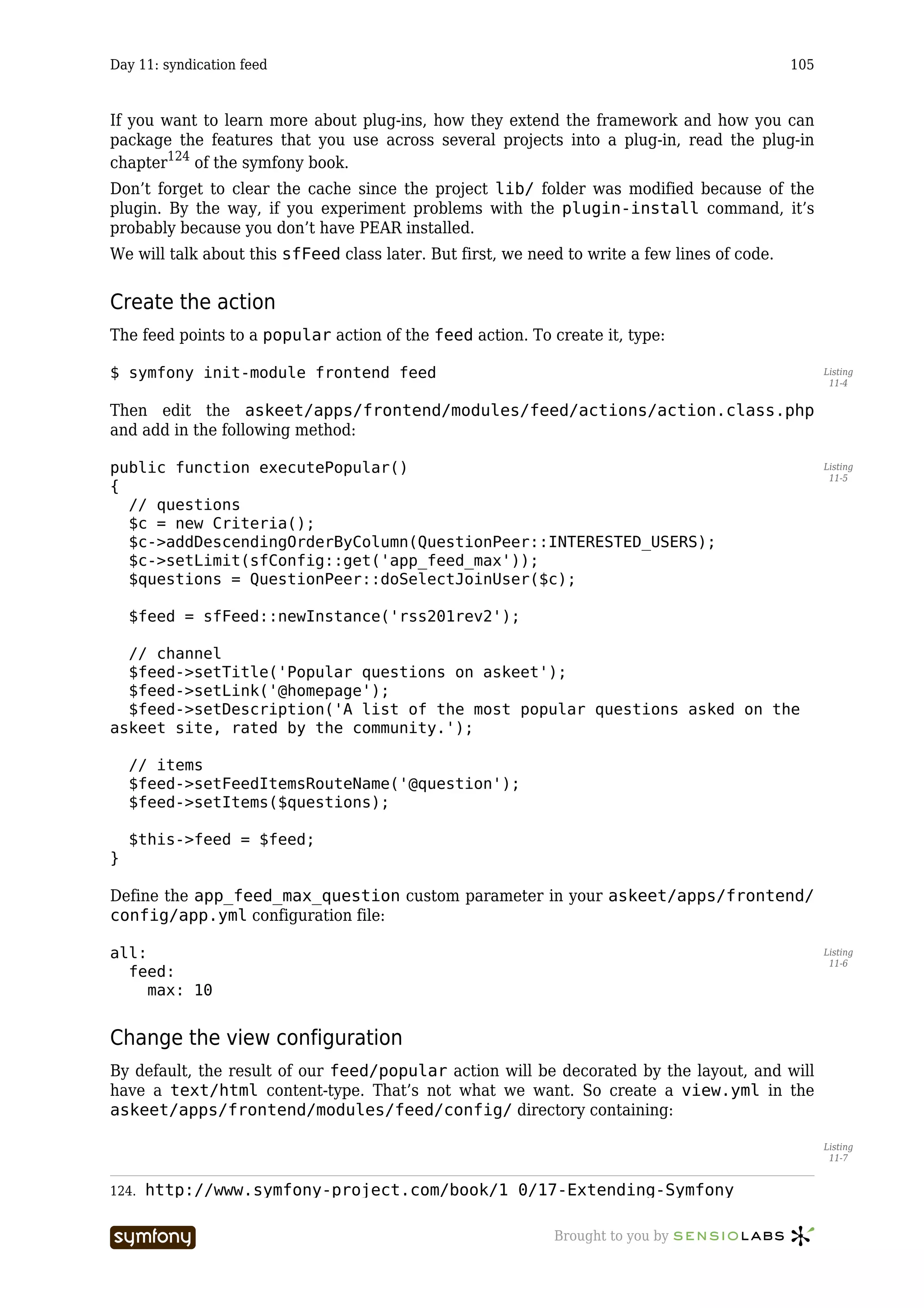 Day 11: syndication feed                                                                       105



If you want to learn more about plug-ins, how they extend the framework and how you can
package the features that you use across several projects into a plug-in, read the plug-in
chapter124 of the symfony book.
Don’t forget to clear the cache since the project lib/ folder was modified because of the
plugin. By the way, if you experiment problems with the plugin-install command, it’s
probably because you don’t have PEAR installed.
We will talk about this sfFeed class later. But first, we need to write a few lines of code.


Create the action
The feed points to a popular action of the feed action. To create it, type:

$ symfony init-module frontend feed                                                                  Listing
                                                                                                      11-4


Then edit the askeet/apps/frontend/modules/feed/actions/action.class.php
and add in the following method:

public function executePopular()                                                                     Listing
                                                                                                      11-5
{
  // questions
  $c = new Criteria();
  $c->addDescendingOrderByColumn(QuestionPeer::INTERESTED_USERS);
  $c->setLimit(sfConfig::get('app_feed_max'));
  $questions = QuestionPeer::doSelectJoinUser($c);

    $feed = sfFeed::newInstance('rss201rev2');

  // channel
  $feed->setTitle('Popular questions on askeet');
  $feed->setLink('@homepage');
  $feed->setDescription('A list of the most popular questions asked on the
askeet site, rated by the community.');

    // items
    $feed->setFeedItemsRouteName('@question');
    $feed->setItems($questions);

    $this->feed = $feed;
}

Define the app_feed_max_question custom parameter in your askeet/apps/frontend/
config/app.yml configuration file:

all:                                                                                                 Listing
                                                                                                      11-6
  feed:
     max: 10


Change the view configuration
By default, the result of our feed/popular action will be decorated by the layout, and will
have a text/html content-type. That’s not what we want. So create a view.yml in the
askeet/apps/frontend/modules/feed/config/ directory containing:

                                                                                                     Listing
                                                                                                      11-7


124.   http://www.symfony-project.com/book/1_0/17-Extending-Symfony

                           -----------------                 Brought to you by
 