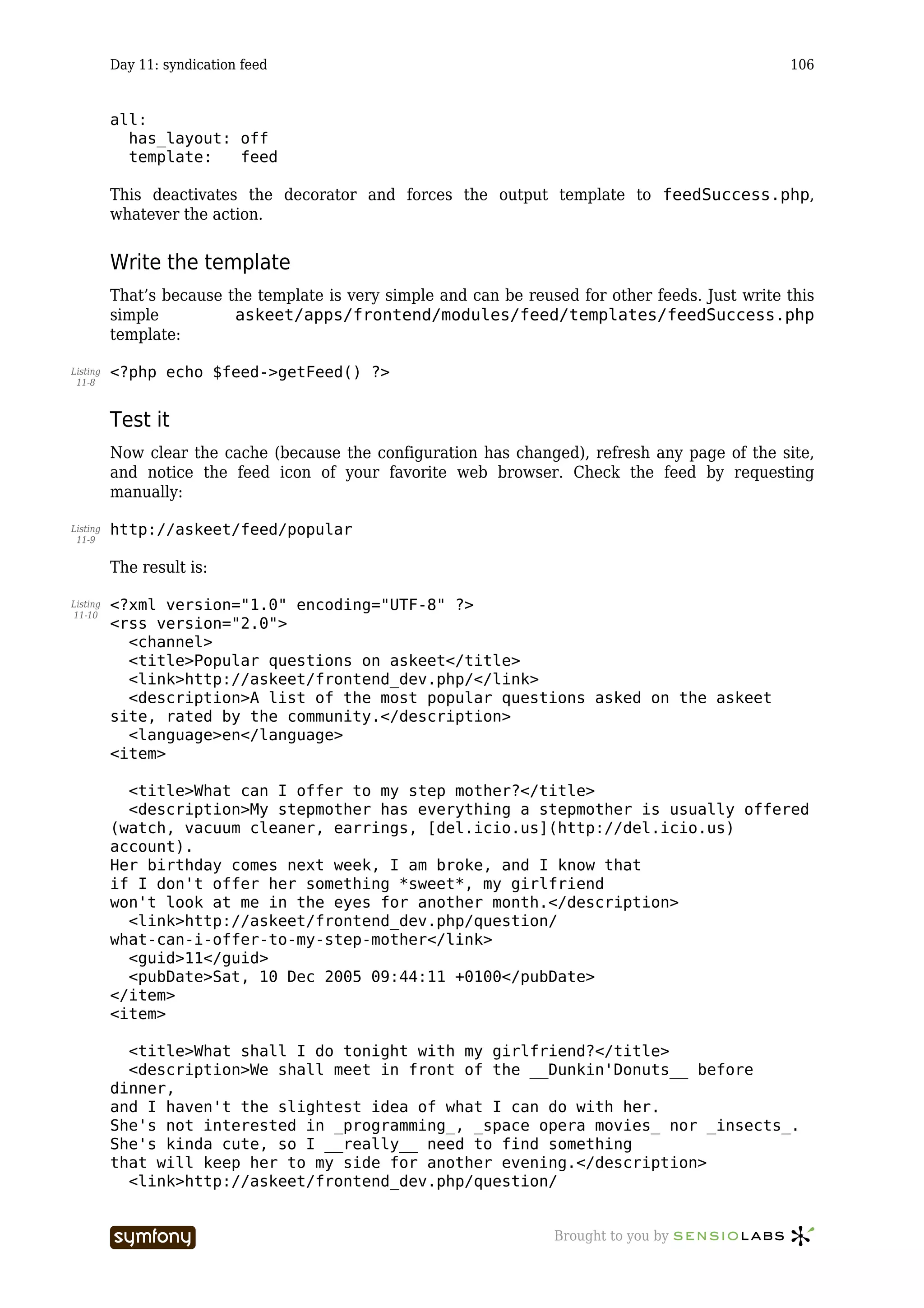 Day 11: syndication feed                                                                 106


          all:
            has_layout: off
            template:   feed

          This deactivates the decorator and forces the output template to feedSuccess.php,
          whatever the action.


          Write the template
          That’s because the template is very simple and can be reused for other feeds. Just write this
          simple          askeet/apps/frontend/modules/feed/templates/feedSuccess.php
          template:

Listing   <?php echo $feed->getFeed() ?>
 11-8



          Test it
          Now clear the cache (because the configuration has changed), refresh any page of the site,
          and notice the feed icon of your favorite web browser. Check the feed by requesting
          manually:

Listing   http://askeet/feed/popular
 11-9


          The result is:

Listing   <?xml version="1.0" encoding="UTF-8" ?>
11-10
          <rss version="2.0">
            <channel>
            <title>Popular questions on askeet</title>
            <link>http://askeet/frontend_dev.php/</link>
            <description>A list of the most popular questions asked on the askeet
          site, rated by the community.</description>
            <language>en</language>
          <item>

            <title>What can I offer to my step mother?</title>
            <description>My stepmother has everything a stepmother is usually offered
          (watch, vacuum cleaner, earrings, [del.icio.us](http://del.icio.us)
          account).
          Her birthday comes next week, I am broke, and I know that
          if I don't offer her something *sweet*, my girlfriend
          won't look at me in the eyes for another month.</description>
            <link>http://askeet/frontend_dev.php/question/
          what-can-i-offer-to-my-step-mother</link>
            <guid>11</guid>
            <pubDate>Sat, 10 Dec 2005 09:44:11 +0100</pubDate>
          </item>
          <item>

            <title>What shall I do tonight with my girlfriend?</title>
            <description>We shall meet in front of the __Dunkin'Donuts__ before
          dinner,
          and I haven't the slightest idea of what I can do with her.
          She's not interested in _programming_, _space opera movies_ nor _insects_.
          She's kinda cute, so I __really__ need to find something
          that will keep her to my side for another evening.</description>
            <link>http://askeet/frontend_dev.php/question/


                                     -----------------              Brought to you by
 