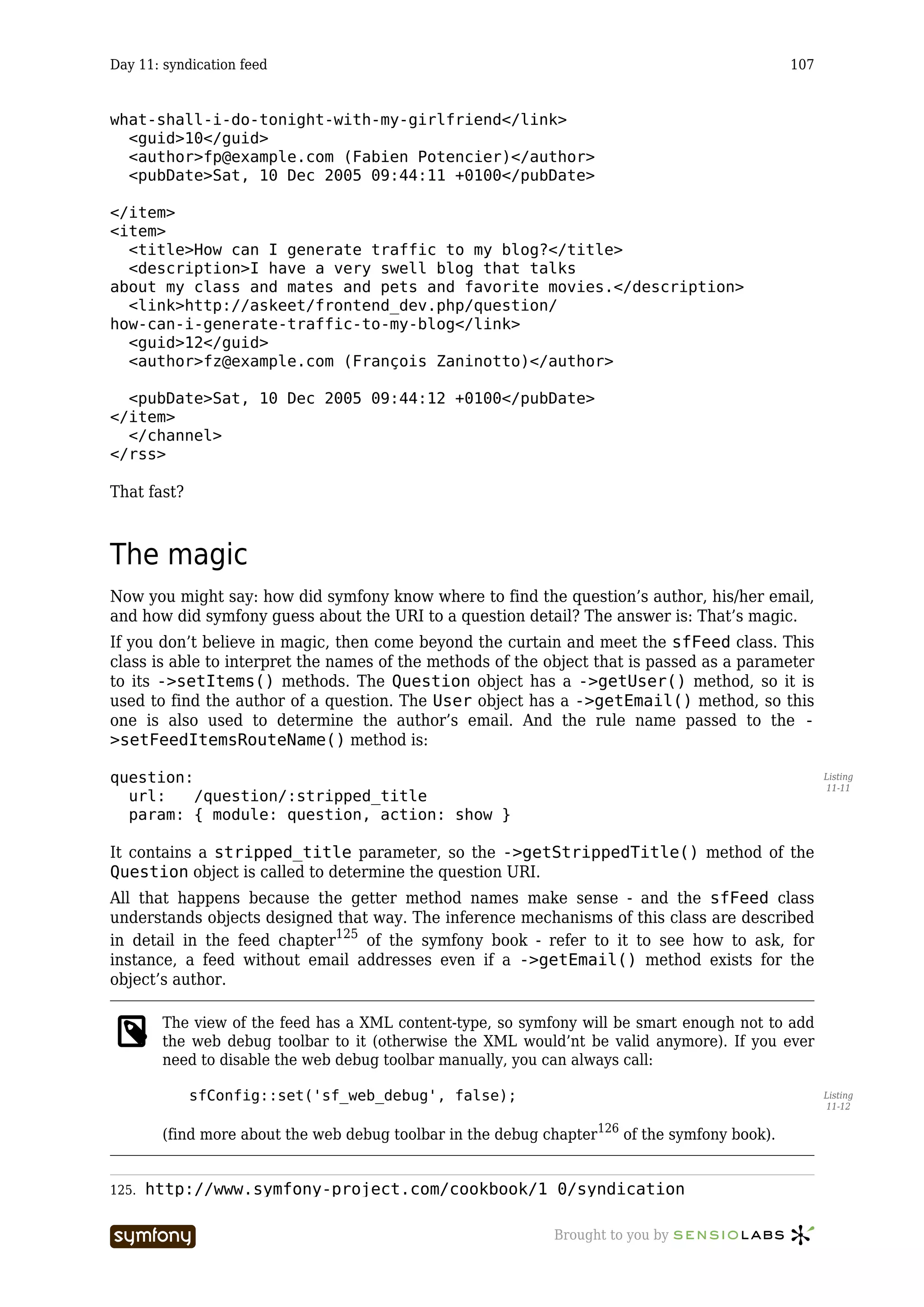 Day 11: syndication feed                                                                       107


what-shall-i-do-tonight-with-my-girlfriend</link>
  <guid>10</guid>
  <author>fp@example.com (Fabien Potencier)</author>
  <pubDate>Sat, 10 Dec 2005 09:44:11 +0100</pubDate>

</item>
<item>
  <title>How can I generate traffic to my blog?</title>
  <description>I have a very swell blog that talks
about my class and mates and pets and favorite movies.</description>
  <link>http://askeet/frontend_dev.php/question/
how-can-i-generate-traffic-to-my-blog</link>
  <guid>12</guid>
  <author>fz@example.com (François Zaninotto)</author>

  <pubDate>Sat, 10 Dec 2005 09:44:12 +0100</pubDate>
</item>
  </channel>
</rss>

That fast?



The magic
Now you might say: how did symfony know where to find the question’s author, his/her email,
and how did symfony guess about the URI to a question detail? The answer is: That’s magic.
If you don’t believe in magic, then come beyond the curtain and meet the sfFeed class. This
class is able to interpret the names of the methods of the object that is passed as a parameter
to its ->setItems() methods. The Question object has a ->getUser() method, so it is
used to find the author of a question. The User object has a ->getEmail() method, so this
one is also used to determine the author’s email. And the rule name passed to the -
>setFeedItemsRouteName() method is:

question:                                                                                            Listing
                                                                                                     11-11
  url:    /question/:stripped_title
  param: { module: question, action: show }

It contains a stripped_title parameter, so the ->getStrippedTitle() method of the
Question object is called to determine the question URI.
All that happens because the getter method names make sense - and the sfFeed class
understands objects designed that way. The inference mechanisms of this class are described
in detail in the feed chapter125 of the symfony book - refer to it to see how to ask, for
instance, a feed without email addresses even if a ->getEmail() method exists for the
object’s author.

        The view of the feed has a XML content-type, so symfony will be smart enough not to add
        the web debug toolbar to it (otherwise the XML would’nt be valid anymore). If you ever
        need to disable the web debug toolbar manually, you can always call:

             sfConfig::set('sf_web_debug', false);                                                   Listing
                                                                                                     11-12


        (find more about the web debug toolbar in the debug chapter126 of the symfony book).


125.   http://www.symfony-project.com/cookbook/1_0/syndication

                           -----------------                 Brought to you by
 