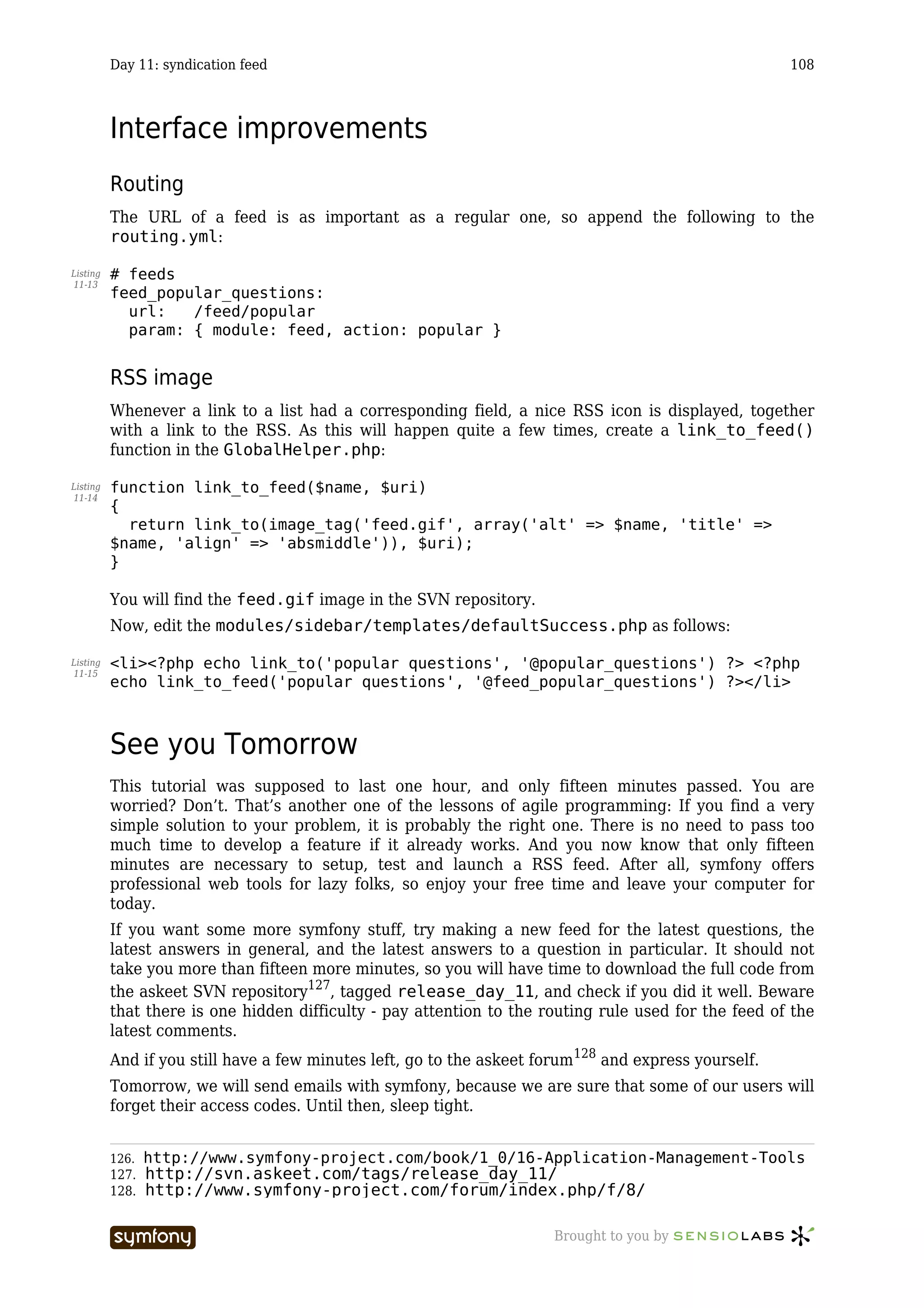 Day 11: syndication feed                                                                    108



          Interface improvements
          Routing
          The URL of a feed is as important as a regular one, so append the following to the
          routing.yml:

Listing   # feeds
11-13
          feed_popular_questions:
            url:   /feed/popular
            param: { module: feed, action: popular }


          RSS image
          Whenever a link to a list had a corresponding field, a nice RSS icon is displayed, together
          with a link to the RSS. As this will happen quite a few times, create a link_to_feed()
          function in the GlobalHelper.php:

Listing   function link_to_feed($name, $uri)
11-14
          {
            return link_to(image_tag('feed.gif', array('alt' => $name, 'title' =>
          $name, 'align' => 'absmiddle')), $uri);
          }

          You will find the feed.gif image in the SVN repository.
          Now, edit the modules/sidebar/templates/defaultSuccess.php as follows:

Listing   <li><?php echo link_to('popular questions', '@popular_questions') ?> <?php
11-15
          echo link_to_feed('popular questions', '@feed_popular_questions') ?></li>



          See you Tomorrow
          This tutorial was supposed to last one hour, and only fifteen minutes passed. You are
          worried? Don’t. That’s another one of the lessons of agile programming: If you find a very
          simple solution to your problem, it is probably the right one. There is no need to pass too
          much time to develop a feature if it already works. And you now know that only fifteen
          minutes are necessary to setup, test and launch a RSS feed. After all, symfony offers
          professional web tools for lazy folks, so enjoy your free time and leave your computer for
          today.
          If you want some more symfony stuff, try making a new feed for the latest questions, the
          latest answers in general, and the latest answers to a question in particular. It should not
          take you more than fifteen more minutes, so you will have time to download the full code from
          the askeet SVN repository127, tagged release_day_11, and check if you did it well. Beware
          that there is one hidden difficulty - pay attention to the routing rule used for the feed of the
          latest comments.
          And if you still have a few minutes left, go to the askeet forum128 and express yourself.
          Tomorrow, we will send emails with symfony, because we are sure that some of our users will
          forget their access codes. Until then, sleep tight.


          126.   http://www.symfony-project.com/book/1_0/16-Application-Management-Tools
          127.   http://svn.askeet.com/tags/release_day_11/
          128.   http://www.symfony-project.com/forum/index.php/f/8/

                                     -----------------                Brought to you by
 