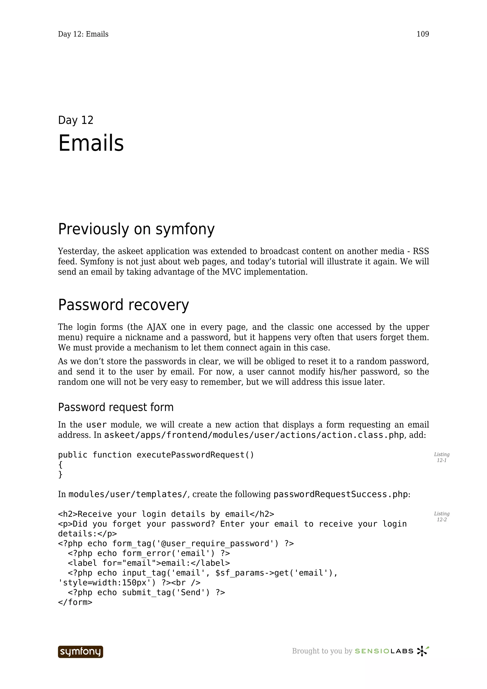 Day 12: Emails                                                                               109




Day 12

Emails


Previously on symfony
Yesterday, the askeet application was extended to broadcast content on another media - RSS
feed. Symfony is not just about web pages, and today’s tutorial will illustrate it again. We will
send an email by taking advantage of the MVC implementation.



Password recovery
The login forms (the AJAX one in every page, and the classic one accessed by the upper
menu) require a nickname and a password, but it happens very often that users forget them.
We must provide a mechanism to let them connect again in this case.
As we don’t store the passwords in clear, we will be obliged to reset it to a random password,
and send it to the user by email. For now, a user cannot modify his/her password, so the
random one will not be very easy to remember, but we will address this issue later.


Password request form
In the user module, we will create a new action that displays a form requesting an email
address. In askeet/apps/frontend/modules/user/actions/action.class.php, add:

public function executePasswordRequest()                                                            Listing
                                                                                                     12-1
{
}

In modules/user/templates/, create the following passwordRequestSuccess.php:

<h2>Receive your login details by email</h2>                                                        Listing
                                                                                                     12-2
<p>Did you forget your password? Enter your email to receive your login
details:</p>
<?php echo form_tag('@user_require_password') ?>
  <?php echo form_error('email') ?>
  <label for="email">email:</label>
  <?php echo input_tag('email', $sf_params->get('email'),
'style=width:150px') ?><br />
  <?php echo submit_tag('Send') ?>
</form>




                        -----------------                    Brought to you by
 