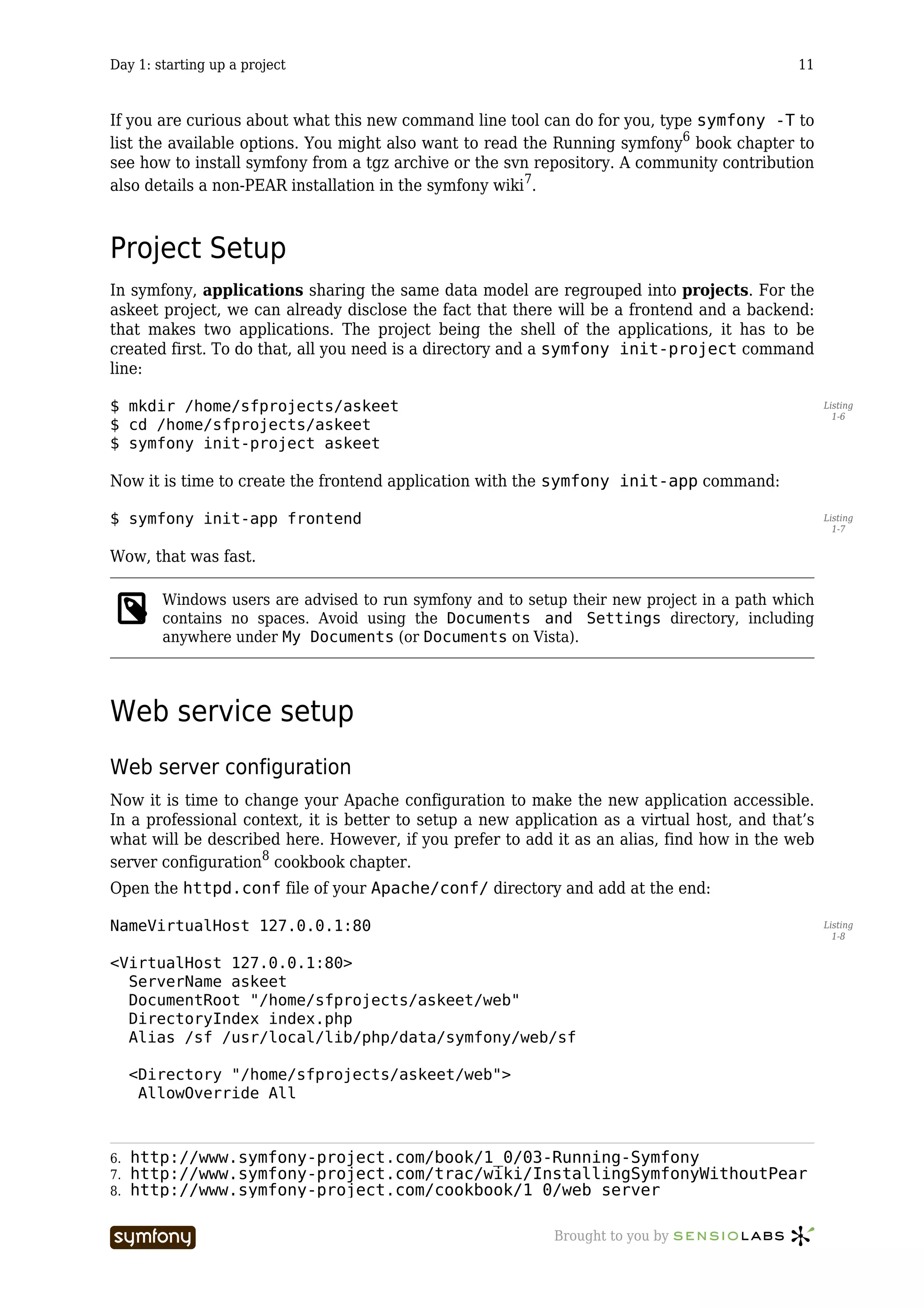 Day 1: starting up a project                                                                 11



If you are curious about what this new command line tool can do for you, type symfony -T to
list the available options. You might also want to read the Running symfony6 book chapter to
see how to install symfony from a tgz archive or the svn repository. A community contribution
also details a non-PEAR installation in the symfony wiki7.



Project Setup
In symfony, applications sharing the same data model are regrouped into projects. For the
askeet project, we can already disclose the fact that there will be a frontend and a backend:
that makes two applications. The project being the shell of the applications, it has to be
created first. To do that, all you need is a directory and a symfony init-project command
line:

$ mkdir /home/sfprojects/askeet                                                                    Listing
                                                                                                     1-6
$ cd /home/sfprojects/askeet
$ symfony init-project askeet

Now it is time to create the frontend application with the symfony init-app command:

$ symfony init-app frontend                                                                        Listing
                                                                                                     1-7


Wow, that was fast.

        Windows users are advised to run symfony and to setup their new project in a path which
        contains no spaces. Avoid using the Documents and Settings directory, including
        anywhere under My Documents (or Documents on Vista).




Web service setup
Web server configuration
Now it is time to change your Apache configuration to make the new application accessible.
In a professional context, it is better to setup a new application as a virtual host, and that’s
what will be described here. However, if you prefer to add it as an alias, find how in the web
server configuration8 cookbook chapter.
Open the httpd.conf file of your Apache/conf/ directory and add at the end:

NameVirtualHost 127.0.0.1:80                                                                       Listing
                                                                                                     1-8


<VirtualHost 127.0.0.1:80>
  ServerName askeet
  DocumentRoot "/home/sfprojects/askeet/web"
  DirectoryIndex index.php
  Alias /sf /usr/local/lib/php/data/symfony/web/sf

     <Directory "/home/sfprojects/askeet/web">
      AllowOverride All



6.   http://www.symfony-project.com/book/1_0/03-Running-Symfony
7.   http://www.symfony-project.com/trac/wiki/InstallingSymfonyWithoutPear
8.   http://www.symfony-project.com/cookbook/1_0/web_server

                           -----------------                Brought to you by
 