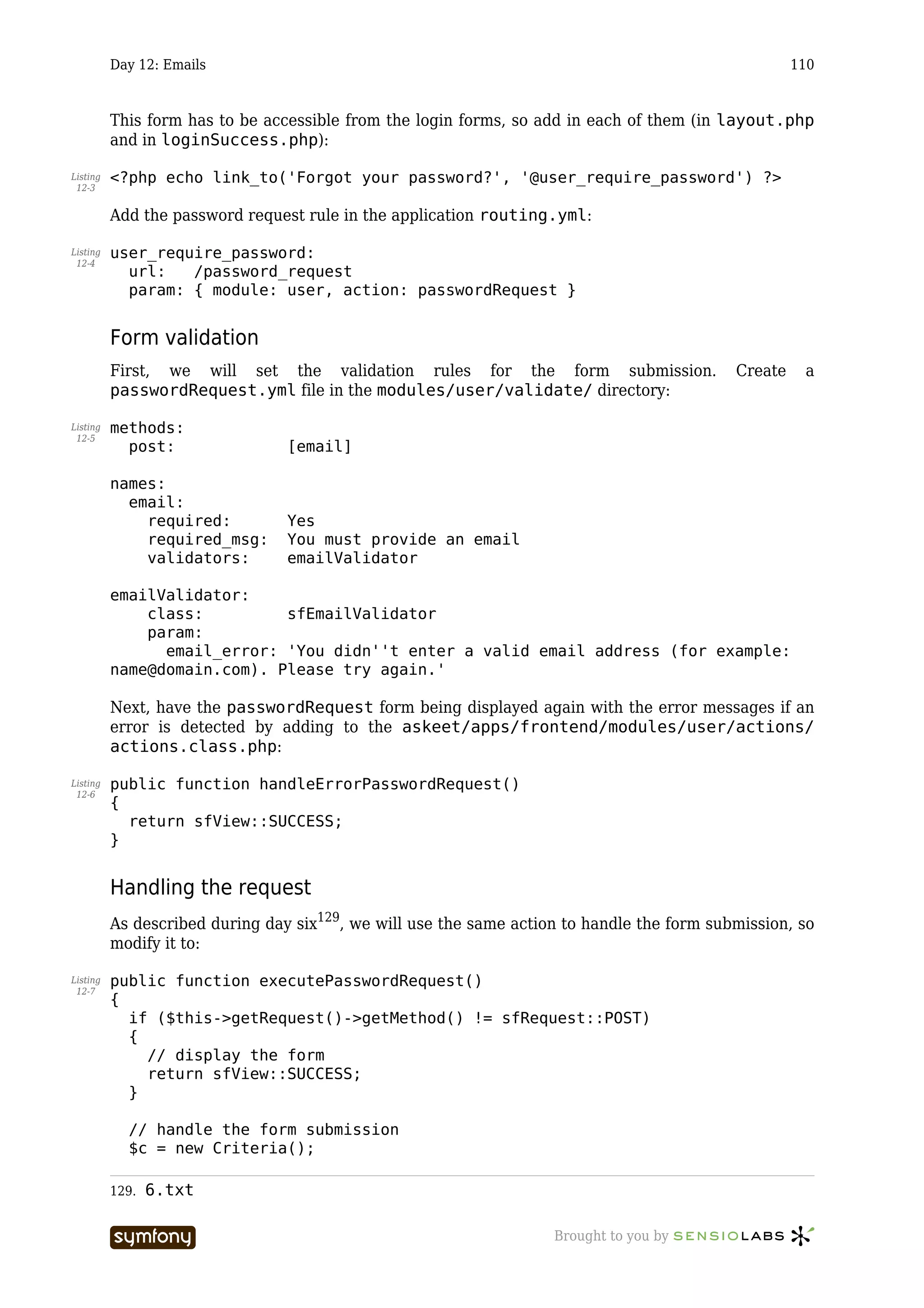 Day 12: Emails                                                                             110



          This form has to be accessible from the login forms, so add in each of them (in layout.php
          and in loginSuccess.php):

Listing   <?php echo link_to('Forgot your password?', '@user_require_password') ?>
 12-3


          Add the password request rule in the application routing.yml:

Listing   user_require_password:
 12-4
            url:   /password_request
            param: { module: user, action: passwordRequest }


          Form validation
          First, we will set the validation rules for the form submission.                  Create    a
          passwordRequest.yml file in the modules/user/validate/ directory:

Listing   methods:
 12-5
            post:                [email]

          names:
            email:
              required:          Yes
              required_msg:      You must provide an email
              validators:        emailValidator

          emailValidator:
              class:         sfEmailValidator
              param:
                email_error: 'You didn''t enter a valid email address (for example:
          name@domain.com). Please try again.'

          Next, have the passwordRequest form being displayed again with the error messages if an
          error is detected by adding to the askeet/apps/frontend/modules/user/actions/
          actions.class.php:

Listing   public function handleErrorPasswordRequest()
 12-6
          {
            return sfView::SUCCESS;
          }


          Handling the request
          As described during day six129, we will use the same action to handle the form submission, so
          modify it to:

Listing   public function executePasswordRequest()
 12-7
          {
            if ($this->getRequest()->getMethod() != sfRequest::POST)
            {
              // display the form
              return sfView::SUCCESS;
            }

            // handle the form submission
            $c = new Criteria();

          129.   6.txt

                                 -----------------                  Brought to you by
 