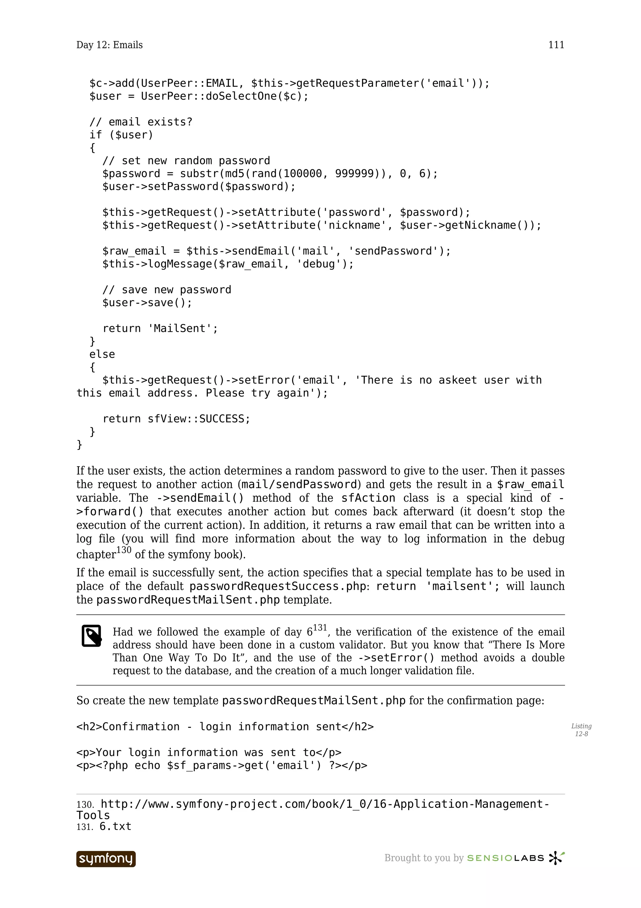Day 12: Emails                                                                               111


    $c->add(UserPeer::EMAIL, $this->getRequestParameter('email'));
    $user = UserPeer::doSelectOne($c);

    // email exists?
    if ($user)
    {
      // set new random password
      $password = substr(md5(rand(100000, 999999)), 0, 6);
      $user->setPassword($password);

        $this->getRequest()->setAttribute('password', $password);
        $this->getRequest()->setAttribute('nickname', $user->getNickname());

        $raw_email = $this->sendEmail('mail', 'sendPassword');
        $this->logMessage($raw_email, 'debug');

        // save new password
        $user->save();

    return 'MailSent';
  }
  else
  {
    $this->getRequest()->setError('email', 'There is no askeet user with
this email address. Please try again');

        return sfView::SUCCESS;
    }
}

If the user exists, the action determines a random password to give to the user. Then it passes
the request to another action (mail/sendPassword) and gets the result in a $raw_email
variable. The ->sendEmail() method of the sfAction class is a special kind of -
>forward() that executes another action but comes back afterward (it doesn’t stop the
execution of the current action). In addition, it returns a raw email that can be written into a
log file (you will find more information about the way to log information in the debug
chapter130 of the symfony book).
If the email is successfully sent, the action specifies that a special template has to be used in
place of the default passwordRequestSuccess.php: return 'mailsent'; will launch
the passwordRequestMailSent.php template.

         Had we followed the example of day 6131, the verification of the existence of the email
         address should have been done in a custom validator. But you know that “There Is More
         Than One Way To Do It”, and the use of the ->setError() method avoids a double
         request to the database, and the creation of a much longer validation file.

So create the new template passwordRequestMailSent.php for the confirmation page:

<h2>Confirmation - login information sent</h2>                                                      Listing
                                                                                                     12-8


<p>Your login information was sent to</p>
<p><?php echo $sf_params->get('email') ?></p>


130. http://www.symfony-project.com/book/1_0/16-Application-Management-
Tools
131. 6.txt


                         -----------------                   Brought to you by
 
