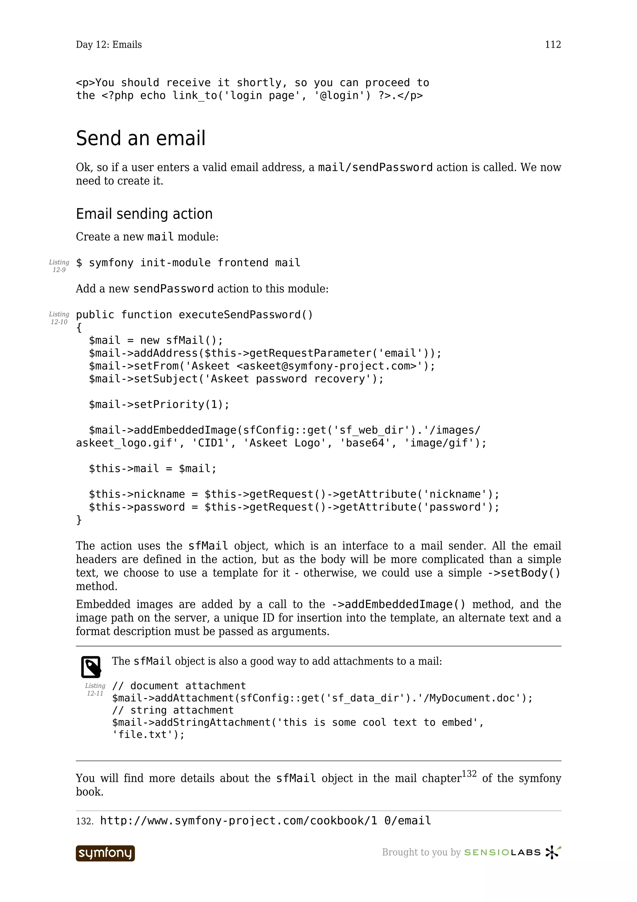 Day 12: Emails                                                                            112


          <p>You should receive it shortly, so you can proceed to
          the <?php echo link_to('login page', '@login') ?>.</p>



          Send an email
          Ok, so if a user enters a valid email address, a mail/sendPassword action is called. We now
          need to create it.


          Email sending action
          Create a new mail module:

Listing   $ symfony init-module frontend mail
 12-9


          Add a new sendPassword action to this module:

Listing   public function executeSendPassword()
12-10
          {
            $mail = new sfMail();
            $mail->addAddress($this->getRequestParameter('email'));
            $mail->setFrom('Askeet <askeet@symfony-project.com>');
            $mail->setSubject('Askeet password recovery');

               $mail->setPriority(1);

            $mail->addEmbeddedImage(sfConfig::get('sf_web_dir').'/images/
          askeet_logo.gif', 'CID1', 'Askeet Logo', 'base64', 'image/gif');

               $this->mail = $mail;

               $this->nickname = $this->getRequest()->getAttribute('nickname');
               $this->password = $this->getRequest()->getAttribute('password');
          }

          The action uses the sfMail object, which is an interface to a mail sender. All the email
          headers are defined in the action, but as the body will be more complicated than a simple
          text, we choose to use a template for it - otherwise, we could use a simple ->setBody()
          method.
          Embedded images are added by a call to the ->addEmbeddedImage() method, and the
          image path on the server, a unique ID for insertion into the template, an alternate text and a
          format description must be passed as arguments.

                        The sfMail object is also a good way to add attachments to a mail:

              Listing   // document attachment
              12-11
                        $mail->addAttachment(sfConfig::get('sf_data_dir').'/MyDocument.doc');
                        // string attachment
                        $mail->addStringAttachment('this is some cool text to embed',
                        'file.txt');



          You will find more details about the sfMail object in the mail chapter132 of the symfony
          book.

          132.     http://www.symfony-project.com/cookbook/1_0/email

                                        -----------------                    Brought to you by
 