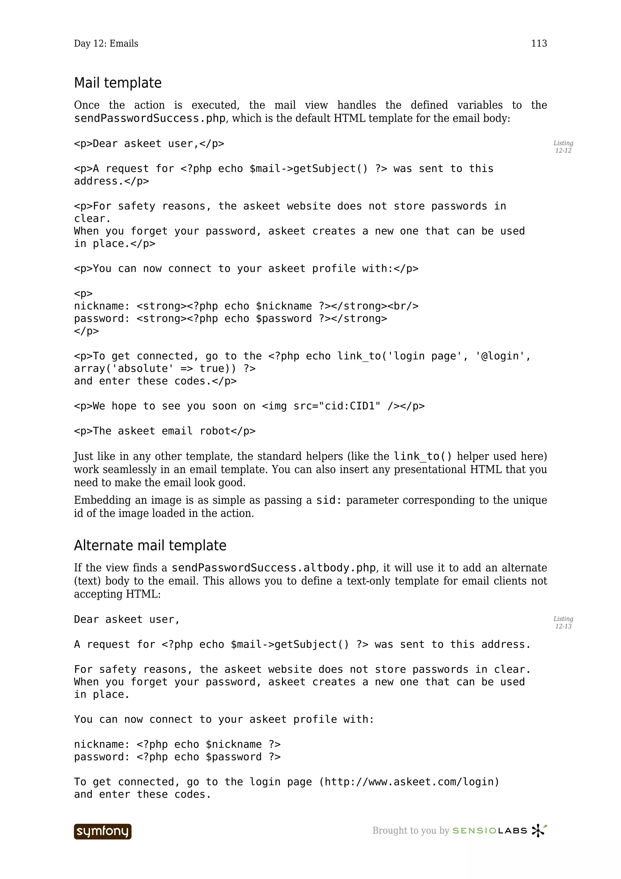 Day 12: Emails                                                                            113



Mail template
Once the action is executed, the mail view handles the defined variables to the
sendPasswordSuccess.php, which is the default HTML template for the email body:

<p>Dear askeet user,</p>                                                                         Listing
                                                                                                 12-12


<p>A request for <?php echo $mail->getSubject() ?> was sent to this
address.</p>

<p>For safety reasons, the askeet website does not store passwords in
clear.
When you forget your password, askeet creates a new one that can be used
in place.</p>

<p>You can now connect to your askeet profile with:</p>

<p>
nickname: <strong><?php echo $nickname ?></strong><br/>
password: <strong><?php echo $password ?></strong>
</p>

<p>To get connected, go to the <?php echo link_to('login page', '@login',
array('absolute' => true)) ?>
and enter these codes.</p>

<p>We hope to see you soon on <img src="cid:CID1" /></p>

<p>The askeet email robot</p>

Just like in any other template, the standard helpers (like the link_to() helper used here)
work seamlessly in an email template. You can also insert any presentational HTML that you
need to make the email look good.
Embedding an image is as simple as passing a sid: parameter corresponding to the unique
id of the image loaded in the action.


Alternate mail template
If the view finds a sendPasswordSuccess.altbody.php, it will use it to add an alternate
(text) body to the email. This allows you to define a text-only template for email clients not
accepting HTML:

Dear askeet user,                                                                                Listing
                                                                                                 12-13


A request for <?php echo $mail->getSubject() ?> was sent to this address.

For safety reasons, the askeet website does not store passwords in clear.
When you forget your password, askeet creates a new one that can be used
in place.

You can now connect to your askeet profile with:

nickname: <?php echo $nickname ?>
password: <?php echo $password ?>

To get connected, go to the login page (http://www.askeet.com/login)
and enter these codes.


                       -----------------                   Brought to you by
 