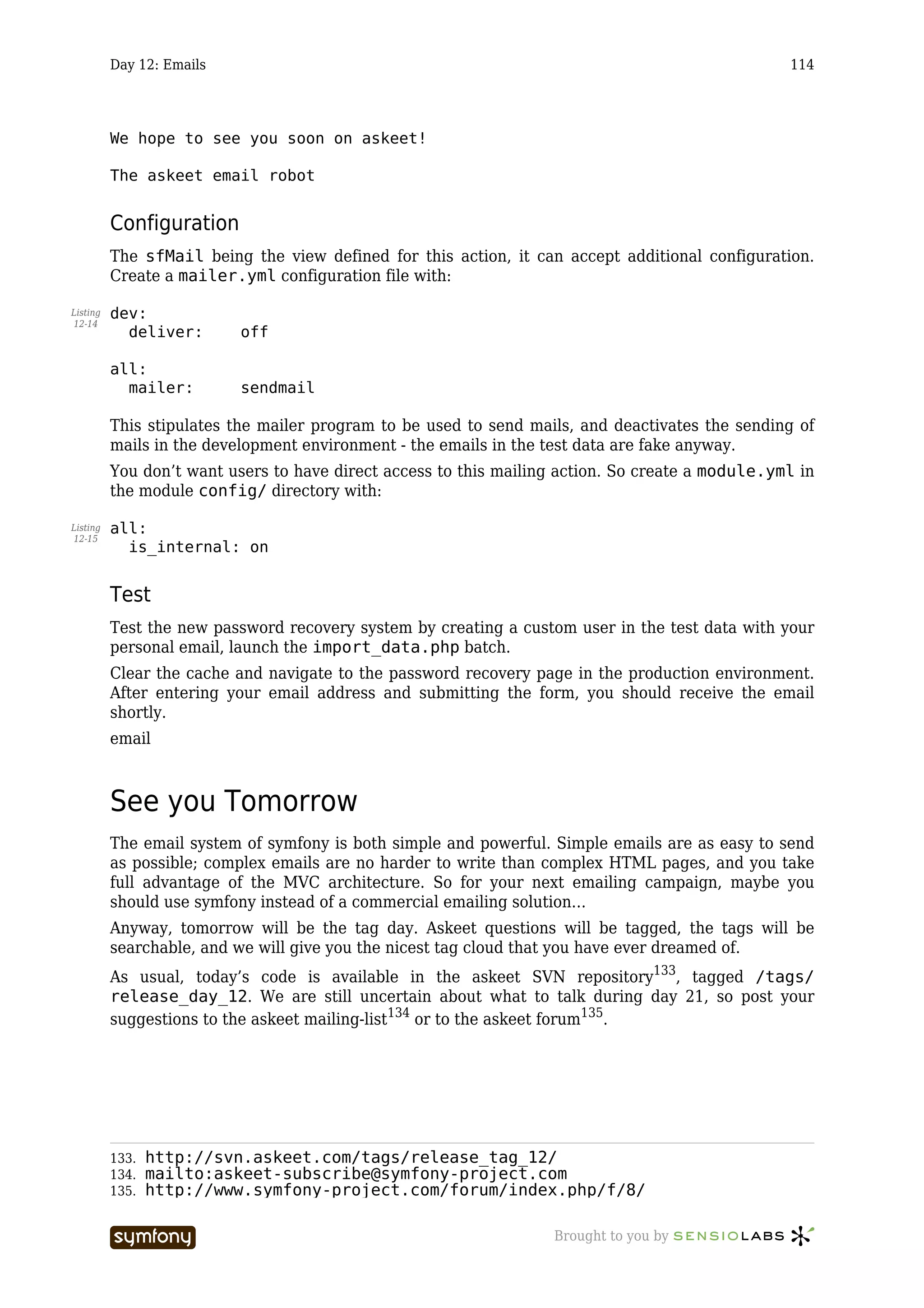 Day 12: Emails                                                                          114




          We hope to see you soon on askeet!

          The askeet email robot


          Configuration
          The sfMail being the view defined for this action, it can accept additional configuration.
          Create a mailer.yml configuration file with:

Listing   dev:
12-14
            deliver:       off

          all:
            mailer:        sendmail

          This stipulates the mailer program to be used to send mails, and deactivates the sending of
          mails in the development environment - the emails in the test data are fake anyway.
          You don’t want users to have direct access to this mailing action. So create a module.yml in
          the module config/ directory with:

Listing   all:
12-15
            is_internal: on


          Test
          Test the new password recovery system by creating a custom user in the test data with your
          personal email, launch the import_data.php batch.
          Clear the cache and navigate to the password recovery page in the production environment.
          After entering your email address and submitting the form, you should receive the email
          shortly.
          email



          See you Tomorrow
          The email system of symfony is both simple and powerful. Simple emails are as easy to send
          as possible; complex emails are no harder to write than complex HTML pages, and you take
          full advantage of the MVC architecture. So for your next emailing campaign, maybe you
          should use symfony instead of a commercial emailing solution…
          Anyway, tomorrow will be the tag day. Askeet questions will be tagged, the tags will be
          searchable, and we will give you the nicest tag cloud that you have ever dreamed of.
          As usual, today’s code is available in the askeet SVN repository133, tagged /tags/
          release_day_12. We are still uncertain about what to talk during day 21, so post your
          suggestions to the askeet mailing-list134 or to the askeet forum135.




          133.   http://svn.askeet.com/tags/release_tag_12/
          134.   mailto:askeet-subscribe@symfony-project.com
          135.   http://www.symfony-project.com/forum/index.php/f/8/

                                 -----------------                  Brought to you by
 