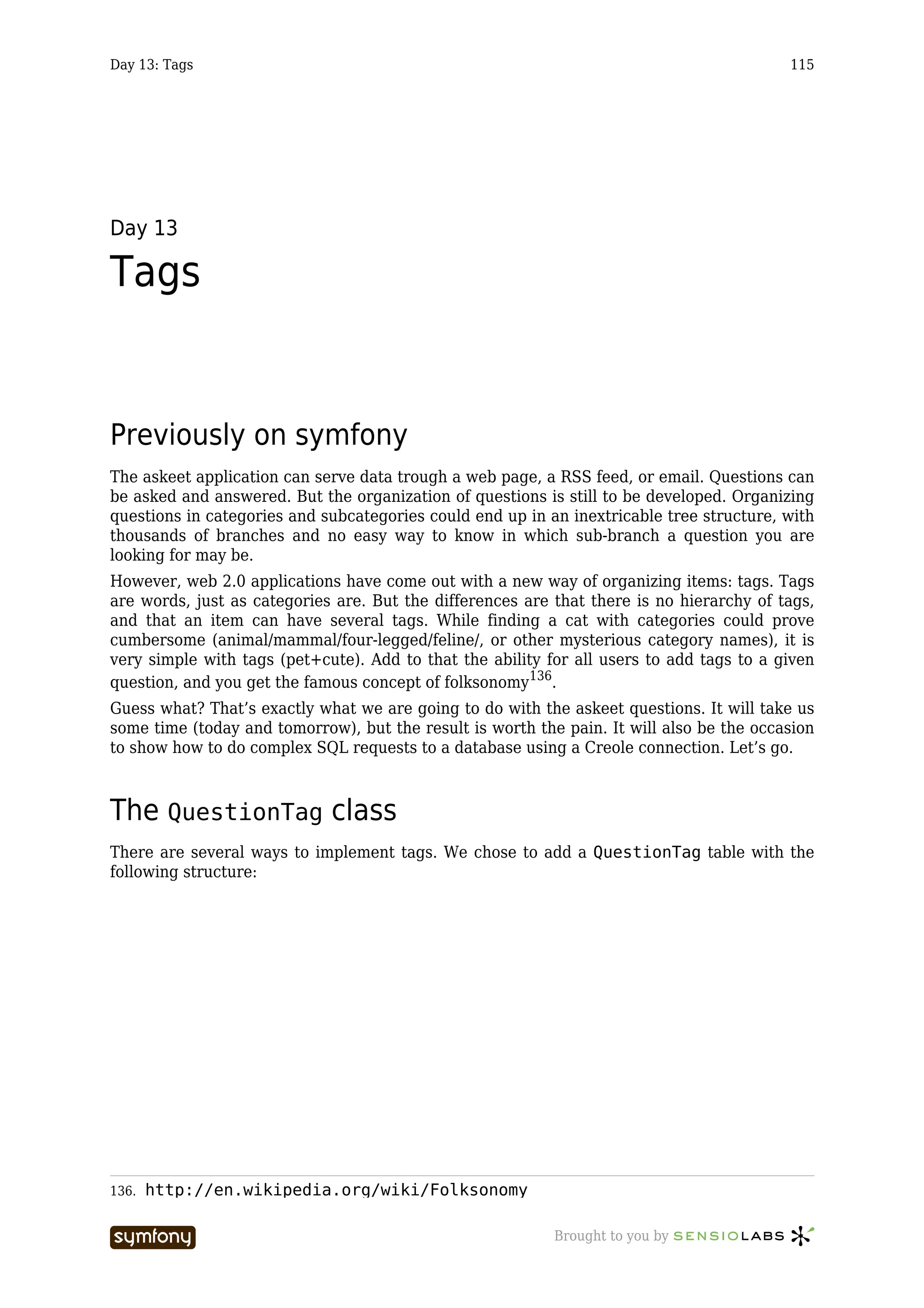 Day 13: Tags                                                                              115




Day 13

Tags


Previously on symfony
The askeet application can serve data trough a web page, a RSS feed, or email. Questions can
be asked and answered. But the organization of questions is still to be developed. Organizing
questions in categories and subcategories could end up in an inextricable tree structure, with
thousands of branches and no easy way to know in which sub-branch a question you are
looking for may be.
However, web 2.0 applications have come out with a new way of organizing items: tags. Tags
are words, just as categories are. But the differences are that there is no hierarchy of tags,
and that an item can have several tags. While finding a cat with categories could prove
cumbersome (animal/mammal/four-legged/feline/, or other mysterious category names), it is
very simple with tags (pet+cute). Add to that the ability for all users to add tags to a given
question, and you get the famous concept of folksonomy136.
Guess what? That’s exactly what we are going to do with the askeet questions. It will take us
some time (today and tomorrow), but the result is worth the pain. It will also be the occasion
to show how to do complex SQL requests to a database using a Creole connection. Let’s go.



The QuestionTag class
There are several ways to implement tags. We chose to add a QuestionTag table with the
following structure:




136.   http://en.wikipedia.org/wiki/Folksonomy

                       -----------------                   Brought to you by
 
