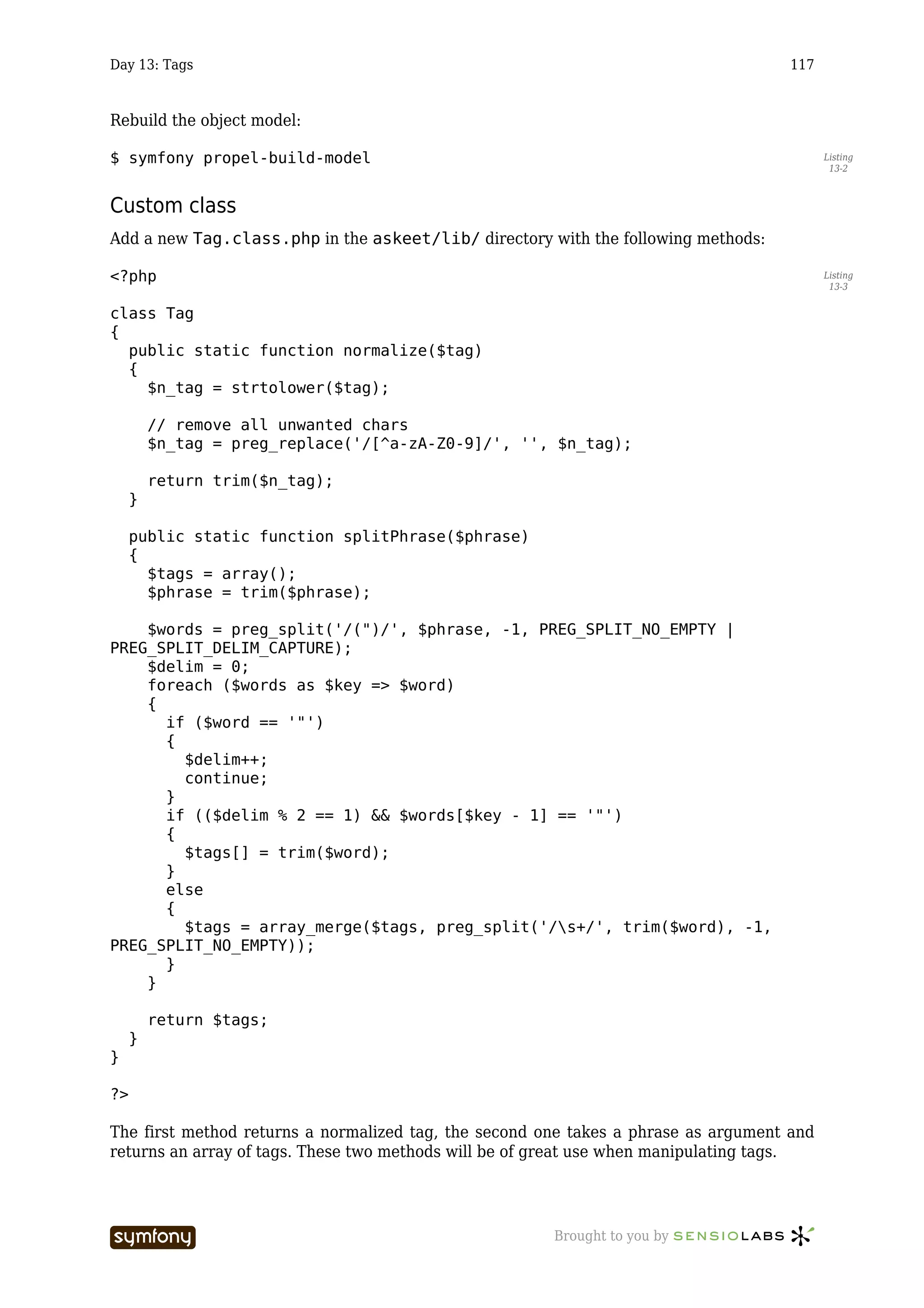 Day 13: Tags                                                                         117



Rebuild the object model:

$ symfony propel-build-model                                                               Listing
                                                                                            13-2



Custom class
Add a new Tag.class.php in the askeet/lib/ directory with the following methods:

<?php                                                                                      Listing
                                                                                            13-3


class Tag
{
  public static function normalize($tag)
  {
    $n_tag = strtolower($tag);

         // remove all unwanted chars
         $n_tag = preg_replace('/[^a-zA-Z0-9]/', '', $n_tag);

         return trim($n_tag);
     }

     public static function splitPhrase($phrase)
     {
       $tags = array();
       $phrase = trim($phrase);

    $words = preg_split('/(")/', $phrase, -1, PREG_SPLIT_NO_EMPTY |
PREG_SPLIT_DELIM_CAPTURE);
    $delim = 0;
    foreach ($words as $key => $word)
    {
      if ($word == '"')
      {
        $delim++;
        continue;
      }
      if (($delim % 2 == 1) && $words[$key - 1] == '"')
      {
        $tags[] = trim($word);
      }
      else
      {
        $tags = array_merge($tags, preg_split('/s+/', trim($word), -1,
PREG_SPLIT_NO_EMPTY));
      }
    }

         return $tags;
     }
}

?>

The first method returns a normalized tag, the second one takes a phrase as argument and
returns an array of tags. These two methods will be of great use when manipulating tags.




                         -----------------             Brought to you by
 