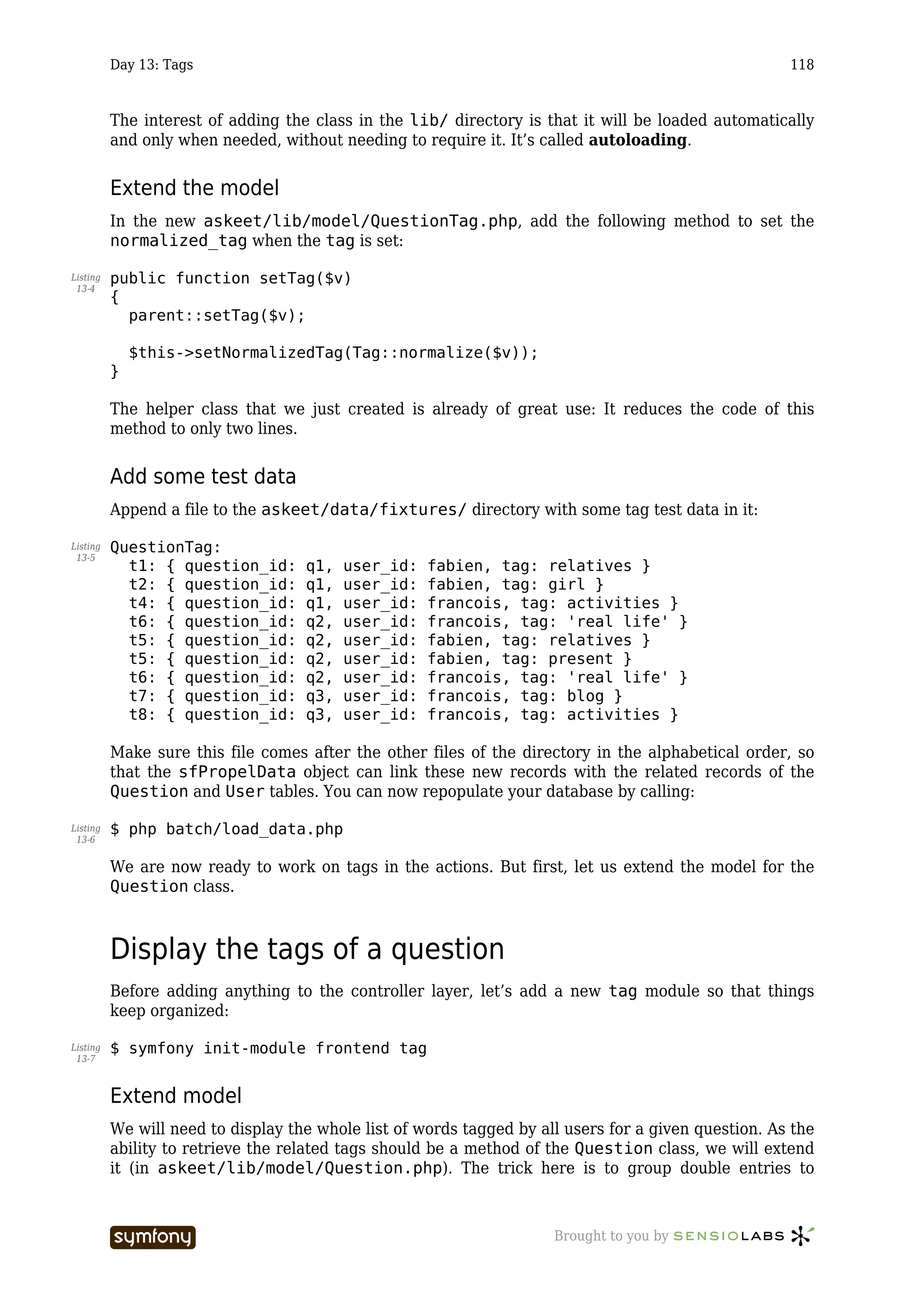 Day 13: Tags                                                                                118



          The interest of adding the class in the lib/ directory is that it will be loaded automatically
          and only when needed, without needing to require it. It’s called autoloading.


          Extend the model
          In the new askeet/lib/model/QuestionTag.php, add the following method to set the
          normalized_tag when the tag is set:

Listing   public function setTag($v)
 13-4
          {
            parent::setTag($v);

              $this->setNormalizedTag(Tag::normalize($v));
          }

          The helper class that we just created is already of great use: It reduces the code of this
          method to only two lines.


          Add some test data
          Append a file to the askeet/data/fixtures/ directory with some tag test data in it:

Listing   QuestionTag:
 13-5
            t1: { question_id:       q1,      user_id:   fabien, tag: relatives }
            t2: { question_id:       q1,      user_id:   fabien, tag: girl }
            t4: { question_id:       q1,      user_id:   francois, tag: activities }
            t6: { question_id:       q2,      user_id:   francois, tag: 'real life' }
            t5: { question_id:       q2,      user_id:   fabien, tag: relatives }
            t5: { question_id:       q2,      user_id:   fabien, tag: present }
            t6: { question_id:       q2,      user_id:   francois, tag: 'real life' }
            t7: { question_id:       q3,      user_id:   francois, tag: blog }
            t8: { question_id:       q3,      user_id:   francois, tag: activities }

          Make sure this file comes after the other files of the directory in the alphabetical order, so
          that the sfPropelData object can link these new records with the related records of the
          Question and User tables. You can now repopulate your database by calling:

Listing   $ php batch/load_data.php
 13-6


          We are now ready to work on tags in the actions. But first, let us extend the model for the
          Question class.



          Display the tags of a question
          Before adding anything to the controller layer, let’s add a new tag module so that things
          keep organized:

Listing   $ symfony init-module frontend tag
 13-7



          Extend model
          We will need to display the whole list of words tagged by all users for a given question. As the
          ability to retrieve the related tags should be a method of the Question class, we will extend
          it (in askeet/lib/model/Question.php). The trick here is to group double entries to



                                 -----------------                    Brought to you by
 