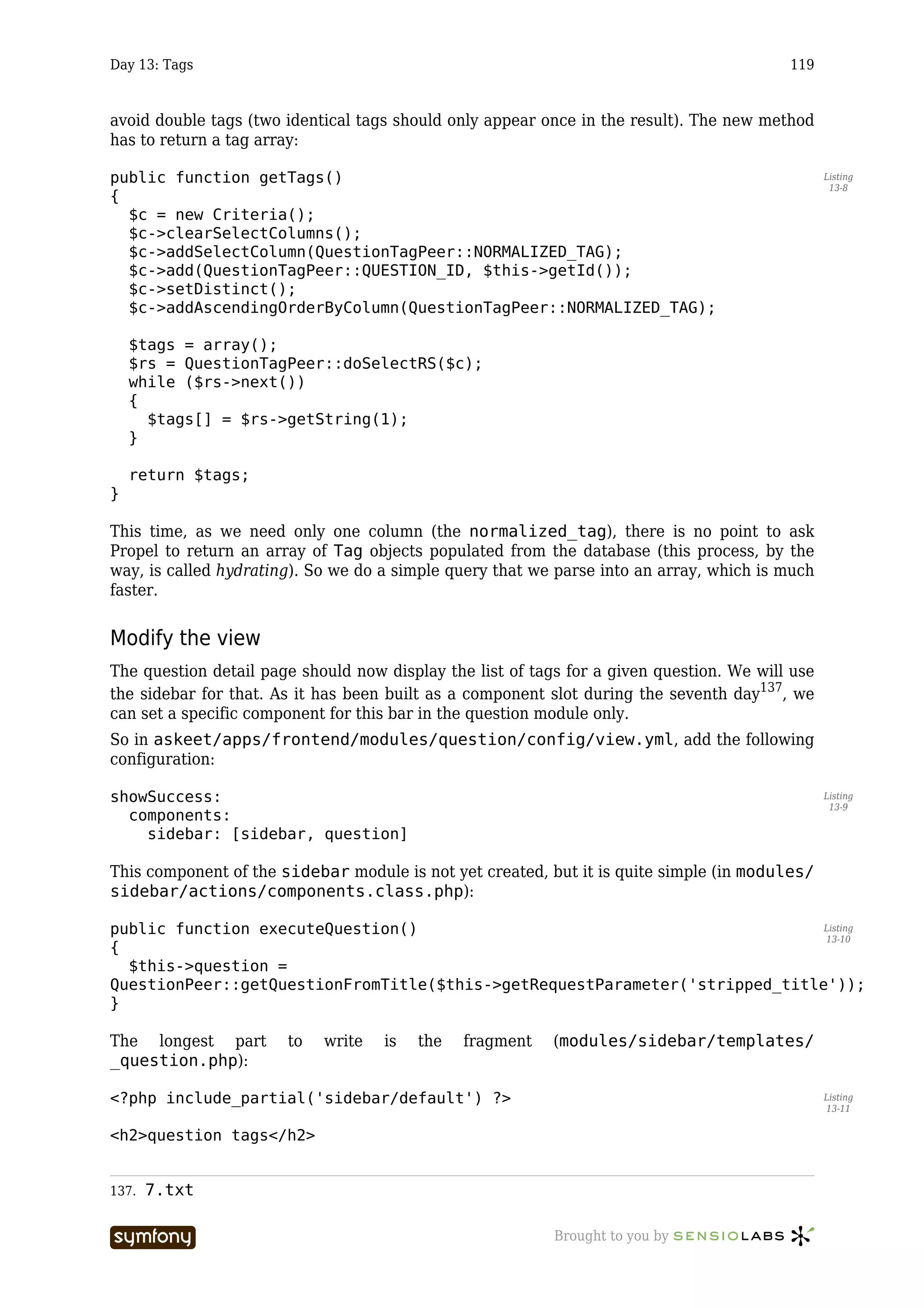 Day 13: Tags                                                                              119



avoid double tags (two identical tags should only appear once in the result). The new method
has to return a tag array:

public function getTags()                                                                        Listing
                                                                                                  13-8
{
  $c = new Criteria();
  $c->clearSelectColumns();
  $c->addSelectColumn(QuestionTagPeer::NORMALIZED_TAG);
  $c->add(QuestionTagPeer::QUESTION_ID, $this->getId());
  $c->setDistinct();
  $c->addAscendingOrderByColumn(QuestionTagPeer::NORMALIZED_TAG);

    $tags = array();
    $rs = QuestionTagPeer::doSelectRS($c);
    while ($rs->next())
    {
      $tags[] = $rs->getString(1);
    }

    return $tags;
}

This time, as we need only one column (the normalized_tag), there is no point to ask
Propel to return an array of Tag objects populated from the database (this process, by the
way, is called hydrating). So we do a simple query that we parse into an array, which is much
faster.


Modify the view
The question detail page should now display the list of tags for a given question. We will use
the sidebar for that. As it has been built as a component slot during the seventh day137, we
can set a specific component for this bar in the question module only.
So in askeet/apps/frontend/modules/question/config/view.yml, add the following
configuration:

showSuccess:                                                                                     Listing
                                                                                                  13-9
  components:
    sidebar: [sidebar, question]

This component of the sidebar module is not yet created, but it is quite simple (in modules/
sidebar/actions/components.class.php):

public function executeQuestion()                                            Listing
                                                                             13-10
{
  $this->question =
QuestionPeer::getQuestionFromTitle($this->getRequestParameter('stripped_title'));
}

The longest part       to       write      is   the   fragment   (modules/sidebar/templates/
_question.php):

<?php include_partial('sidebar/default') ?>                                                      Listing
                                                                                                 13-11


<h2>question tags</h2>


137.   7.txt

                       -----------------                         Brought to you by
 