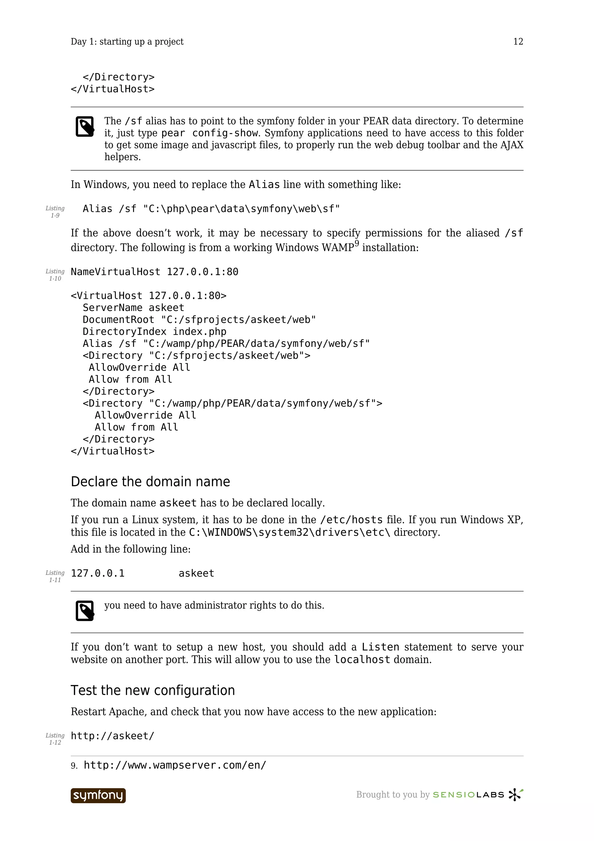 Day 1: starting up a project                                                                   12


            </Directory>
          </VirtualHost>


                  The /sf alias has to point to the symfony folder in your PEAR data directory. To determine
                  it, just type pear config-show. Symfony applications need to have access to this folder
                  to get some image and javascript files, to properly run the web debug toolbar and the AJAX
                  helpers.

          In Windows, you need to replace the Alias line with something like:

Listing        Alias /sf "C:phppeardatasymfonywebsf"
  1-9


          If the above doesn’t work, it may be necessary to specify permissions for the aliased /sf
          directory. The following is from a working Windows WAMP9 installation:

Listing   NameVirtualHost 127.0.0.1:80
 1-10


          <VirtualHost 127.0.0.1:80>
            ServerName askeet
            DocumentRoot "C:/sfprojects/askeet/web"
            DirectoryIndex index.php
            Alias /sf "C:/wamp/php/PEAR/data/symfony/web/sf"
            <Directory "C:/sfprojects/askeet/web">
             AllowOverride All
             Allow from All
            </Directory>
            <Directory "C:/wamp/php/PEAR/data/symfony/web/sf">
              AllowOverride All
              Allow from All
            </Directory>
          </VirtualHost>


          Declare the domain name
          The domain name askeet has to be declared locally.
          If you run a Linux system, it has to be done in the /etc/hosts file. If you run Windows XP,
          this file is located in the C:WINDOWSsystem32driversetc directory.
          Add in the following line:

Listing   127.0.0.1                 askeet
 1-11



                  you need to have administrator rights to do this.



          If you don’t want to setup a new host, you should add a Listen statement to serve your
          website on another port. This will allow you to use the localhost domain.


          Test the new configuration
          Restart Apache, and check that you now have access to the new application:

Listing   http://askeet/
 1-12


          9.   http://www.wampserver.com/en/

                                     -----------------                  Brought to you by
 