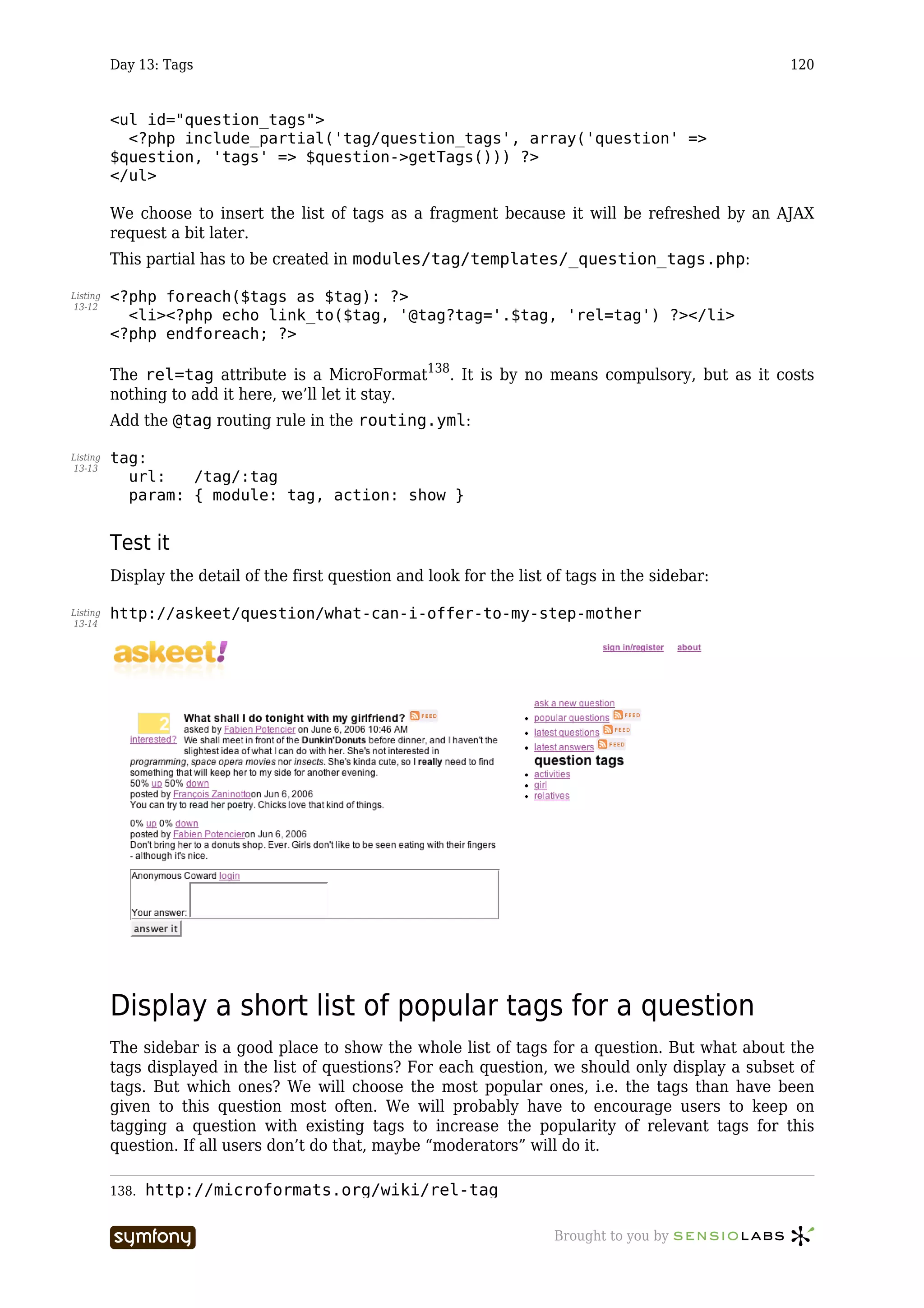 Day 13: Tags                                                                              120


          <ul id="question_tags">
            <?php include_partial('tag/question_tags', array('question' =>
          $question, 'tags' => $question->getTags())) ?>
          </ul>

          We choose to insert the list of tags as a fragment because it will be refreshed by an AJAX
          request a bit later.
          This partial has to be created in modules/tag/templates/_question_tags.php:

Listing   <?php foreach($tags as $tag): ?>
13-12
            <li><?php echo link_to($tag, '@tag?tag='.$tag, 'rel=tag') ?></li>
          <?php endforeach; ?>

          The rel=tag attribute is a MicroFormat138. It is by no means compulsory, but as it costs
          nothing to add it here, we’ll let it stay.
          Add the @tag routing rule in the routing.yml:

Listing   tag:
13-13
            url:   /tag/:tag
            param: { module: tag, action: show }


          Test it
          Display the detail of the first question and look for the list of tags in the sidebar:

Listing   http://askeet/question/what-can-i-offer-to-my-step-mother
13-14




          Display a short list of popular tags for a question
          The sidebar is a good place to show the whole list of tags for a question. But what about the
          tags displayed in the list of questions? For each question, we should only display a subset of
          tags. But which ones? We will choose the most popular ones, i.e. the tags than have been
          given to this question most often. We will probably have to encourage users to keep on
          tagging a question with existing tags to increase the popularity of relevant tags for this
          question. If all users don’t do that, maybe “moderators” will do it.

          138.   http://microformats.org/wiki/rel-tag

                                   -----------------                     Brought to you by
 