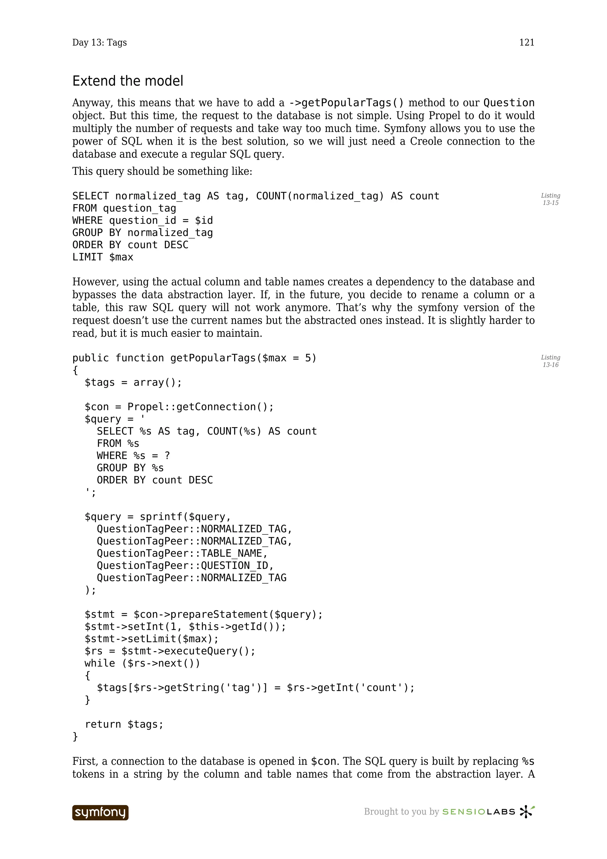 Day 13: Tags                                                                               121



Extend the model
Anyway, this means that we have to add a ->getPopularTags() method to our Question
object. But this time, the request to the database is not simple. Using Propel to do it would
multiply the number of requests and take way too much time. Symfony allows you to use the
power of SQL when it is the best solution, so we will just need a Creole connection to the
database and execute a regular SQL query.
This query should be something like:

SELECT normalized_tag AS tag, COUNT(normalized_tag) AS count                                      Listing
                                                                                                  13-15
FROM question_tag
WHERE question_id = $id
GROUP BY normalized_tag
ORDER BY count DESC
LIMIT $max

However, using the actual column and table names creates a dependency to the database and
bypasses the data abstraction layer. If, in the future, you decide to rename a column or a
table, this raw SQL query will not work anymore. That’s why the symfony version of the
request doesn’t use the current names but the abstracted ones instead. It is slightly harder to
read, but it is much easier to maintain.

public function getPopularTags($max = 5)                                                          Listing
                                                                                                  13-16
{
  $tags = array();

    $con = Propel::getConnection();
    $query = '
       SELECT %s AS tag, COUNT(%s) AS count
       FROM %s
       WHERE %s = ?
       GROUP BY %s
       ORDER BY count DESC
    ';

    $query = sprintf($query,
       QuestionTagPeer::NORMALIZED_TAG,
       QuestionTagPeer::NORMALIZED_TAG,
       QuestionTagPeer::TABLE_NAME,
       QuestionTagPeer::QUESTION_ID,
       QuestionTagPeer::NORMALIZED_TAG
    );

    $stmt = $con->prepareStatement($query);
    $stmt->setInt(1, $this->getId());
    $stmt->setLimit($max);
    $rs = $stmt->executeQuery();
    while ($rs->next())
    {
      $tags[$rs->getString('tag')] = $rs->getInt('count');
    }

    return $tags;
}

First, a connection to the database is opened in $con. The SQL query is built by replacing %s
tokens in a string by the column and table names that come from the abstraction layer. A


                       -----------------                   Brought to you by
 