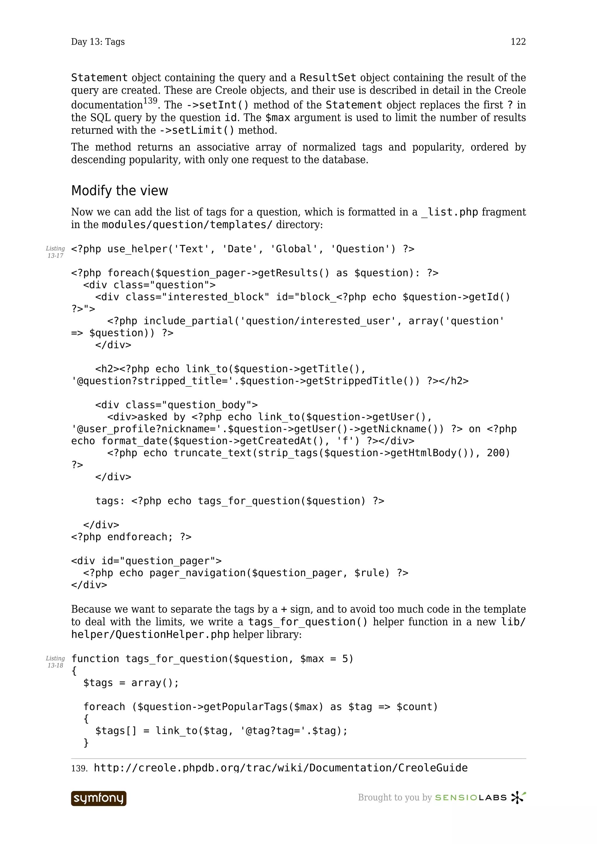 Day 13: Tags                                                                               122



          Statement object containing the query and a ResultSet object containing the result of the
          query are created. These are Creole objects, and their use is described in detail in the Creole
          documentation139. The ->setInt() method of the Statement object replaces the first ? in
          the SQL query by the question id. The $max argument is used to limit the number of results
          returned with the ->setLimit() method.
          The method returns an associative array of normalized tags and popularity, ordered by
          descending popularity, with only one request to the database.


          Modify the view
          Now we can add the list of tags for a question, which is formatted in a _list.php fragment
          in the modules/question/templates/ directory:

Listing   <?php use_helper('Text', 'Date', 'Global', 'Question') ?>
13-17


          <?php foreach($question_pager->getResults() as $question): ?>
            <div class="question">
               <div class="interested_block" id="block_<?php echo $question->getId()
          ?>">
                 <?php include_partial('question/interested_user', array('question'
          => $question)) ?>
               </div>

              <h2><?php echo link_to($question->getTitle(),
          '@question?stripped_title='.$question->getStrippedTitle()) ?></h2>

              <div class="question_body">
                <div>asked by <?php echo link_to($question->getUser(),
          '@user_profile?nickname='.$question->getUser()->getNickname()) ?> on <?php
          echo format_date($question->getCreatedAt(), 'f') ?></div>
                <?php echo truncate_text(strip_tags($question->getHtmlBody()), 200)
          ?>
              </div>

                 tags: <?php echo tags_for_question($question) ?>

            </div>
          <?php endforeach; ?>

          <div id="question_pager">
            <?php echo pager_navigation($question_pager, $rule) ?>
          </div>

          Because we want to separate the tags by a + sign, and to avoid too much code in the template
          to deal with the limits, we write a tags_for_question() helper function in a new lib/
          helper/QuestionHelper.php helper library:

Listing   function tags_for_question($question, $max = 5)
13-18
          {
            $tags = array();

            foreach ($question->getPopularTags($max) as $tag => $count)
            {
              $tags[] = link_to($tag, '@tag?tag='.$tag);
            }

          139.   http://creole.phpdb.org/trac/wiki/Documentation/CreoleGuide

                                 -----------------                   Brought to you by
 