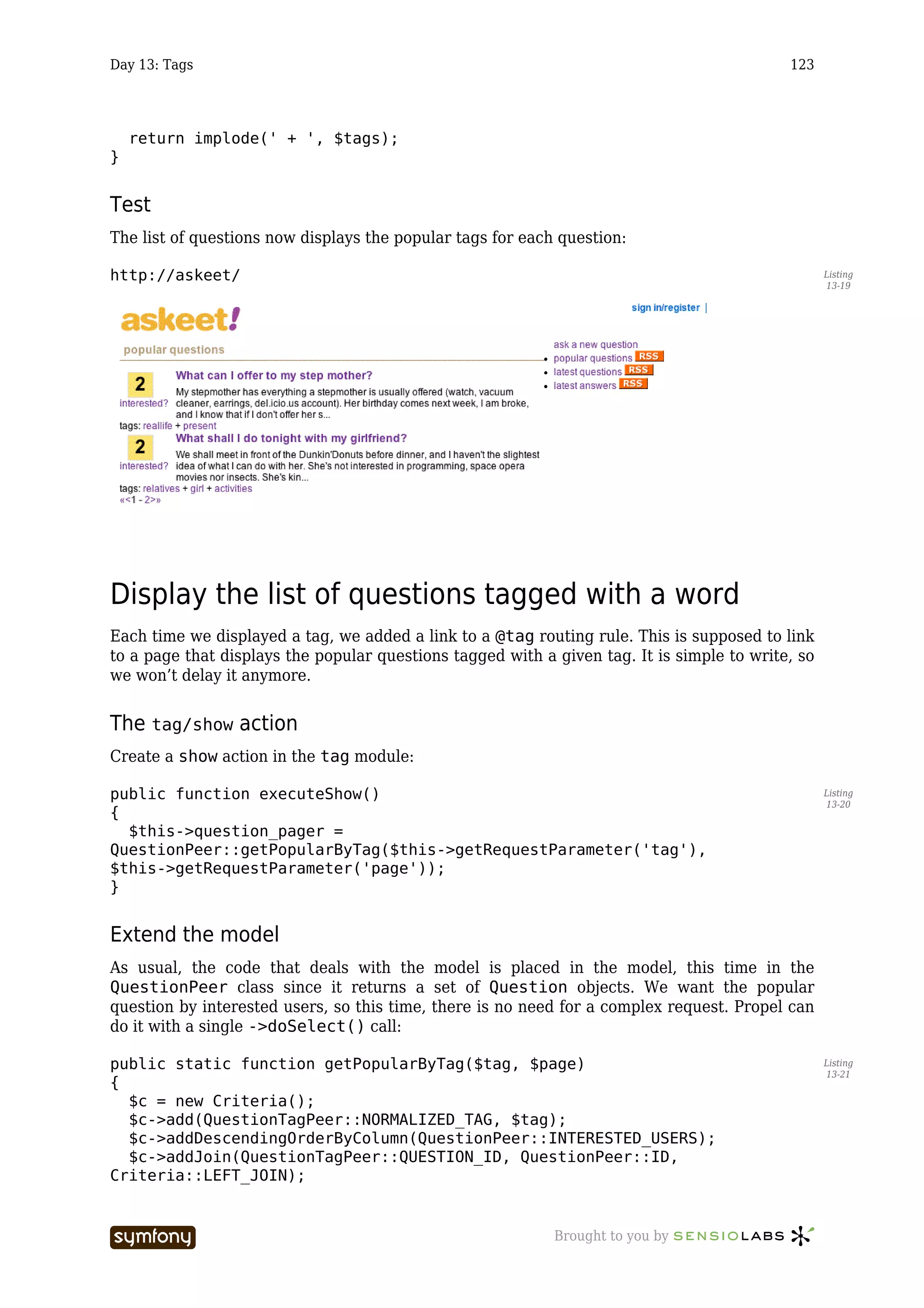 Day 13: Tags                                                                                123




    return implode(' + ', $tags);
}


Test
The list of questions now displays the popular tags for each question:

http://askeet/                                                                                     Listing
                                                                                                   13-19




Display the list of questions tagged with a word
Each time we displayed a tag, we added a link to a @tag routing rule. This is supposed to link
to a page that displays the popular questions tagged with a given tag. It is simple to write, so
we won’t delay it anymore.


The tag/show action
Create a show action in the tag module:

public function executeShow()                                                                      Listing
                                                                                                   13-20
{
  $this->question_pager =
QuestionPeer::getPopularByTag($this->getRequestParameter('tag'),
$this->getRequestParameter('page'));
}


Extend the model
As usual, the code that deals with the model is placed in the model, this time in the
QuestionPeer class since it returns a set of Question objects. We want the popular
question by interested users, so this time, there is no need for a complex request. Propel can
do it with a single ->doSelect() call:

public static function getPopularByTag($tag, $page)                                                Listing
                                                                                                   13-21
{
  $c = new Criteria();
  $c->add(QuestionTagPeer::NORMALIZED_TAG, $tag);
  $c->addDescendingOrderByColumn(QuestionPeer::INTERESTED_USERS);
  $c->addJoin(QuestionTagPeer::QUESTION_ID, QuestionPeer::ID,
Criteria::LEFT_JOIN);


                       -----------------                    Brought to you by
 