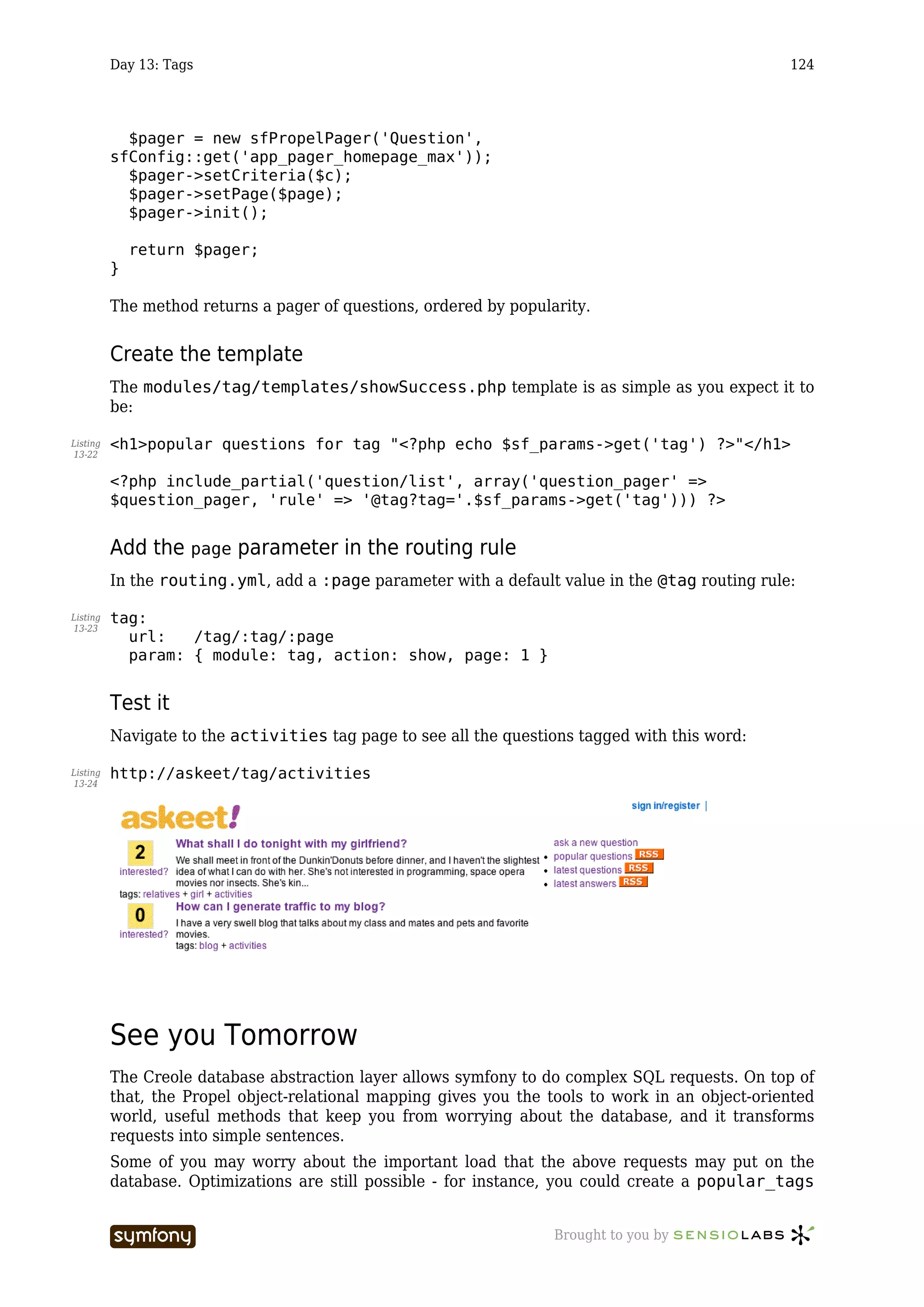 Day 13: Tags                                                                            124




            $pager = new sfPropelPager('Question',
          sfConfig::get('app_pager_homepage_max'));
            $pager->setCriteria($c);
            $pager->setPage($page);
            $pager->init();

              return $pager;
          }

          The method returns a pager of questions, ordered by popularity.


          Create the template
          The modules/tag/templates/showSuccess.php template is as simple as you expect it to
          be:

Listing   <h1>popular questions for tag "<?php echo $sf_params->get('tag') ?>"</h1>
13-22


          <?php include_partial('question/list', array('question_pager' =>
          $question_pager, 'rule' => '@tag?tag='.$sf_params->get('tag'))) ?>


          Add the page parameter in the routing rule
          In the routing.yml, add a :page parameter with a default value in the @tag routing rule:

Listing   tag:
13-23
            url:   /tag/:tag/:page
            param: { module: tag, action: show, page: 1 }


          Test it
          Navigate to the activities tag page to see all the questions tagged with this word:

Listing   http://askeet/tag/activities
13-24




          See you Tomorrow
          The Creole database abstraction layer allows symfony to do complex SQL requests. On top of
          that, the Propel object-relational mapping gives you the tools to work in an object-oriented
          world, useful methods that keep you from worrying about the database, and it transforms
          requests into simple sentences.
          Some of you may worry about the important load that the above requests may put on the
          database. Optimizations are still possible - for instance, you could create a popular_tags


                                -----------------                   Brought to you by
 
