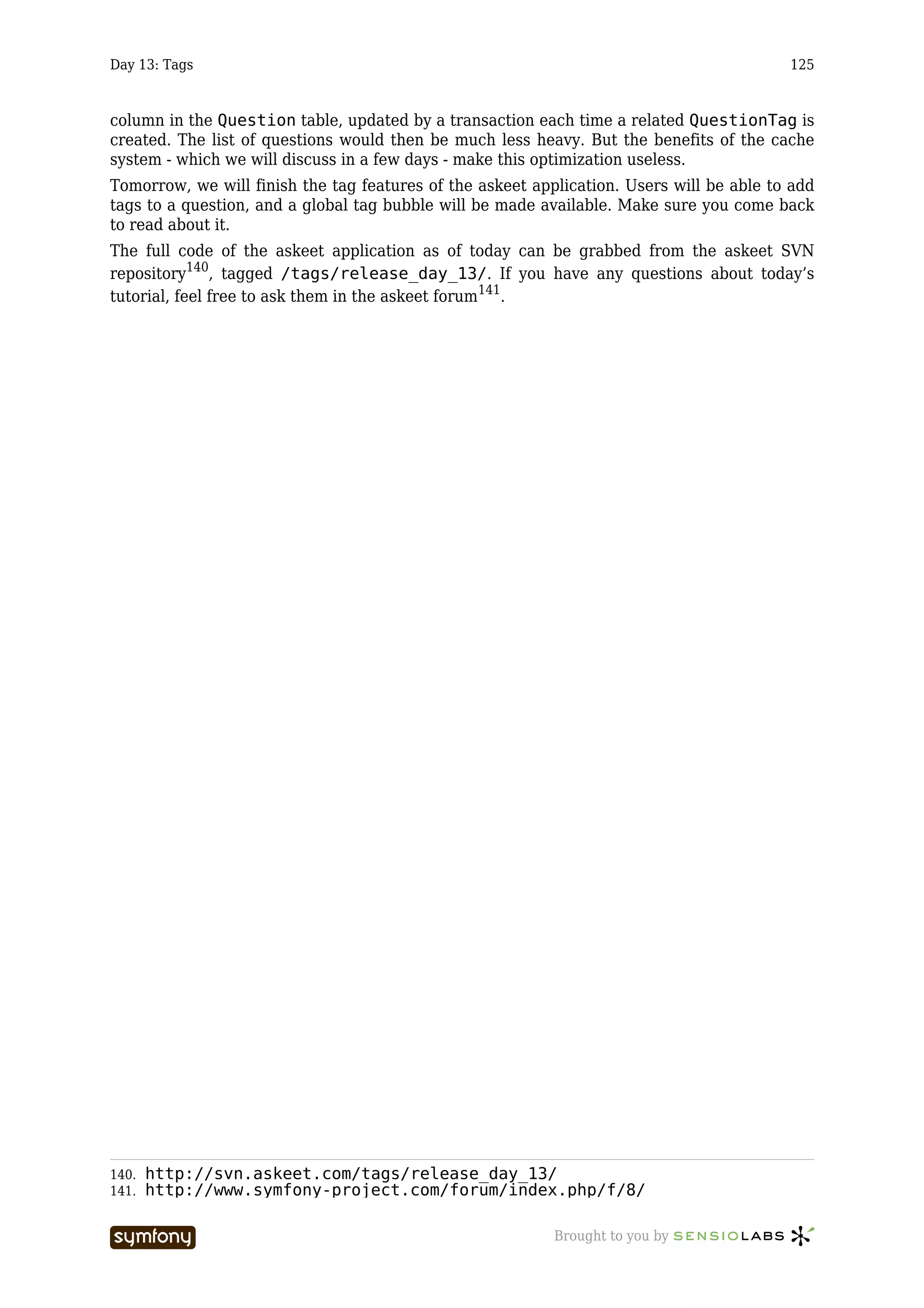 Day 13: Tags                                                                              125



column in the Question table, updated by a transaction each time a related QuestionTag is
created. The list of questions would then be much less heavy. But the benefits of the cache
system - which we will discuss in a few days - make this optimization useless.
Tomorrow, we will finish the tag features of the askeet application. Users will be able to add
tags to a question, and a global tag bubble will be made available. Make sure you come back
to read about it.
The full code of the askeet application as of today can be grabbed from the askeet SVN
repository140, tagged /tags/release_day_13/. If you have any questions about today’s
tutorial, feel free to ask them in the askeet forum141.




140.   http://svn.askeet.com/tags/release_day_13/
141.   http://www.symfony-project.com/forum/index.php/f/8/

                       -----------------                   Brought to you by
 