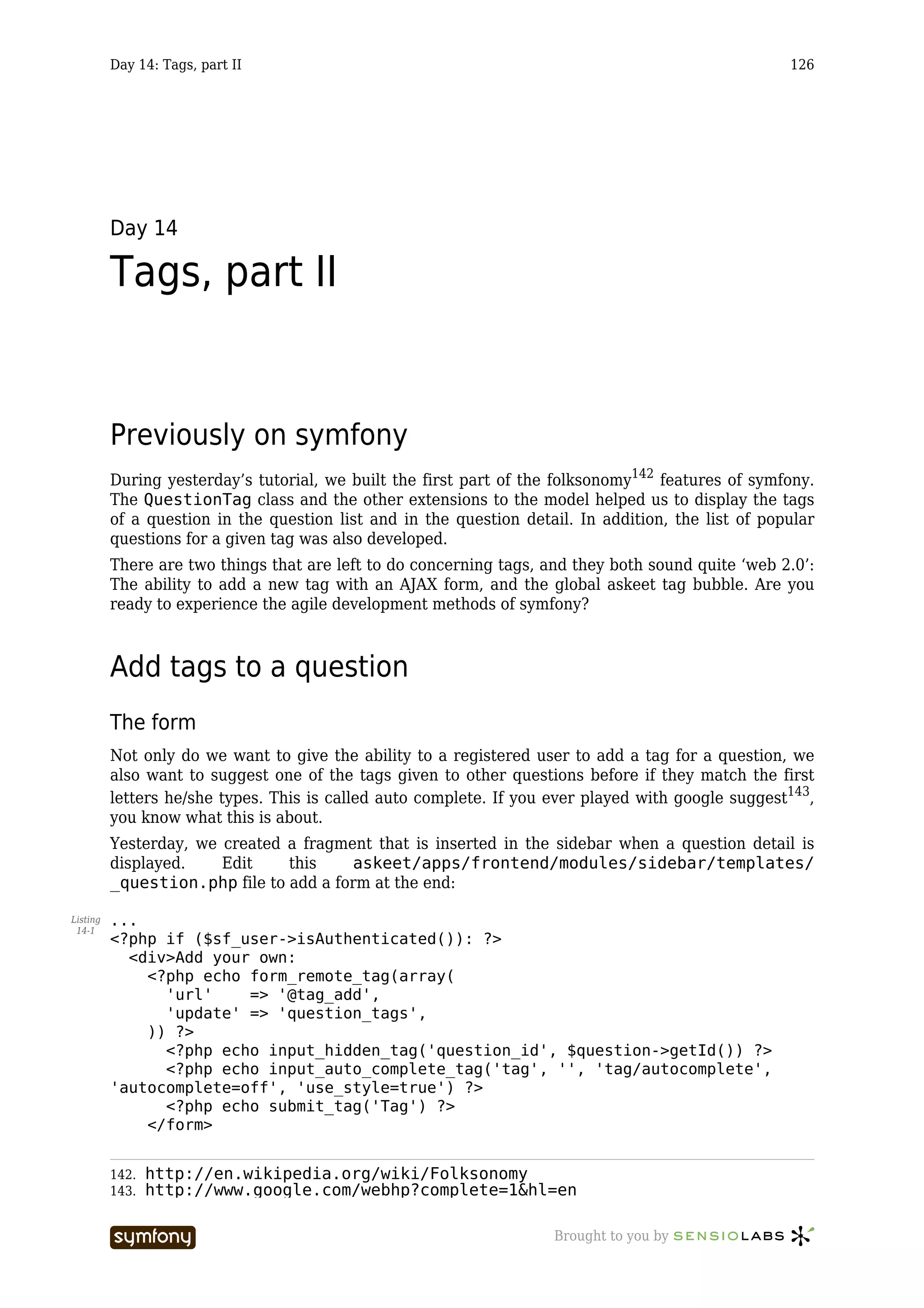 Day 14: Tags, part II                                                                      126




          Day 14

          Tags, part II


          Previously on symfony
          During yesterday’s tutorial, we built the first part of the folksonomy142 features of symfony.
          The QuestionTag class and the other extensions to the model helped us to display the tags
          of a question in the question list and in the question detail. In addition, the list of popular
          questions for a given tag was also developed.
          There are two things that are left to do concerning tags, and they both sound quite ‘web 2.0’:
          The ability to add a new tag with an AJAX form, and the global askeet tag bubble. Are you
          ready to experience the agile development methods of symfony?



          Add tags to a question
          The form
          Not only do we want to give the ability to a registered user to add a tag for a question, we
          also want to suggest one of the tags given to other questions before if they match the first
          letters he/she types. This is called auto complete. If you ever played with google suggest143,
          you know what this is about.
          Yesterday, we created a fragment that is inserted in the sidebar when a question detail is
          displayed.    Edit    this    askeet/apps/frontend/modules/sidebar/templates/
          _question.php file to add a form at the end:

Listing   ...
 14-1
          <?php if ($sf_user->isAuthenticated()): ?>
            <div>Add your own:
              <?php echo form_remote_tag(array(
                'url'    => '@tag_add',
                'update' => 'question_tags',
              )) ?>
                <?php echo input_hidden_tag('question_id', $question->getId()) ?>
                <?php echo input_auto_complete_tag('tag', '', 'tag/autocomplete',
          'autocomplete=off', 'use_style=true') ?>
                <?php echo submit_tag('Tag') ?>
              </form>


          142.   http://en.wikipedia.org/wiki/Folksonomy
          143.   http://www.google.com/webhp?complete=1&hl=en

                                  -----------------                  Brought to you by
 