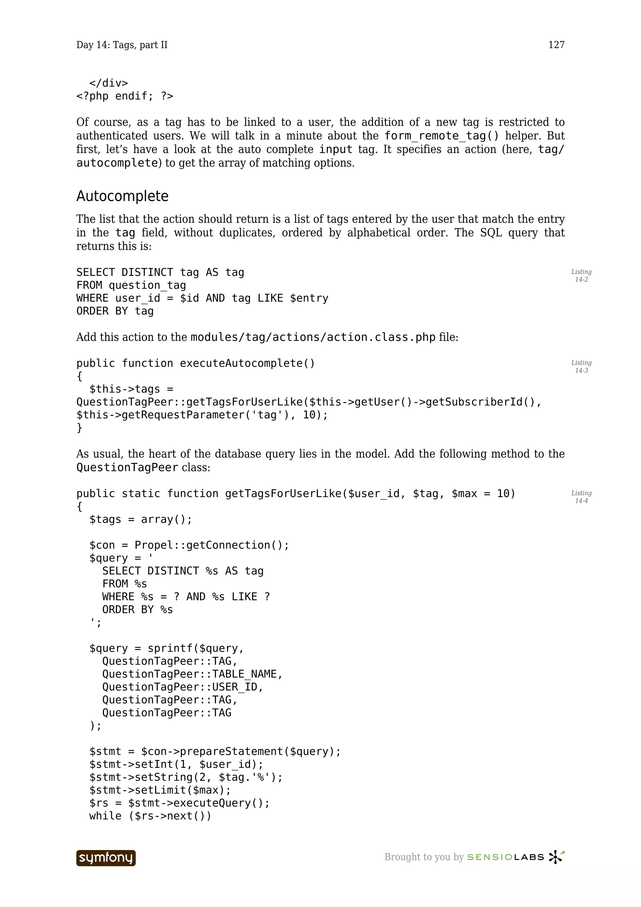 Day 14: Tags, part II                                                                        127


  </div>
<?php endif; ?>

Of course, as a tag has to be linked to a user, the addition of a new tag is restricted to
authenticated users. We will talk in a minute about the form_remote_tag() helper. But
first, let’s have a look at the auto complete input tag. It specifies an action (here, tag/
autocomplete) to get the array of matching options.


Autocomplete
The list that the action should return is a list of tags entered by the user that match the entry
in the tag field, without duplicates, ordered by alphabetical order. The SQL query that
returns this is:

SELECT DISTINCT tag AS tag                                                                          Listing
                                                                                                     14-2
FROM question_tag
WHERE user_id = $id AND tag LIKE $entry
ORDER BY tag

Add this action to the modules/tag/actions/action.class.php file:

public function executeAutocomplete()                                                               Listing
                                                                                                     14-3
{
  $this->tags =
QuestionTagPeer::getTagsForUserLike($this->getUser()->getSubscriberId(),
$this->getRequestParameter('tag'), 10);
}

As usual, the heart of the database query lies in the model. Add the following method to the
QuestionTagPeer class:

public static function getTagsForUserLike($user_id, $tag, $max = 10)                                Listing
                                                                                                     14-4
{
  $tags = array();

  $con = Propel::getConnection();
  $query = '
     SELECT DISTINCT %s AS tag
     FROM %s
     WHERE %s = ? AND %s LIKE ?
     ORDER BY %s
  ';

  $query = sprintf($query,
     QuestionTagPeer::TAG,
     QuestionTagPeer::TABLE_NAME,
     QuestionTagPeer::USER_ID,
     QuestionTagPeer::TAG,
     QuestionTagPeer::TAG
  );

  $stmt = $con->prepareStatement($query);
  $stmt->setInt(1, $user_id);
  $stmt->setString(2, $tag.'%');
  $stmt->setLimit($max);
  $rs = $stmt->executeQuery();
  while ($rs->next())


                        -----------------                    Brought to you by
 