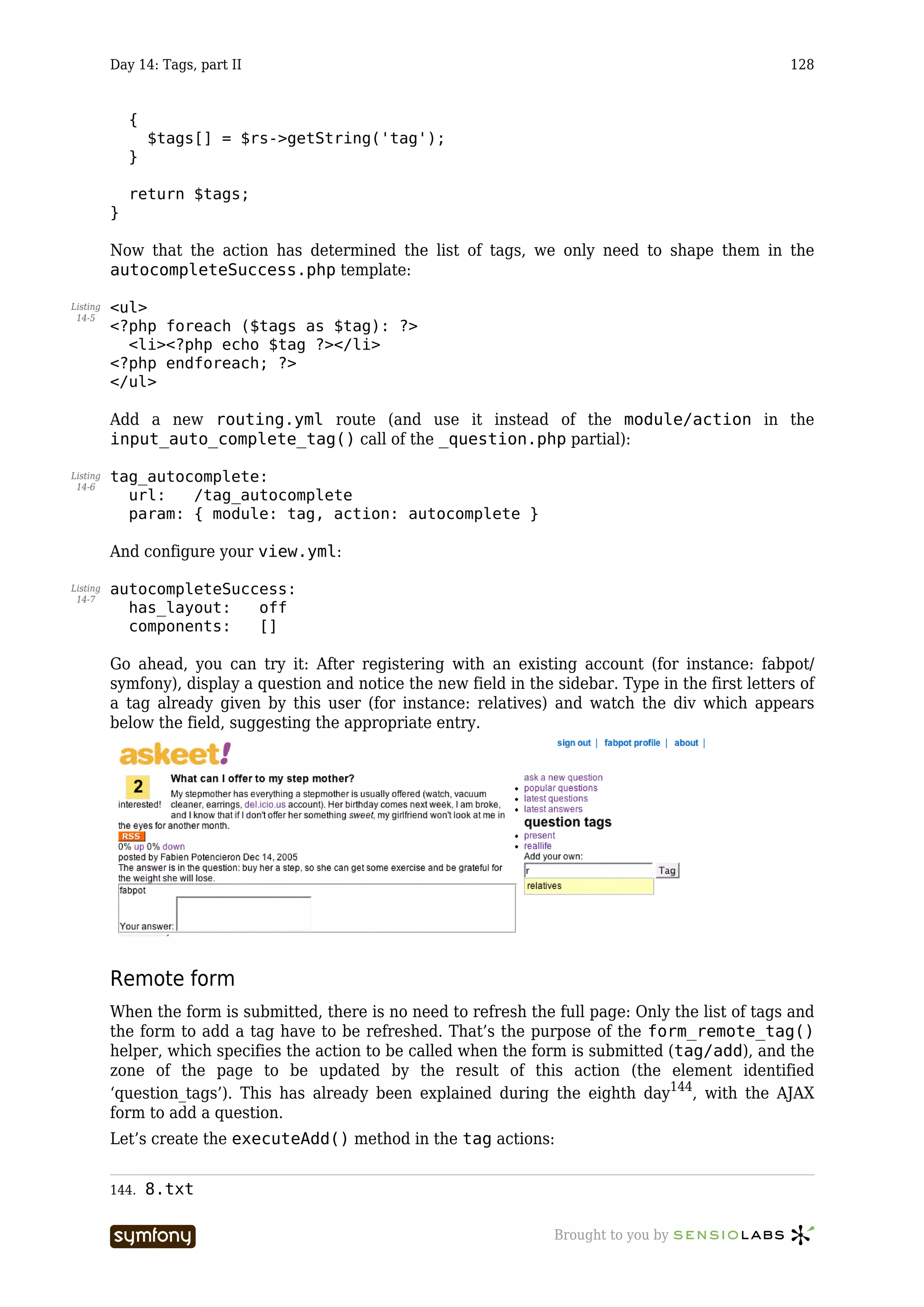 Day 14: Tags, part II                                                                         128


              {
                  $tags[] = $rs->getString('tag');
              }

              return $tags;
          }

          Now that the action has determined the list of tags, we only need to shape them in the
          autocompleteSuccess.php template:

Listing   <ul>
 14-5
          <?php foreach ($tags as $tag): ?>
            <li><?php echo $tag ?></li>
          <?php endforeach; ?>
          </ul>

          Add a new routing.yml route (and use it instead of the module/action in the
          input_auto_complete_tag() call of the _question.php partial):

Listing   tag_autocomplete:
 14-6
            url:   /tag_autocomplete
            param: { module: tag, action: autocomplete }

          And configure your view.yml:

Listing   autocompleteSuccess:
 14-7
            has_layout:   off
            components:   []

          Go ahead, you can try it: After registering with an existing account (for instance: fabpot/
          symfony), display a question and notice the new field in the sidebar. Type in the first letters of
          a tag already given by this user (for instance: relatives) and watch the div which appears
          below the field, suggesting the appropriate entry.




          Remote form
          When the form is submitted, there is no need to refresh the full page: Only the list of tags and
          the form to add a tag have to be refreshed. That’s the purpose of the form_remote_tag()
          helper, which specifies the action to be called when the form is submitted (tag/add), and the
          zone of the page to be updated by the result of this action (the element identified
          ‘question_tags’). This has already been explained during the eighth day144, with the AJAX
          form to add a question.
          Let’s create the executeAdd() method in the tag actions:


          144.    8.txt

                                  -----------------                    Brought to you by
 