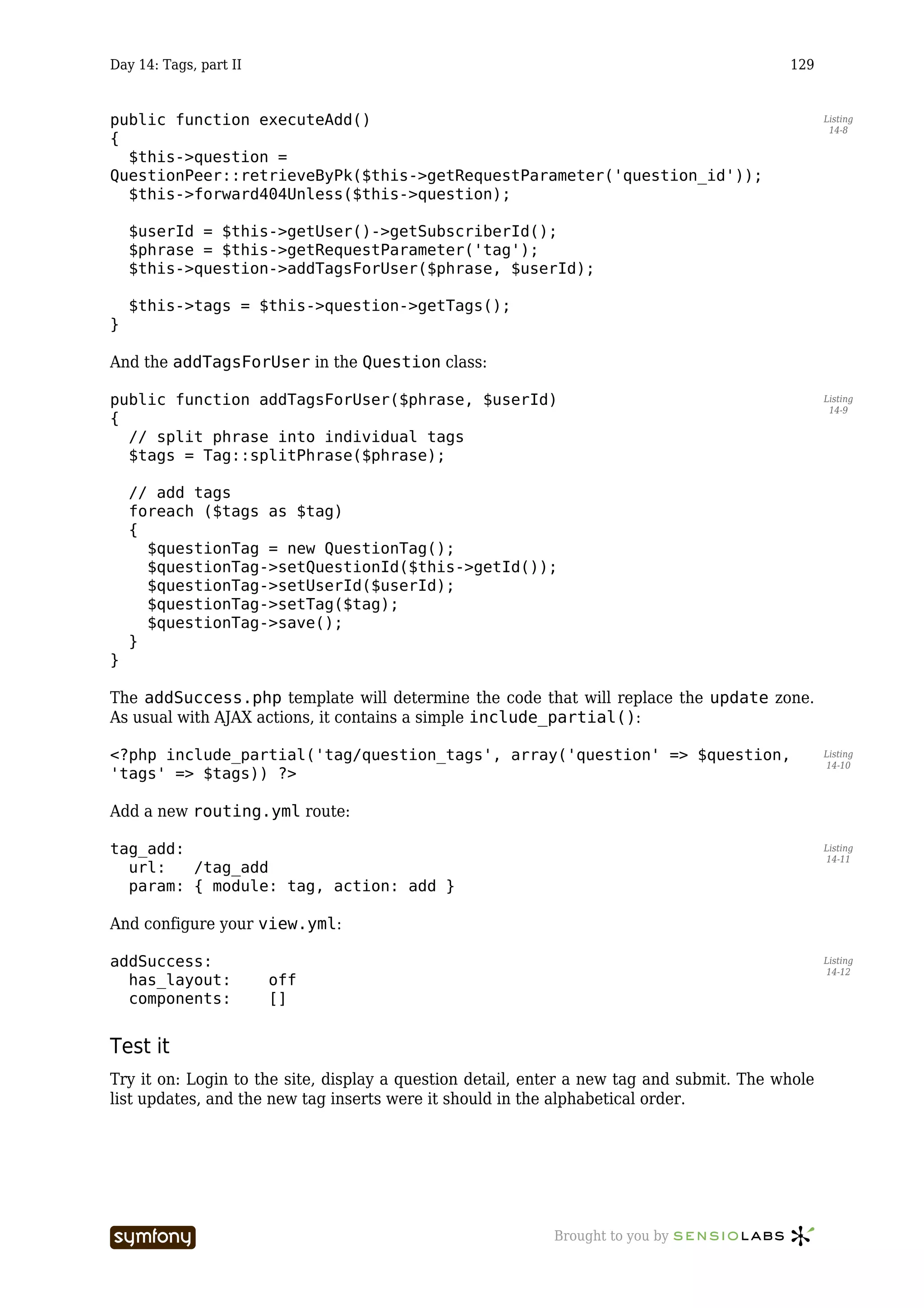Day 14: Tags, part II                                                                     129


public function executeAdd()                                                                     Listing
                                                                                                  14-8
{
  $this->question =
QuestionPeer::retrieveByPk($this->getRequestParameter('question_id'));
  $this->forward404Unless($this->question);

    $userId = $this->getUser()->getSubscriberId();
    $phrase = $this->getRequestParameter('tag');
    $this->question->addTagsForUser($phrase, $userId);

    $this->tags = $this->question->getTags();
}

And the addTagsForUser in the Question class:

public function addTagsForUser($phrase, $userId)                                                 Listing
                                                                                                  14-9
{
  // split phrase into individual tags
  $tags = Tag::splitPhrase($phrase);

    // add tags
    foreach ($tags as $tag)
    {
      $questionTag = new QuestionTag();
      $questionTag->setQuestionId($this->getId());
      $questionTag->setUserId($userId);
      $questionTag->setTag($tag);
      $questionTag->save();
    }
}

The addSuccess.php template will determine the code that will replace the update zone.
As usual with AJAX actions, it contains a simple include_partial():

<?php include_partial('tag/question_tags', array('question' => $question,                        Listing
                                                                                                 14-10
'tags' => $tags)) ?>

Add a new routing.yml route:

tag_add:                                                                                         Listing
                                                                                                 14-11
  url:   /tag_add
  param: { module: tag, action: add }

And configure your view.yml:

addSuccess:                                                                                      Listing
                                                                                                 14-12
  has_layout:           off
  components:           []


Test it
Try it on: Login to the site, display a question detail, enter a new tag and submit. The whole
list updates, and the new tag inserts were it should in the alphabetical order.




                         -----------------                 Brought to you by
 