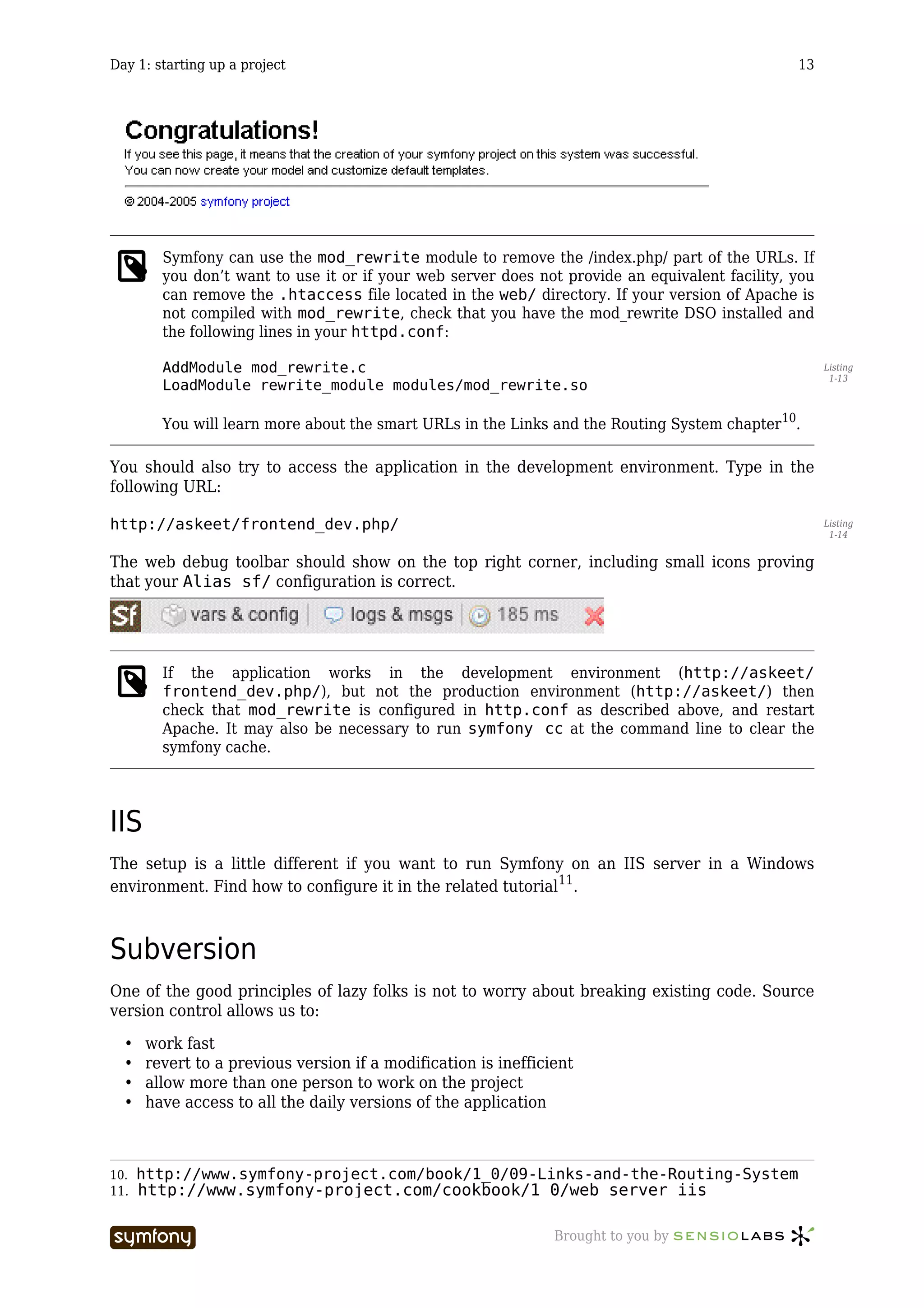 Day 1: starting up a project                                                                    13




        Symfony can use the mod_rewrite module to remove the /index.php/ part of the URLs. If
        you don’t want to use it or if your web server does not provide an equivalent facility, you
        can remove the .htaccess file located in the web/ directory. If your version of Apache is
        not compiled with mod_rewrite, check that you have the mod_rewrite DSO installed and
        the following lines in your httpd.conf:

        AddModule mod_rewrite.c                                                                       Listing
                                                                                                       1-13
        LoadModule rewrite_module modules/mod_rewrite.so

        You will learn more about the smart URLs in the Links and the Routing System chapter 10.

You should also try to access the application in the development environment. Type in the
following URL:

http://askeet/frontend_dev.php/                                                                       Listing
                                                                                                       1-14


The web debug toolbar should show on the top right corner, including small icons proving
that your Alias sf/ configuration is correct.




        If the application works in the development environment (http://askeet/
        frontend_dev.php/), but not the production environment (http://askeet/) then
        check that mod_rewrite is configured in http.conf as described above, and restart
        Apache. It may also be necessary to run symfony cc at the command line to clear the
        symfony cache.




IIS
The setup is a little different if you want to run Symfony on an IIS server in a Windows
environment. Find how to configure it in the related tutorial11.



Subversion
One of the good principles of lazy folks is not to worry about breaking existing code. Source
version control allows us to:

  •   work fast
  •   revert to a previous version if a modification is inefficient
  •   allow more than one person to work on the project
  •   have access to all the daily versions of the application



10.   http://www.symfony-project.com/book/1_0/09-Links-and-the-Routing-System
11.   http://www.symfony-project.com/cookbook/1_0/web_server_iis

                           -----------------                    Brought to you by
 