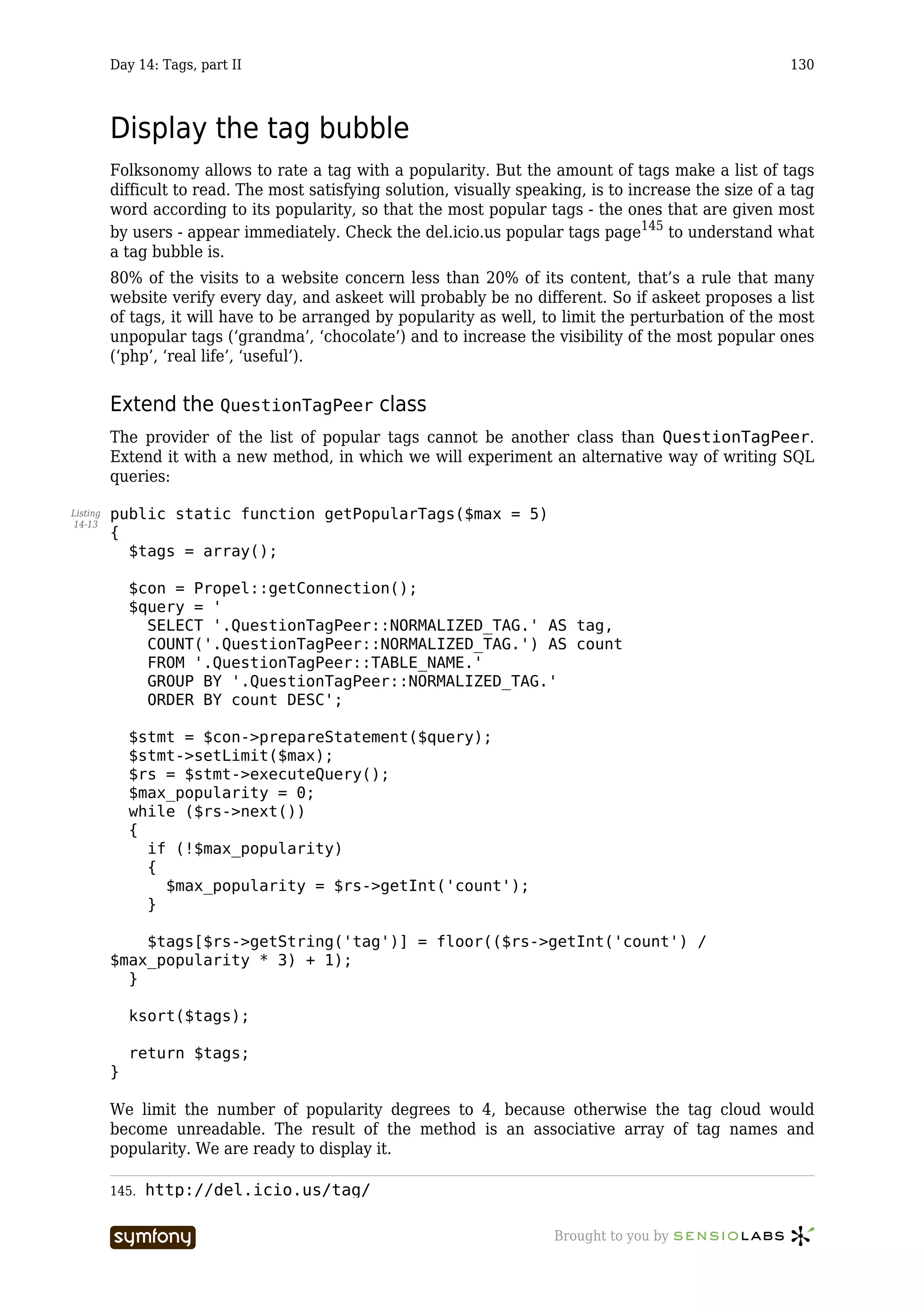 Day 14: Tags, part II                                                                           130



          Display the tag bubble
          Folksonomy allows to rate a tag with a popularity. But the amount of tags make a list of tags
          difficult to read. The most satisfying solution, visually speaking, is to increase the size of a tag
          word according to its popularity, so that the most popular tags - the ones that are given most
          by users - appear immediately. Check the del.icio.us popular tags page145 to understand what
          a tag bubble is.
          80% of the visits to a website concern less than 20% of its content, that’s a rule that many
          website verify every day, and askeet will probably be no different. So if askeet proposes a list
          of tags, it will have to be arranged by popularity as well, to limit the perturbation of the most
          unpopular tags (‘grandma’, ‘chocolate’) and to increase the visibility of the most popular ones
          (‘php’, ‘real life’, ‘useful’).


          Extend the QuestionTagPeer class
          The provider of the list of popular tags cannot be another class than QuestionTagPeer.
          Extend it with a new method, in which we will experiment an alternative way of writing SQL
          queries:

Listing   public static function getPopularTags($max = 5)
14-13
          {
            $tags = array();

              $con = Propel::getConnection();
              $query = '
                SELECT '.QuestionTagPeer::NORMALIZED_TAG.' AS tag,
                COUNT('.QuestionTagPeer::NORMALIZED_TAG.') AS count
                FROM '.QuestionTagPeer::TABLE_NAME.'
                GROUP BY '.QuestionTagPeer::NORMALIZED_TAG.'
                ORDER BY count DESC';

              $stmt = $con->prepareStatement($query);
              $stmt->setLimit($max);
              $rs = $stmt->executeQuery();
              $max_popularity = 0;
              while ($rs->next())
              {
                if (!$max_popularity)
                {
                  $max_popularity = $rs->getInt('count');
                }

              $tags[$rs->getString('tag')] = floor(($rs->getInt('count') /
          $max_popularity * 3) + 1);
            }

              ksort($tags);

              return $tags;
          }

          We limit the number of popularity degrees to 4, because otherwise the tag cloud would
          become unreadable. The result of the method is an associative array of tag names and
          popularity. We are ready to display it.

          145.   http://del.icio.us/tag/

                                  -----------------                      Brought to you by
 