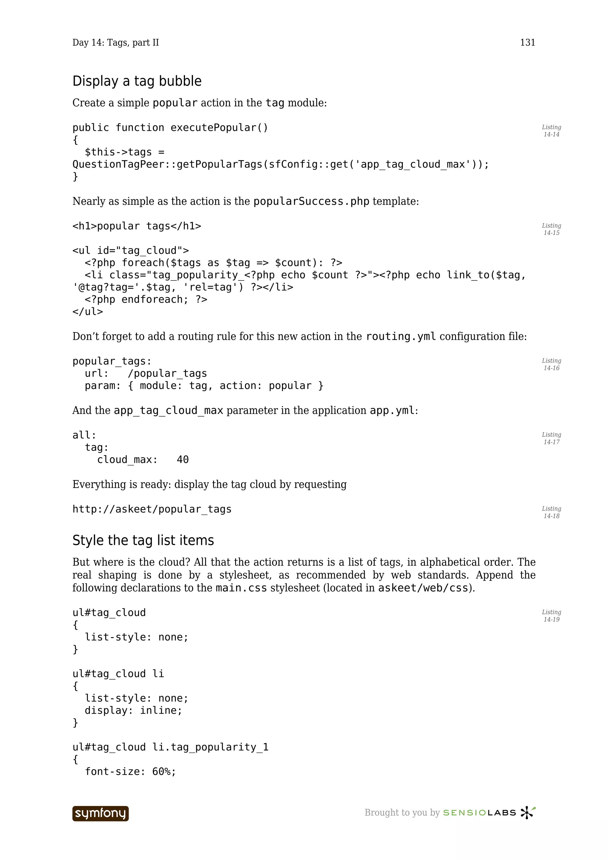 Day 14: Tags, part II                                                                        131



Display a tag bubble
Create a simple popular action in the tag module:

public function executePopular()                                                                    Listing
                                                                                                    14-14
{
  $this->tags =
QuestionTagPeer::getPopularTags(sfConfig::get('app_tag_cloud_max'));
}

Nearly as simple as the action is the popularSuccess.php template:

<h1>popular tags</h1>                                                                               Listing
                                                                                                    14-15


<ul id="tag_cloud">
  <?php foreach($tags as $tag => $count): ?>
  <li class="tag_popularity_<?php echo $count ?>"><?php echo link_to($tag,
'@tag?tag='.$tag, 'rel=tag') ?></li>
  <?php endforeach; ?>
</ul>

Don’t forget to add a routing rule for this new action in the routing.yml configuration file:

popular_tags:                                                                                       Listing
                                                                                                    14-16
  url:   /popular_tags
  param: { module: tag, action: popular }

And the app_tag_cloud_max parameter in the application app.yml:

all:                                                                                                Listing
                                                                                                    14-17
  tag:
     cloud_max:         40

Everything is ready: display the tag cloud by requesting

http://askeet/popular_tags                                                                          Listing
                                                                                                    14-18



Style the tag list items
But where is the cloud? All that the action returns is a list of tags, in alphabetical order. The
real shaping is done by a stylesheet, as recommended by web standards. Append the
following declarations to the main.css stylesheet (located in askeet/web/css).

ul#tag_cloud                                                                                        Listing
                                                                                                    14-19
{
  list-style: none;
}

ul#tag_cloud li
{
  list-style: none;
  display: inline;
}

ul#tag_cloud li.tag_popularity_1
{
  font-size: 60%;


                         -----------------                   Brought to you by
 
