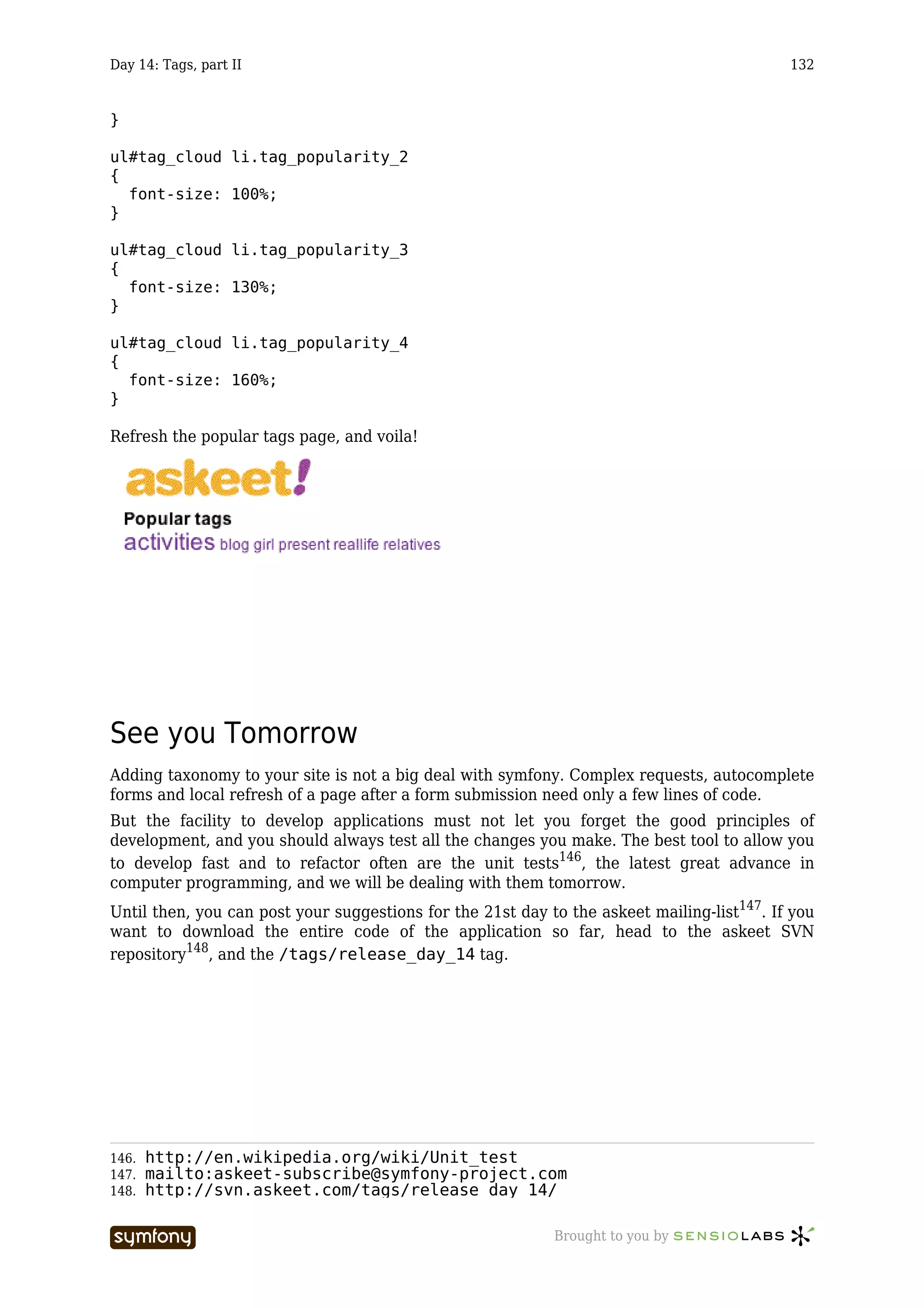Day 14: Tags, part II                                                                       132


}

ul#tag_cloud li.tag_popularity_2
{
  font-size: 100%;
}

ul#tag_cloud li.tag_popularity_3
{
  font-size: 130%;
}

ul#tag_cloud li.tag_popularity_4
{
  font-size: 160%;
}

Refresh the popular tags page, and voila!




See you Tomorrow
Adding taxonomy to your site is not a big deal with symfony. Complex requests, autocomplete
forms and local refresh of a page after a form submission need only a few lines of code.
But the facility to develop applications must not let you forget the good principles of
development, and you should always test all the changes you make. The best tool to allow you
to develop fast and to refactor often are the unit tests146, the latest great advance in
computer programming, and we will be dealing with them tomorrow.
Until then, you can post your suggestions for the 21st day to the askeet mailing-list147. If you
want to download the entire code of the application so far, head to the askeet SVN
repository148, and the /tags/release_day_14 tag.




146.   http://en.wikipedia.org/wiki/Unit_test
147.   mailto:askeet-subscribe@symfony-project.com
148.   http://svn.askeet.com/tags/release_day_14/

                        -----------------                   Brought to you by
 