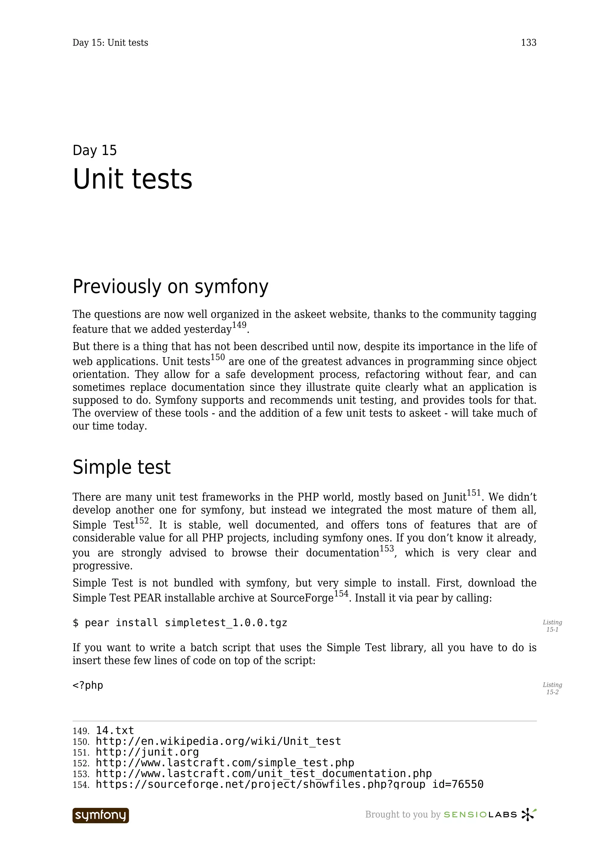 Day 15: Unit tests                                                                           133




Day 15

Unit tests


Previously on symfony
The questions are now well organized in the askeet website, thanks to the community tagging
feature that we added yesterday149.
But there is a thing that has not been described until now, despite its importance in the life of
web applications. Unit tests150 are one of the greatest advances in programming since object
orientation. They allow for a safe development process, refactoring without fear, and can
sometimes replace documentation since they illustrate quite clearly what an application is
supposed to do. Symfony supports and recommends unit testing, and provides tools for that.
The overview of these tools - and the addition of a few unit tests to askeet - will take much of
our time today.



Simple test
There are many unit test frameworks in the PHP world, mostly based on Junit151. We didn’t
develop another one for symfony, but instead we integrated the most mature of them all,
Simple Test152. It is stable, well documented, and offers tons of features that are of
considerable value for all PHP projects, including symfony ones. If you don’t know it already,
you are strongly advised to browse their documentation153, which is very clear and
progressive.
Simple Test is not bundled with symfony, but very simple to install. First, download the
Simple Test PEAR installable archive at SourceForge154. Install it via pear by calling:

$ pear install simpletest_1.0.0.tgz                                                                 Listing
                                                                                                     15-1


If you want to write a batch script that uses the Simple Test library, all you have to do is
insert these few lines of code on top of the script:

<?php                                                                                               Listing
                                                                                                     15-2




149.   14.txt
150.   http://en.wikipedia.org/wiki/Unit_test
151.   http://junit.org
152.   http://www.lastcraft.com/simple_test.php
153.   http://www.lastcraft.com/unit_test_documentation.php
154.   https://sourceforge.net/project/showfiles.php?group_id=76550

                        -----------------                    Brought to you by
 