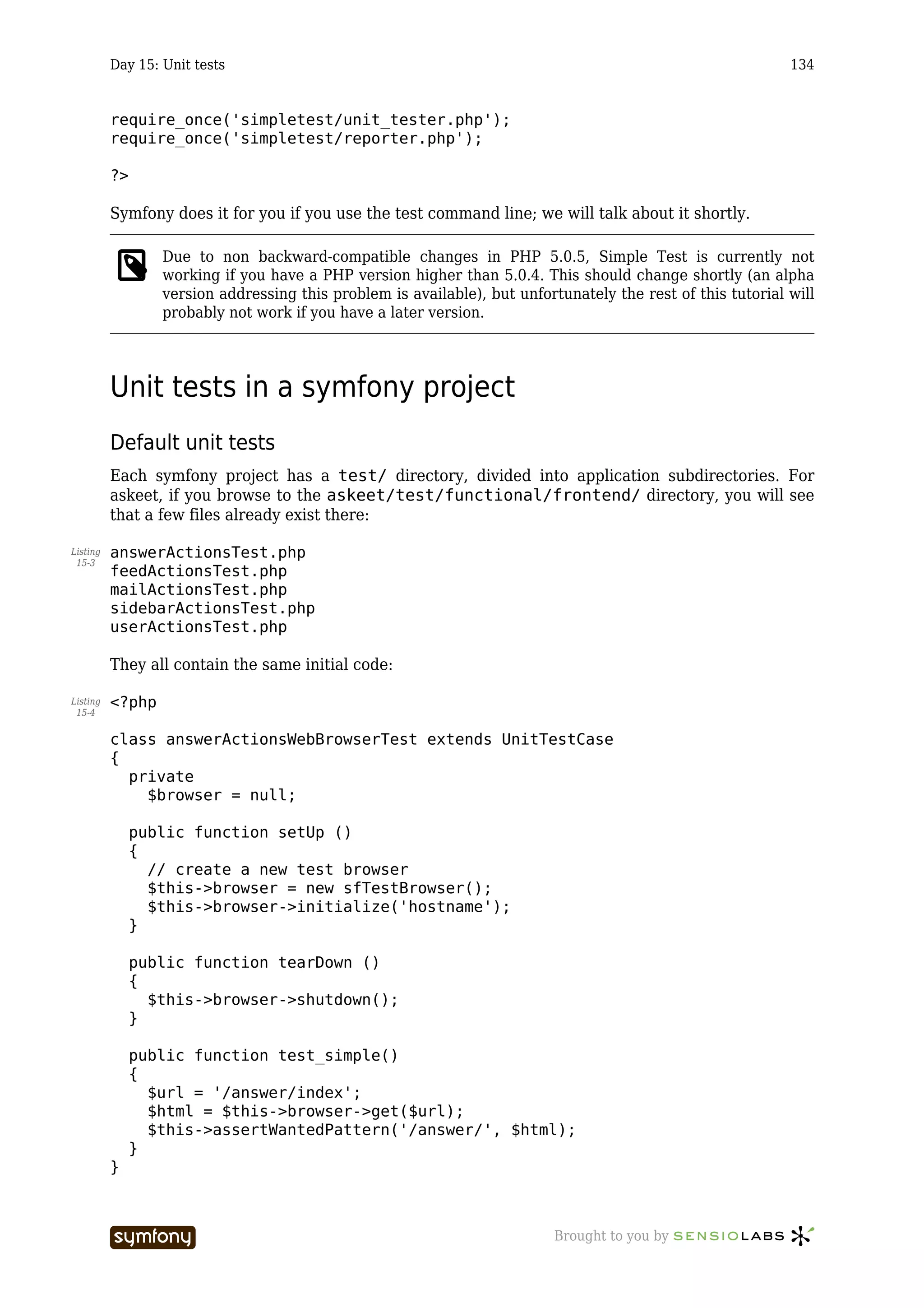 Day 15: Unit tests                                                                                 134


          require_once('simpletest/unit_tester.php');
          require_once('simpletest/reporter.php');

          ?>

          Symfony does it for you if you use the test command line; we will talk about it shortly.

                  Due to non backward-compatible changes in PHP 5.0.5, Simple Test is currently not
                  working if you have a PHP version higher than 5.0.4. This should change shortly (an alpha
                  version addressing this problem is available), but unfortunately the rest of this tutorial will
                  probably not work if you have a later version.




          Unit tests in a symfony project
          Default unit tests
          Each symfony project has a test/ directory, divided into application subdirectories. For
          askeet, if you browse to the askeet/test/functional/frontend/ directory, you will see
          that a few files already exist there:

Listing   answerActionsTest.php
 15-3
          feedActionsTest.php
          mailActionsTest.php
          sidebarActionsTest.php
          userActionsTest.php

          They all contain the same initial code:

Listing   <?php
 15-4


          class answerActionsWebBrowserTest extends UnitTestCase
          {
            private
              $browser = null;

               public function setUp ()
               {
                 // create a new test browser
                 $this->browser = new sfTestBrowser();
                 $this->browser->initialize('hostname');
               }

               public function tearDown ()
               {
                 $this->browser->shutdown();
               }

               public function test_simple()
               {
                 $url = '/answer/index';
                 $html = $this->browser->get($url);
                 $this->assertWantedPattern('/answer/', $html);
               }
          }



                                   -----------------                       Brought to you by
 