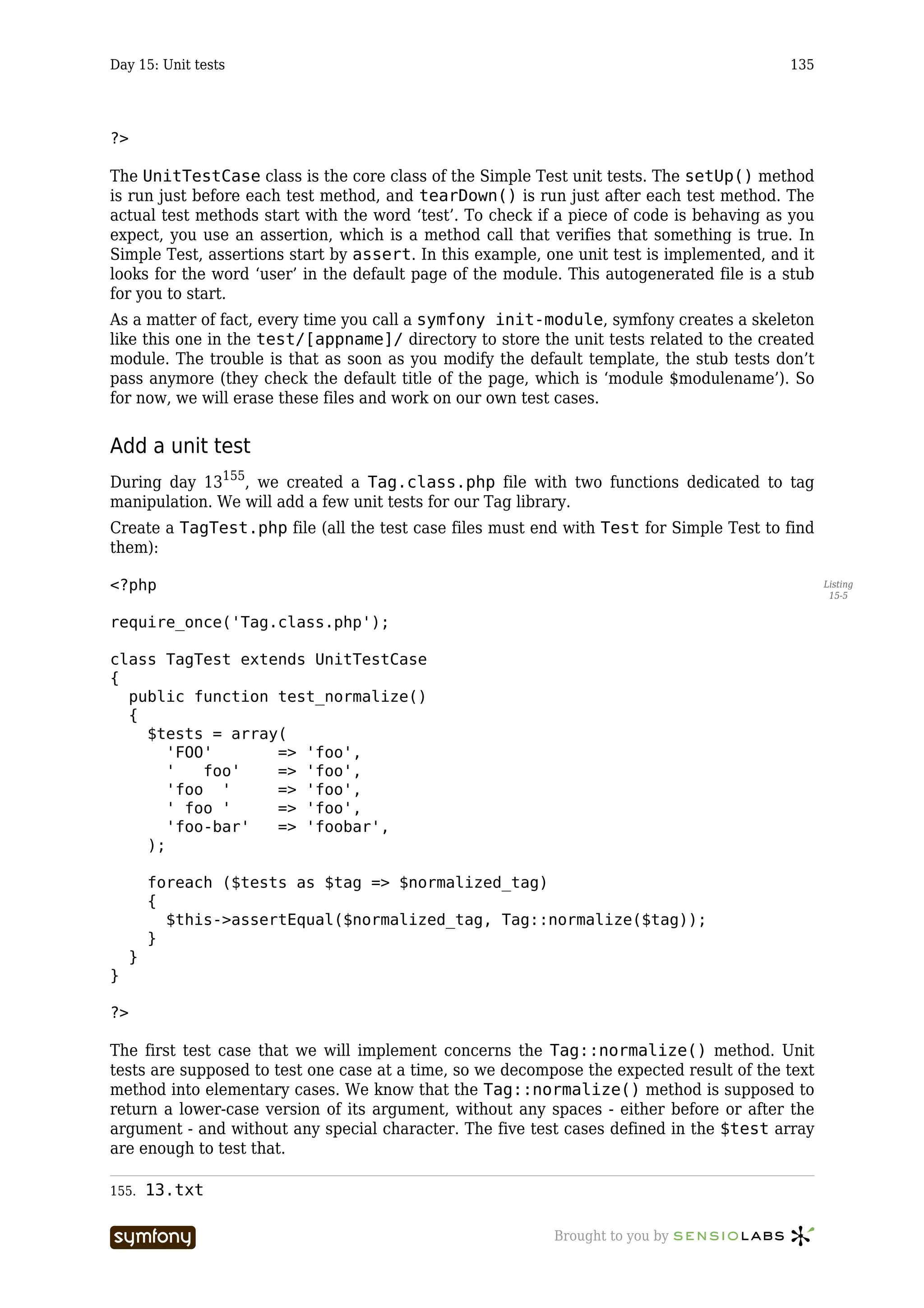 Day 15: Unit tests                                                                        135




?>

The UnitTestCase class is the core class of the Simple Test unit tests. The setUp() method
is run just before each test method, and tearDown() is run just after each test method. The
actual test methods start with the word ‘test’. To check if a piece of code is behaving as you
expect, you use an assertion, which is a method call that verifies that something is true. In
Simple Test, assertions start by assert. In this example, one unit test is implemented, and it
looks for the word ‘user’ in the default page of the module. This autogenerated file is a stub
for you to start.
As a matter of fact, every time you call a symfony init-module, symfony creates a skeleton
like this one in the test/[appname]/ directory to store the unit tests related to the created
module. The trouble is that as soon as you modify the default template, the stub tests don’t
pass anymore (they check the default title of the page, which is ‘module $modulename’). So
for now, we will erase these files and work on our own test cases.


Add a unit test
During day 13155, we created a Tag.class.php file with two functions dedicated to tag
manipulation. We will add a few unit tests for our Tag library.
Create a TagTest.php file (all the test case files must end with Test for Simple Test to find
them):

<?php                                                                                            Listing
                                                                                                  15-5


require_once('Tag.class.php');

class TagTest extends UnitTestCase
{
  public function test_normalize()
  {
    $tests = array(
       'FOO'      => 'foo',
       '   foo'   => 'foo',
       'foo '     => 'foo',
       ' foo '    => 'foo',
       'foo-bar'  => 'foobar',
    );

         foreach ($tests as $tag => $normalized_tag)
         {
           $this->assertEqual($normalized_tag, Tag::normalize($tag));
         }
     }
}

?>

The first test case that we will implement concerns the Tag::normalize() method. Unit
tests are supposed to test one case at a time, so we decompose the expected result of the text
method into elementary cases. We know that the Tag::normalize() method is supposed to
return a lower-case version of its argument, without any spaces - either before or after the
argument - and without any special character. The five test cases defined in the $test array
are enough to test that.

155.     13.txt

                       -----------------                   Brought to you by
 