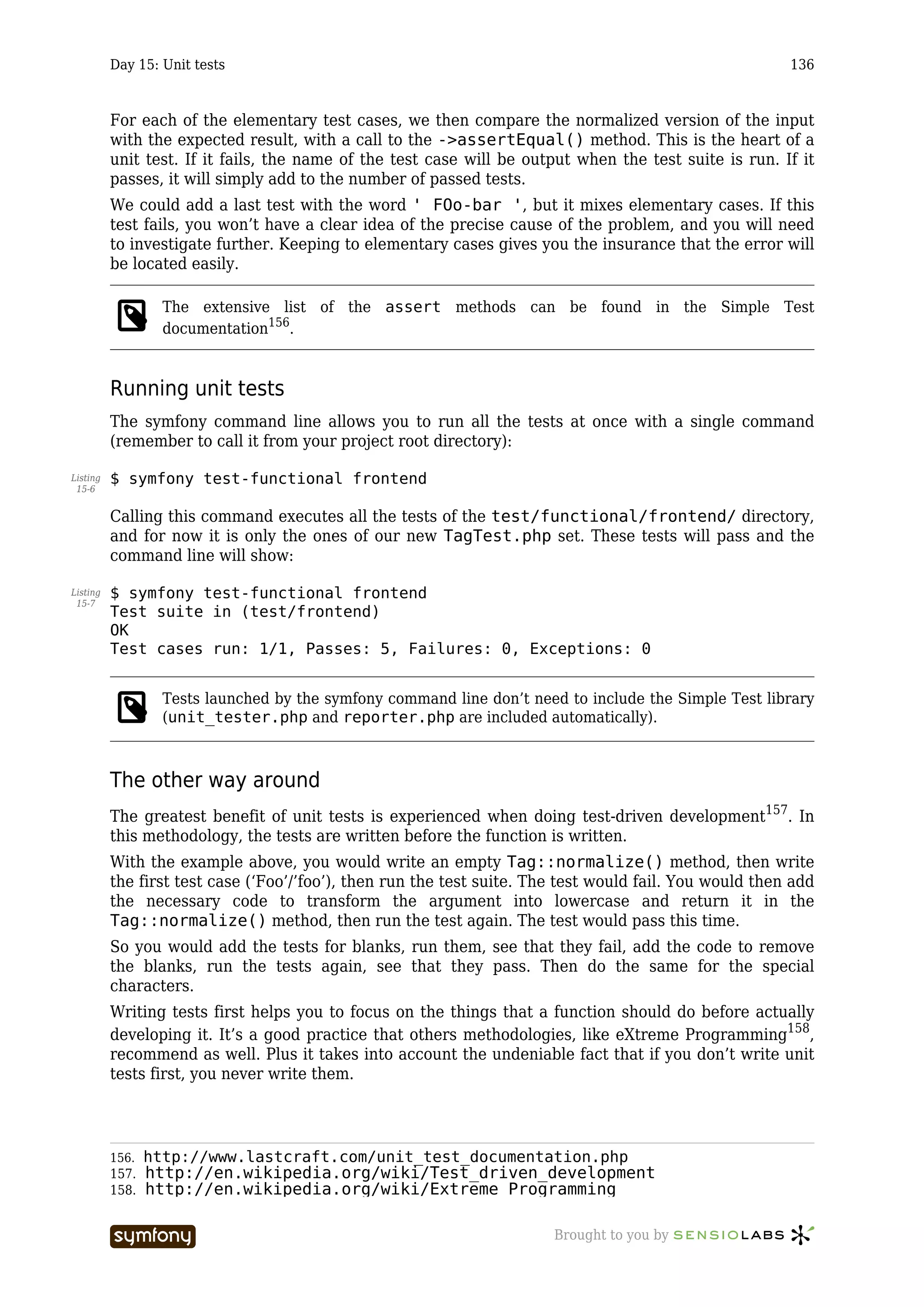 Day 15: Unit tests                                                                             136



          For each of the elementary test cases, we then compare the normalized version of the input
          with the expected result, with a call to the ->assertEqual() method. This is the heart of a
          unit test. If it fails, the name of the test case will be output when the test suite is run. If it
          passes, it will simply add to the number of passed tests.
          We could add a last test with the word ' FOo-bar ', but it mixes elementary cases. If this
          test fails, you won’t have a clear idea of the precise cause of the problem, and you will need
          to investigate further. Keeping to elementary cases gives you the insurance that the error will
          be located easily.

                   The extensive list of the assert methods can be found in the Simple Test
                   documentation156.


          Running unit tests
          The symfony command line allows you to run all the tests at once with a single command
          (remember to call it from your project root directory):

Listing   $ symfony test-functional frontend
 15-6


          Calling this command executes all the tests of the test/functional/frontend/ directory,
          and for now it is only the ones of our new TagTest.php set. These tests will pass and the
          command line will show:

Listing   $ symfony test-functional frontend
 15-7
          Test suite in (test/frontend)
          OK
          Test cases run: 1/1, Passes: 5, Failures: 0, Exceptions: 0


                   Tests launched by the symfony command line don’t need to include the Simple Test library
                   (unit_tester.php and reporter.php are included automatically).



          The other way around
          The greatest benefit of unit tests is experienced when doing test-driven development157. In
          this methodology, the tests are written before the function is written.
          With the example above, you would write an empty Tag::normalize() method, then write
          the first test case (‘Foo’/’foo’), then run the test suite. The test would fail. You would then add
          the necessary code to transform the argument into lowercase and return it in the
          Tag::normalize() method, then run the test again. The test would pass this time.
          So you would add the tests for blanks, run them, see that they fail, add the code to remove
          the blanks, run the tests again, see that they pass. Then do the same for the special
          characters.
          Writing tests first helps you to focus on the things that a function should do before actually
          developing it. It’s a good practice that others methodologies, like eXtreme Programming158,
          recommend as well. Plus it takes into account the undeniable fact that if you don’t write unit
          tests first, you never write them.




          156.   http://www.lastcraft.com/unit_test_documentation.php
          157.   http://en.wikipedia.org/wiki/Test_driven_development
          158.   http://en.wikipedia.org/wiki/Extreme_Programming

                                   -----------------                    Brought to you by
 