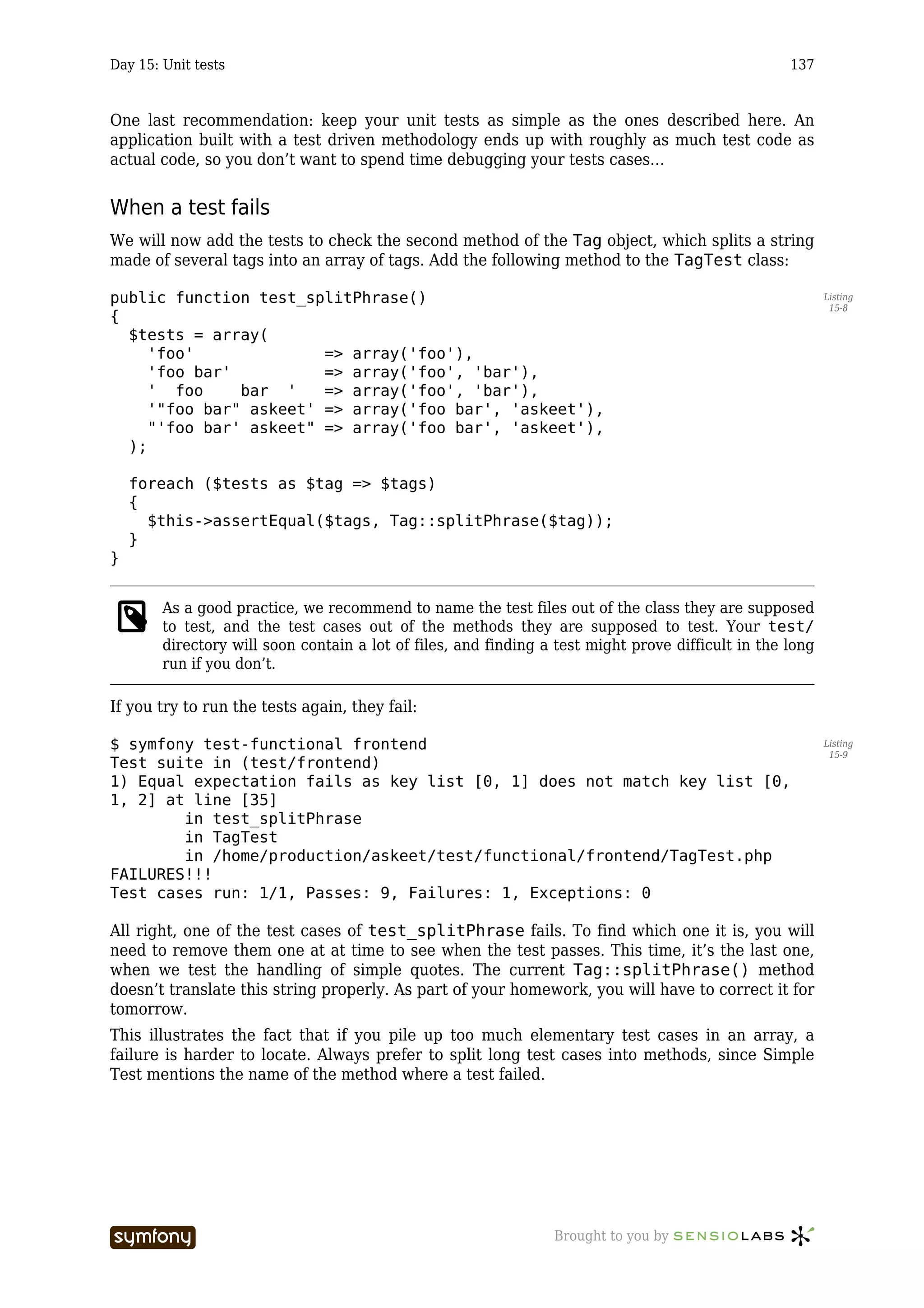 Day 15: Unit tests                                                                                  137



One last recommendation: keep your unit tests as simple as the ones described here. An
application built with a test driven methodology ends up with roughly as much test code as
actual code, so you don’t want to spend time debugging your tests cases…


When a test fails
We will now add the tests to check the second method of the Tag object, which splits a string
made of several tags into an array of tags. Add the following method to the TagTest class:

public function test_splitPhrase()                                                                         Listing
                                                                                                            15-8
{
  $tests = array(
     'foo'              => array('foo'),
     'foo bar'          => array('foo', 'bar'),
     ' foo     bar '    => array('foo', 'bar'),
     '"foo bar" askeet' => array('foo bar', 'askeet'),
     "'foo bar' askeet" => array('foo bar', 'askeet'),
  );

    foreach ($tests as $tag => $tags)
    {
      $this->assertEqual($tags, Tag::splitPhrase($tag));
    }
}


        As a good practice, we recommend to name the test files out of the class they are supposed
        to test, and the test cases out of the methods they are supposed to test. Your test/
        directory will soon contain a lot of files, and finding a test might prove difficult in the long
        run if you don’t.

If you try to run the tests again, they fail:

$ symfony test-functional frontend                                                                         Listing
                                                                                                            15-9
Test suite in (test/frontend)
1) Equal expectation fails as key list [0, 1] does not match key list [0,
1, 2] at line [35]
        in test_splitPhrase
        in TagTest
        in /home/production/askeet/test/functional/frontend/TagTest.php
FAILURES!!!
Test cases run: 1/1, Passes: 9, Failures: 1, Exceptions: 0

All right, one of the test cases of test_splitPhrase fails. To find which one it is, you will
need to remove them one at at time to see when the test passes. This time, it’s the last one,
when we test the handling of simple quotes. The current Tag::splitPhrase() method
doesn’t translate this string properly. As part of your homework, you will have to correct it for
tomorrow.
This illustrates the fact that if you pile up too much elementary test cases in an array, a
failure is harder to locate. Always prefer to split long test cases into methods, since Simple
Test mentions the name of the method where a test failed.




                          -----------------                      Brought to you by
 