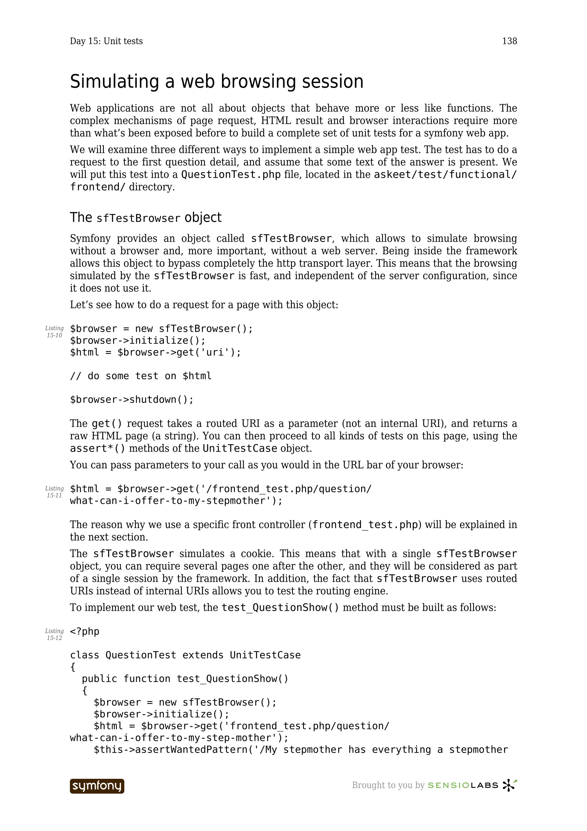 Day 15: Unit tests                                                                        138



          Simulating a web browsing session
          Web applications are not all about objects that behave more or less like functions. The
          complex mechanisms of page request, HTML result and browser interactions require more
          than what’s been exposed before to build a complete set of unit tests for a symfony web app.
          We will examine three different ways to implement a simple web app test. The test has to do a
          request to the first question detail, and assume that some text of the answer is present. We
          will put this test into a QuestionTest.php file, located in the askeet/test/functional/
          frontend/ directory.


          The sfTestBrowser object
          Symfony provides an object called sfTestBrowser, which allows to simulate browsing
          without a browser and, more important, without a web server. Being inside the framework
          allows this object to bypass completely the http transport layer. This means that the browsing
          simulated by the sfTestBrowser is fast, and independent of the server configuration, since
          it does not use it.
          Let’s see how to do a request for a page with this object:

Listing   $browser = new sfTestBrowser();
15-10
          $browser->initialize();
          $html = $browser->get('uri');

          // do some test on $html

          $browser->shutdown();

          The get() request takes a routed URI as a parameter (not an internal URI), and returns a
          raw HTML page (a string). You can then proceed to all kinds of tests on this page, using the
          assert*() methods of the UnitTestCase object.
          You can pass parameters to your call as you would in the URL bar of your browser:

Listing   $html = $browser->get('/frontend_test.php/question/
15-11
          what-can-i-offer-to-my-stepmother');

          The reason why we use a specific front controller (frontend_test.php) will be explained in
          the next section.
          The sfTestBrowser simulates a cookie. This means that with a single sfTestBrowser
          object, you can require several pages one after the other, and they will be considered as part
          of a single session by the framework. In addition, the fact that sfTestBrowser uses routed
          URIs instead of internal URIs allows you to test the routing engine.
          To implement our web test, the test_QuestionShow() method must be built as follows:

Listing   <?php
15-12


          class QuestionTest extends UnitTestCase
          {
            public function test_QuestionShow()
            {
              $browser = new sfTestBrowser();
              $browser->initialize();
              $html = $browser->get('frontend_test.php/question/
          what-can-i-offer-to-my-step-mother');
              $this->assertWantedPattern('/My stepmother has everything a stepmother


                                 -----------------                     Brought to you by
 