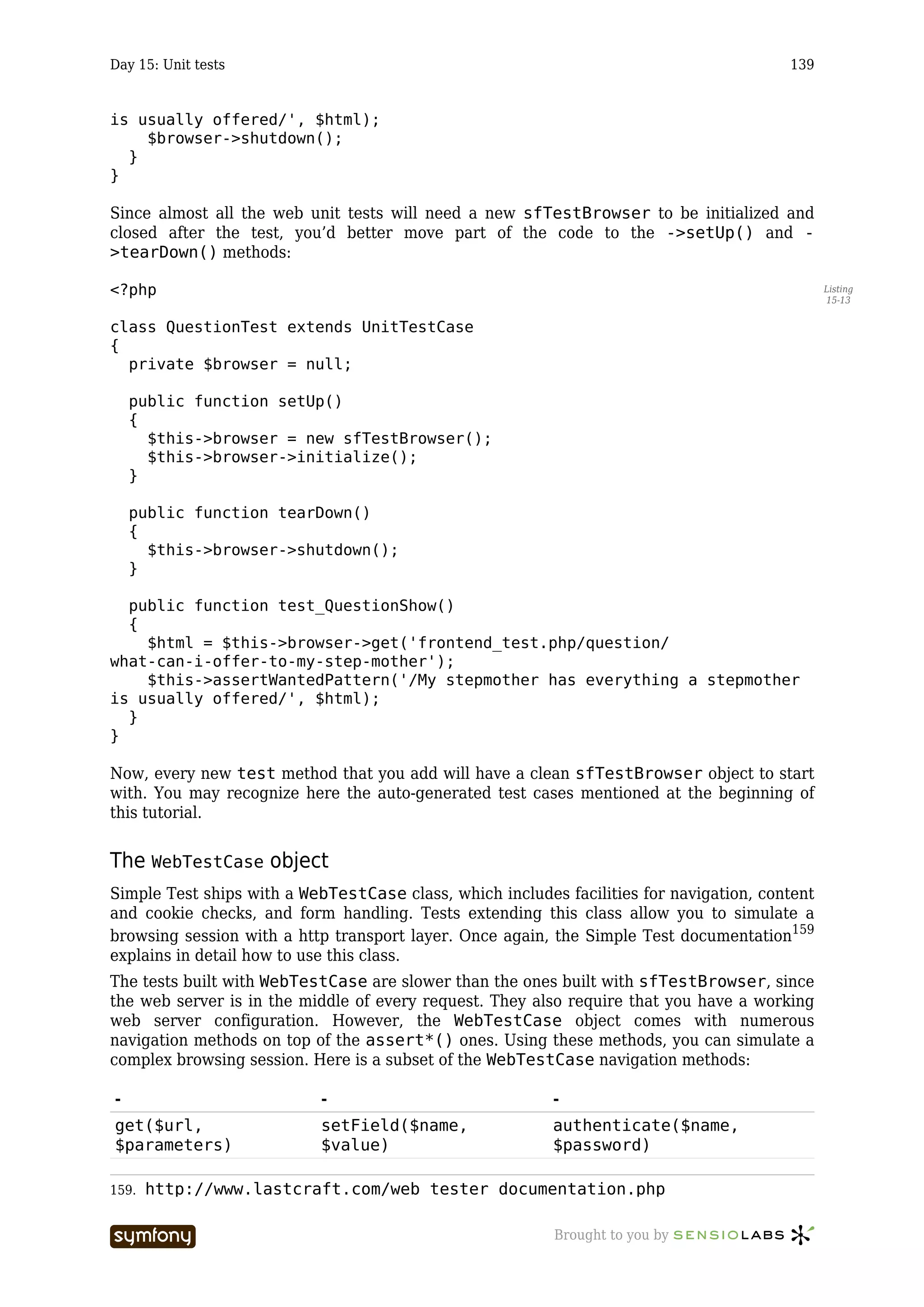 Day 15: Unit tests                                                                       139


is usually offered/', $html);
    $browser->shutdown();
  }
}

Since almost all the web unit tests will need a new sfTestBrowser to be initialized and
closed after the test, you’d better move part of the code to the ->setUp() and -
>tearDown() methods:

<?php                                                                                           Listing
                                                                                                15-13


class QuestionTest extends UnitTestCase
{
  private $browser = null;

    public function setUp()
    {
      $this->browser = new sfTestBrowser();
      $this->browser->initialize();
    }

    public function tearDown()
    {
      $this->browser->shutdown();
    }

  public function test_QuestionShow()
  {
    $html = $this->browser->get('frontend_test.php/question/
what-can-i-offer-to-my-step-mother');
    $this->assertWantedPattern('/My stepmother has everything a stepmother
is usually offered/', $html);
  }
}

Now, every new test method that you add will have a clean sfTestBrowser object to start
with. You may recognize here the auto-generated test cases mentioned at the beginning of
this tutorial.


The WebTestCase object
Simple Test ships with a WebTestCase class, which includes facilities for navigation, content
and cookie checks, and form handling. Tests extending this class allow you to simulate a
browsing session with a http transport layer. Once again, the Simple Test documentation159
explains in detail how to use this class.
The tests built with WebTestCase are slower than the ones built with sfTestBrowser, since
the web server is in the middle of every request. They also require that you have a working
web server configuration. However, the WebTestCase object comes with numerous
navigation methods on top of the assert*() ones. Using these methods, you can simulate a
complex browsing session. Here is a subset of the WebTestCase navigation methods:

-                              -                          -
get($url,                      setField($name,            authenticate($name,
$parameters)                   $value)                    $password)

159.   http://www.lastcraft.com/web_tester_documentation.php

                       -----------------                  Brought to you by
 