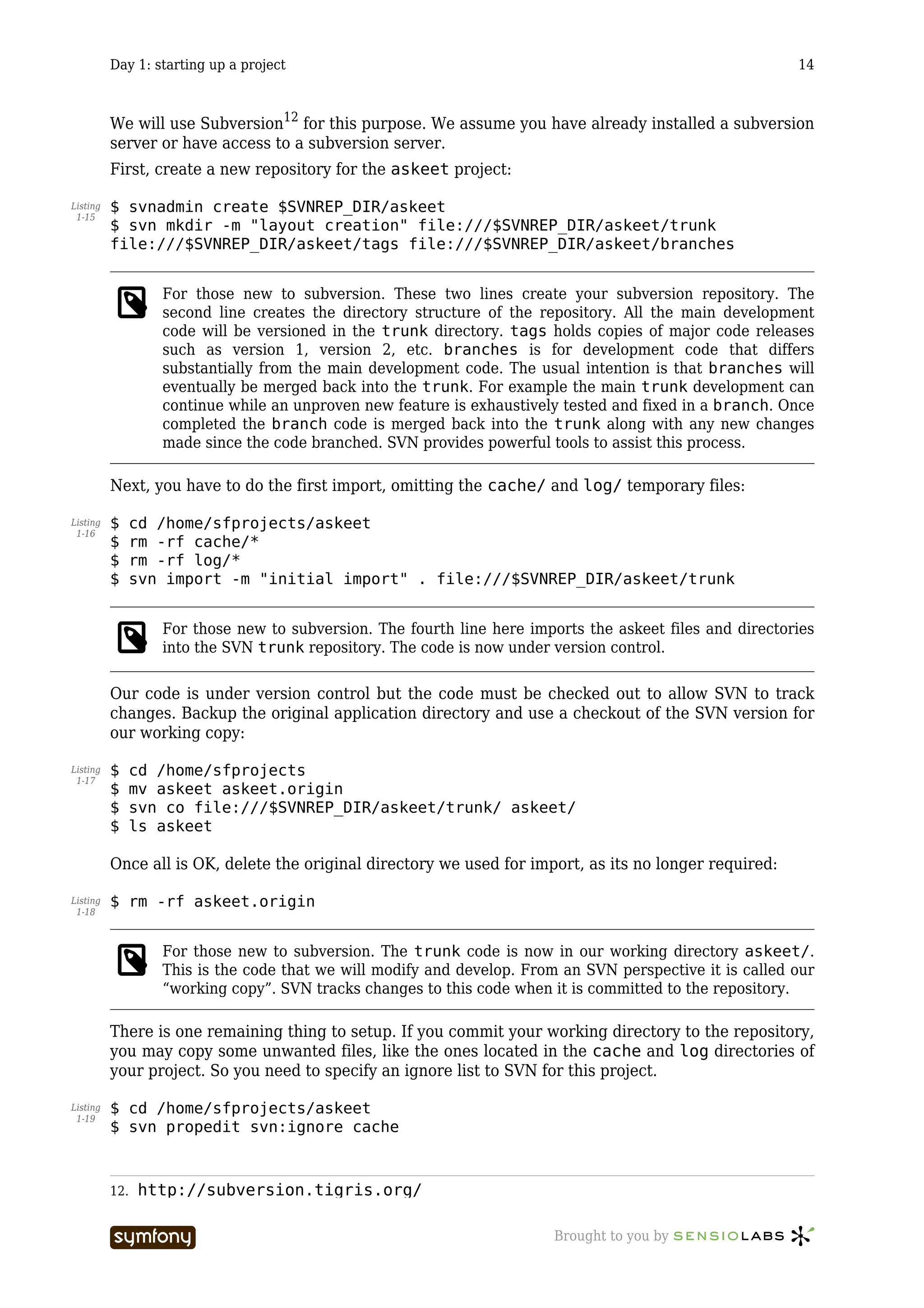 Day 1: starting up a project                                                                    14



          We will use Subversion12 for this purpose. We assume you have already installed a subversion
          server or have access to a subversion server.
          First, create a new repository for the askeet project:

Listing   $ svnadmin create $SVNREP_DIR/askeet
 1-15
          $ svn mkdir -m "layout creation" file:///$SVNREP_DIR/askeet/trunk
          file:///$SVNREP_DIR/askeet/tags file:///$SVNREP_DIR/askeet/branches


                   For those new to subversion. These two lines create your subversion repository. The
                   second line creates the directory structure of the repository. All the main development
                   code will be versioned in the trunk directory. tags holds copies of major code releases
                   such as version 1, version 2, etc. branches is for development code that differs
                   substantially from the main development code. The usual intention is that branches will
                   eventually be merged back into the trunk. For example the main trunk development can
                   continue while an unproven new feature is exhaustively tested and fixed in a branch. Once
                   completed the branch code is merged back into the trunk along with any new changes
                   made since the code branched. SVN provides powerful tools to assist this process.

          Next, you have to do the first import, omitting the cache/ and log/ temporary files:

Listing   $     cd /home/sfprojects/askeet
 1-16
          $     rm -rf cache/*
          $     rm -rf log/*
          $     svn import -m "initial import" . file:///$SVNREP_DIR/askeet/trunk


                   For those new to subversion. The fourth line here imports the askeet files and directories
                   into the SVN trunk repository. The code is now under version control.

          Our code is under version control but the code must be checked out to allow SVN to track
          changes. Backup the original application directory and use a checkout of the SVN version for
          our working copy:

Listing   $     cd /home/sfprojects
 1-17
          $     mv askeet askeet.origin
          $     svn co file:///$SVNREP_DIR/askeet/trunk/ askeet/
          $     ls askeet

          Once all is OK, delete the original directory we used for import, as its no longer required:

Listing   $ rm -rf askeet.origin
 1-18



                   For those new to subversion. The trunk code is now in our working directory askeet/.
                   This is the code that we will modify and develop. From an SVN perspective it is called our
                   “working copy”. SVN tracks changes to this code when it is committed to the repository.

          There is one remaining thing to setup. If you commit your working directory to the repository,
          you may copy some unwanted files, like the ones located in the cache and log directories of
          your project. So you need to specify an ignore list to SVN for this project.

Listing   $ cd /home/sfprojects/askeet
 1-19
          $ svn propedit svn:ignore cache



          12.   http://subversion.tigris.org/

                                     -----------------                   Brought to you by
 