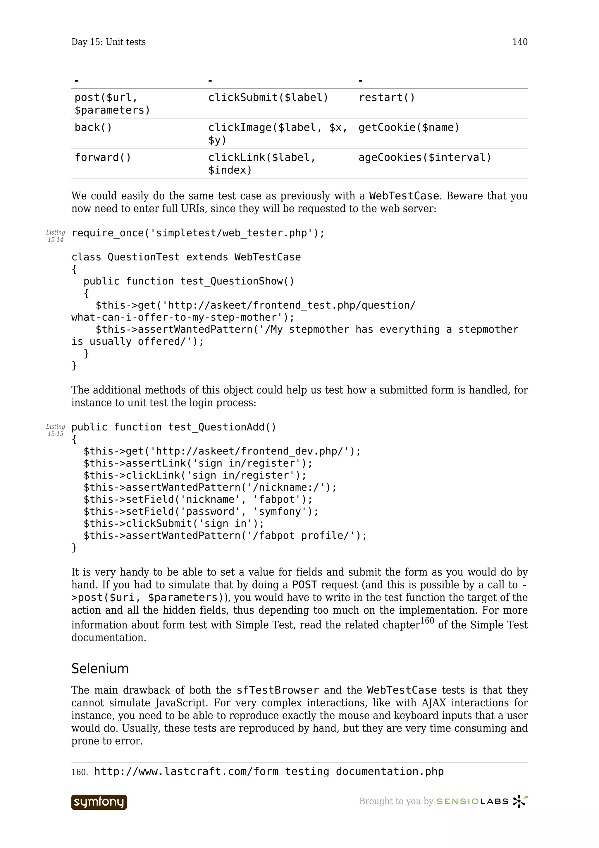 Day 15: Unit tests                                                                        140



          -                              -                           -
          post($url,                     clickSubmit($label)         restart()
          $parameters)
          back()                         clickImage($label, $x, getCookie($name)
                                         $y)
          forward()                      clickLink($label,           ageCookies($interval)
                                         $index)

          We could easily do the same test case as previously with a WebTestCase. Beware that you
          now need to enter full URIs, since they will be requested to the web server:

Listing   require_once('simpletest/web_tester.php');
15-14


          class QuestionTest extends WebTestCase
          {
            public function test_QuestionShow()
            {
              $this->get('http://askeet/frontend_test.php/question/
          what-can-i-offer-to-my-step-mother');
              $this->assertWantedPattern('/My stepmother has everything a stepmother
          is usually offered/');
            }
          }

          The additional methods of this object could help us test how a submitted form is handled, for
          instance to unit test the login process:

Listing   public function test_QuestionAdd()
15-15
          {
            $this->get('http://askeet/frontend_dev.php/');
            $this->assertLink('sign in/register');
            $this->clickLink('sign in/register');
            $this->assertWantedPattern('/nickname:/');
            $this->setField('nickname', 'fabpot');
            $this->setField('password', 'symfony');
            $this->clickSubmit('sign in');
            $this->assertWantedPattern('/fabpot profile/');
          }

          It is very handy to be able to set a value for fields and submit the form as you would do by
          hand. If you had to simulate that by doing a POST request (and this is possible by a call to -
          >post($uri, $parameters)), you would have to write in the test function the target of the
          action and all the hidden fields, thus depending too much on the implementation. For more
          information about form test with Simple Test, read the related chapter160 of the Simple Test
          documentation.


          Selenium
          The main drawback of both the sfTestBrowser and the WebTestCase tests is that they
          cannot simulate JavaScript. For very complex interactions, like with AJAX interactions for
          instance, you need to be able to reproduce exactly the mouse and keyboard inputs that a user
          would do. Usually, these tests are reproduced by hand, but they are very time consuming and
          prone to error.

          160.   http://www.lastcraft.com/form_testing_documentation.php

                                 -----------------                   Brought to you by
 