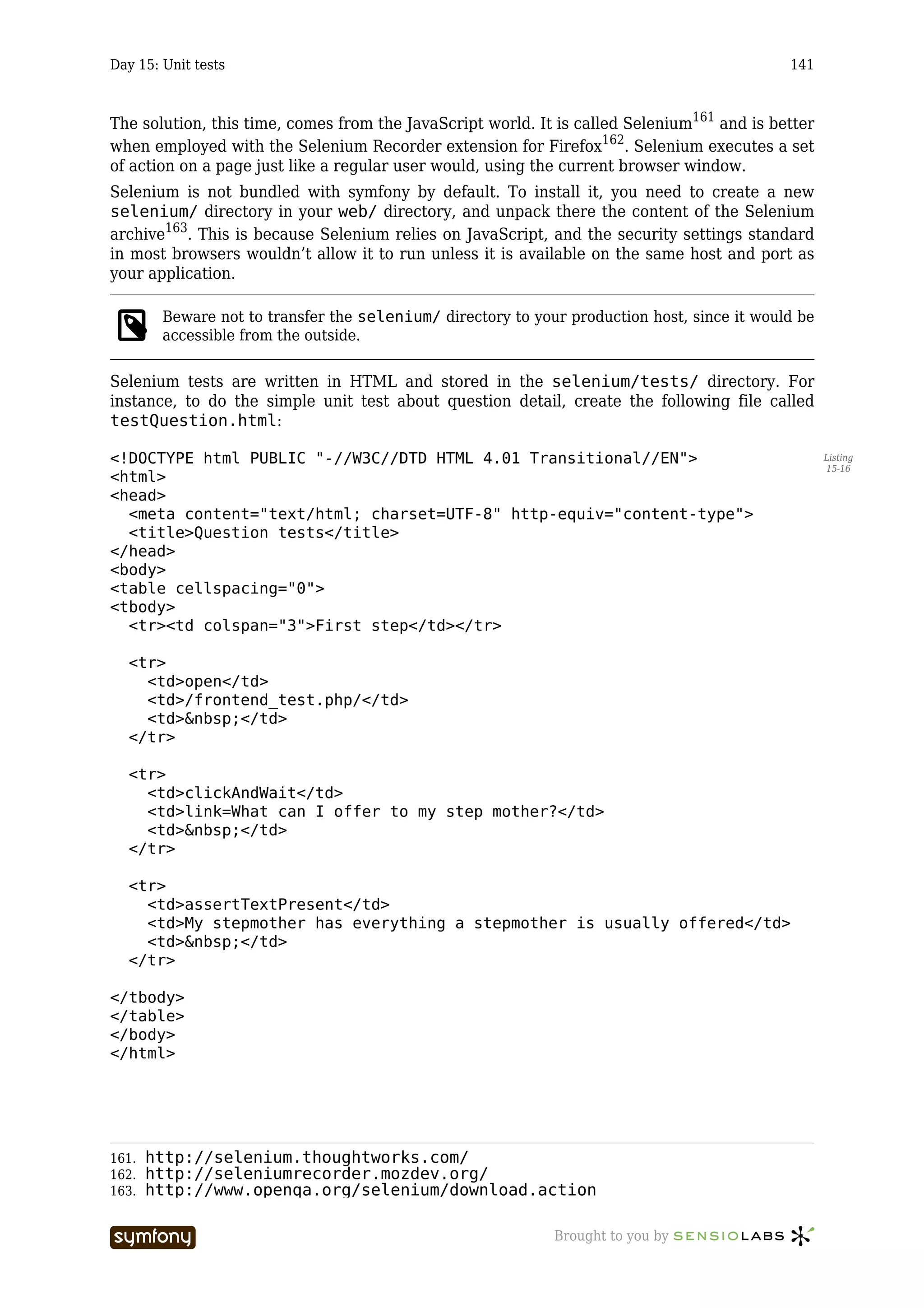 Day 15: Unit tests                                                                           141



The solution, this time, comes from the JavaScript world. It is called Selenium161 and is better
when employed with the Selenium Recorder extension for Firefox162. Selenium executes a set
of action on a page just like a regular user would, using the current browser window.
Selenium is not bundled with symfony by default. To install it, you need to create a new
selenium/ directory in your web/ directory, and unpack there the content of the Selenium
archive163. This is because Selenium relies on JavaScript, and the security settings standard
in most browsers wouldn’t allow it to run unless it is available on the same host and port as
your application.

        Beware not to transfer the selenium/ directory to your production host, since it would be
        accessible from the outside.

Selenium tests are written in HTML and stored in the selenium/tests/ directory. For
instance, to do the simple unit test about question detail, create the following file called
testQuestion.html:

<!DOCTYPE html PUBLIC "-//W3C//DTD HTML 4.01 Transitional//EN">                                     Listing
                                                                                                    15-16
<html>
<head>
  <meta content="text/html; charset=UTF-8" http-equiv="content-type">
  <title>Question tests</title>
</head>
<body>
<table cellspacing="0">
<tbody>
  <tr><td colspan="3">First step</td></tr>

  <tr>
    <td>open</td>
    <td>/frontend_test.php/</td>
    <td>&nbsp;</td>
  </tr>

  <tr>
    <td>clickAndWait</td>
    <td>link=What can I offer to my step mother?</td>
    <td>&nbsp;</td>
  </tr>

  <tr>
    <td>assertTextPresent</td>
    <td>My stepmother has everything a stepmother is usually offered</td>
    <td>&nbsp;</td>
  </tr>

</tbody>
</table>
</body>
</html>




161.   http://selenium.thoughtworks.com/
162.   http://seleniumrecorder.mozdev.org/
163.   http://www.openqa.org/selenium/download.action

                        -----------------                    Brought to you by
 