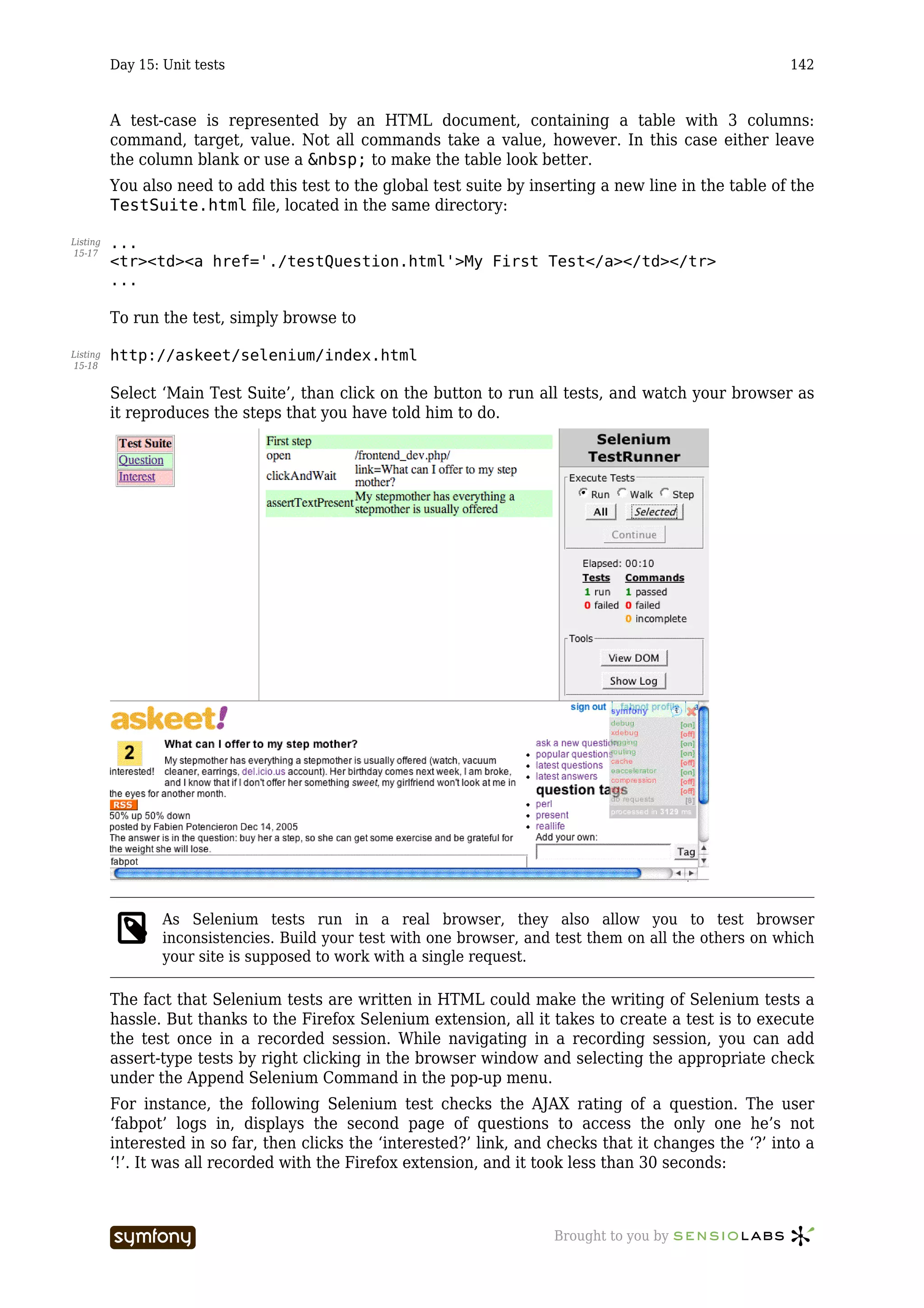 Day 15: Unit tests                                                                             142



          A test-case is represented by an HTML document, containing a table with 3 columns:
          command, target, value. Not all commands take a value, however. In this case either leave
          the column blank or use a &nbsp; to make the table look better.
          You also need to add this test to the global test suite by inserting a new line in the table of the
          TestSuite.html file, located in the same directory:

Listing   ...
15-17
          <tr><td><a href='./testQuestion.html'>My First Test</a></td></tr>
          ...

          To run the test, simply browse to

Listing   http://askeet/selenium/index.html
15-18


          Select ‘Main Test Suite’, than click on the button to run all tests, and watch your browser as
          it reproduces the steps that you have told him to do.




                  As Selenium tests run in a real browser, they also allow you to test browser
                  inconsistencies. Build your test with one browser, and test them on all the others on which
                  your site is supposed to work with a single request.

          The fact that Selenium tests are written in HTML could make the writing of Selenium tests a
          hassle. But thanks to the Firefox Selenium extension, all it takes to create a test is to execute
          the test once in a recorded session. While navigating in a recording session, you can add
          assert-type tests by right clicking in the browser window and selecting the appropriate check
          under the Append Selenium Command in the pop-up menu.
          For instance, the following Selenium test checks the AJAX rating of a question. The user
          ‘fabpot’ logs in, displays the second page of questions to access the only one he’s not
          interested in so far, then clicks the ‘interested?’ link, and checks that it changes the ‘?’ into a
          ‘!’. It was all recorded with the Firefox extension, and it took less than 30 seconds:



                                   -----------------                    Brought to you by
 