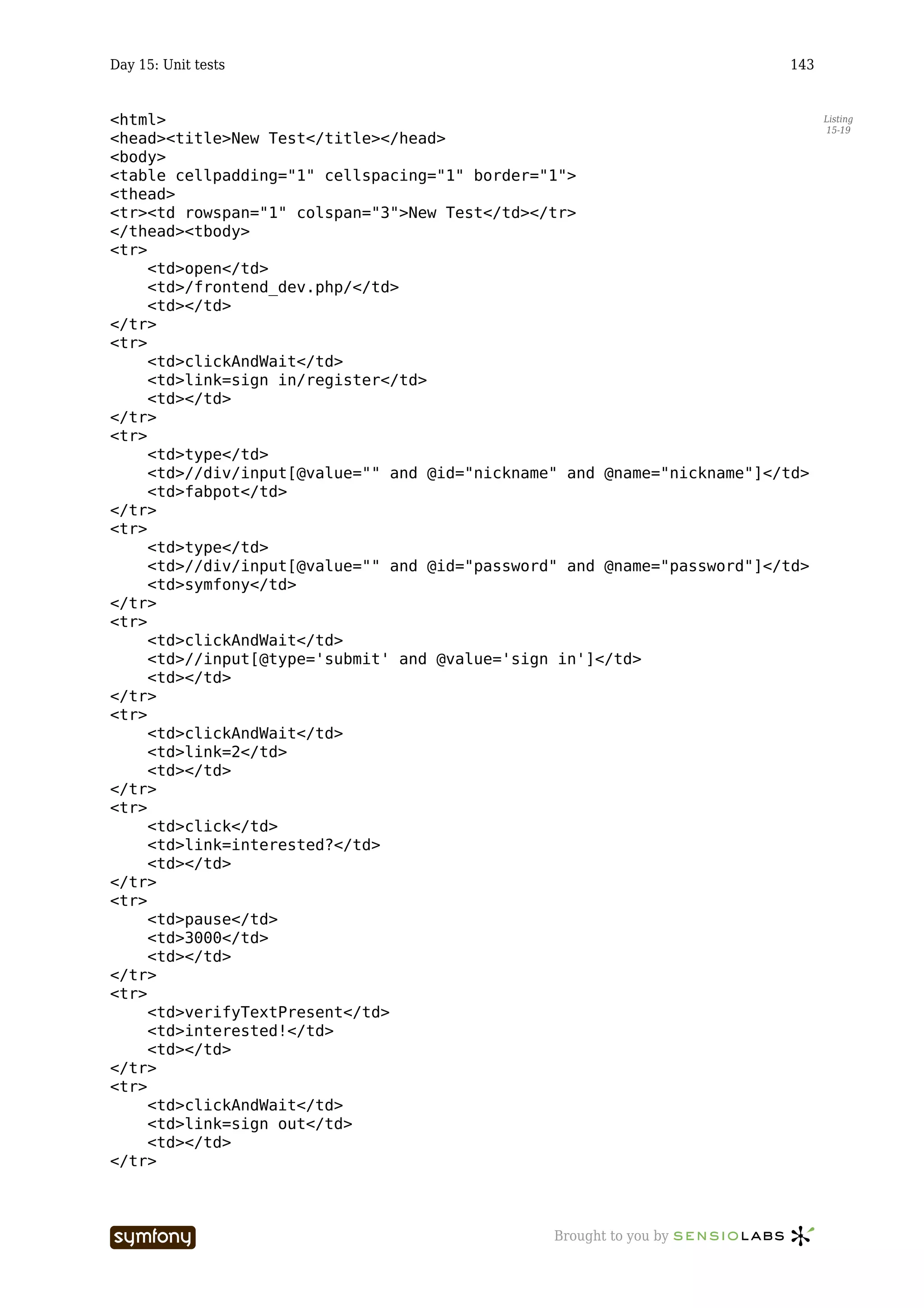 Day 15: Unit tests                                                       143


<html>                                                                         Listing
                                                                               15-19
<head><title>New Test</title></head>
<body>
<table cellpadding="1" cellspacing="1" border="1">
<thead>
<tr><td rowspan="1" colspan="3">New Test</td></tr>
</thead><tbody>
<tr>
     <td>open</td>
     <td>/frontend_dev.php/</td>
     <td></td>
</tr>
<tr>
     <td>clickAndWait</td>
     <td>link=sign in/register</td>
     <td></td>
</tr>
<tr>
     <td>type</td>
     <td>//div/input[@value="" and @id="nickname" and @name="nickname"]</td>
     <td>fabpot</td>
</tr>
<tr>
     <td>type</td>
     <td>//div/input[@value="" and @id="password" and @name="password"]</td>
     <td>symfony</td>
</tr>
<tr>
     <td>clickAndWait</td>
     <td>//input[@type='submit' and @value='sign in']</td>
     <td></td>
</tr>
<tr>
     <td>clickAndWait</td>
     <td>link=2</td>
     <td></td>
</tr>
<tr>
     <td>click</td>
     <td>link=interested?</td>
     <td></td>
</tr>
<tr>
     <td>pause</td>
     <td>3000</td>
     <td></td>
</tr>
<tr>
     <td>verifyTextPresent</td>
     <td>interested!</td>
     <td></td>
</tr>
<tr>
     <td>clickAndWait</td>
     <td>link=sign out</td>
     <td></td>
</tr>



                     -----------------          Brought to you by
 