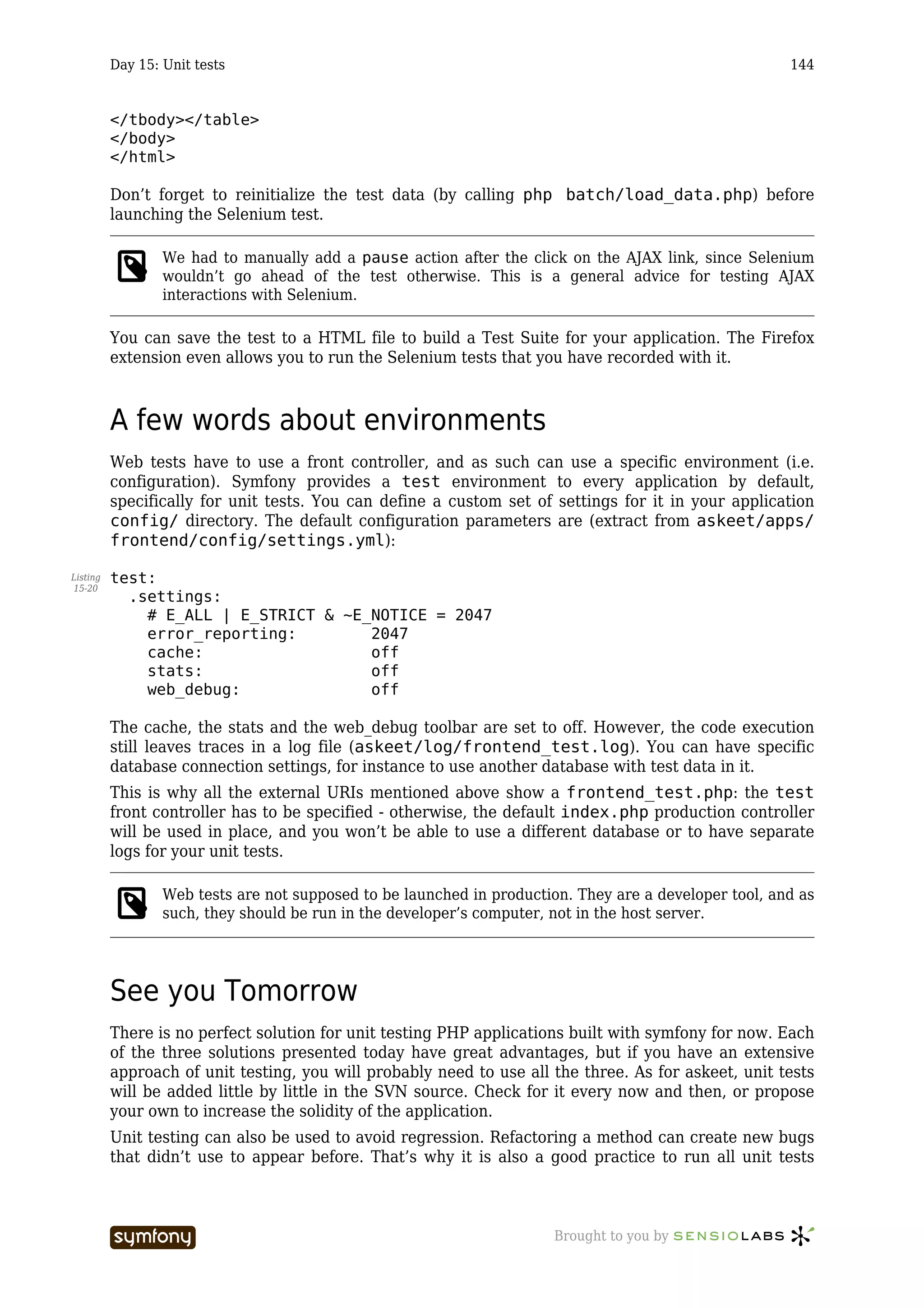 Day 15: Unit tests                                                                            144


          </tbody></table>
          </body>
          </html>

          Don’t forget to reinitialize the test data (by calling php batch/load_data.php) before
          launching the Selenium test.

                  We had to manually add a pause action after the click on the AJAX link, since Selenium
                  wouldn’t go ahead of the test otherwise. This is a general advice for testing AJAX
                  interactions with Selenium.

          You can save the test to a HTML file to build a Test Suite for your application. The Firefox
          extension even allows you to run the Selenium tests that you have recorded with it.



          A few words about environments
          Web tests have to use a front controller, and as such can use a specific environment (i.e.
          configuration). Symfony provides a test environment to every application by default,
          specifically for unit tests. You can define a custom set of settings for it in your application
          config/ directory. The default configuration parameters are (extract from askeet/apps/
          frontend/config/settings.yml):

Listing   test:
15-20
            .settings:
              # E_ALL | E_STRICT & ~E_NOTICE = 2047
              error_reporting:        2047
              cache:                  off
              stats:                  off
              web_debug:              off

          The cache, the stats and the web_debug toolbar are set to off. However, the code execution
          still leaves traces in a log file (askeet/log/frontend_test.log). You can have specific
          database connection settings, for instance to use another database with test data in it.
          This is why all the external URIs mentioned above show a frontend_test.php: the test
          front controller has to be specified - otherwise, the default index.php production controller
          will be used in place, and you won’t be able to use a different database or to have separate
          logs for your unit tests.

                  Web tests are not supposed to be launched in production. They are a developer tool, and as
                  such, they should be run in the developer’s computer, not in the host server.




          See you Tomorrow
          There is no perfect solution for unit testing PHP applications built with symfony for now. Each
          of the three solutions presented today have great advantages, but if you have an extensive
          approach of unit testing, you will probably need to use all the three. As for askeet, unit tests
          will be added little by little in the SVN source. Check for it every now and then, or propose
          your own to increase the solidity of the application.
          Unit testing can also be used to avoid regression. Refactoring a method can create new bugs
          that didn’t use to appear before. That’s why it is also a good practice to run all unit tests



                                  -----------------                     Brought to you by
 