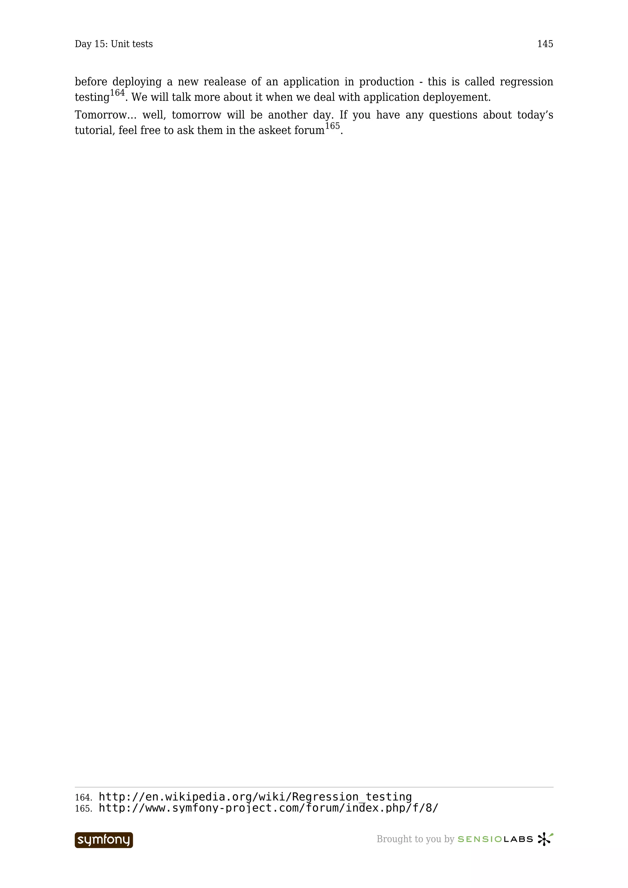 Day 15: Unit tests                                                                     145



before deploying a new realease of an application in production - this is called regression
testing164. We will talk more about it when we deal with application deployement.
Tomorrow… well, tomorrow will be another day. If you have any questions about today’s
tutorial, feel free to ask them in the askeet forum165.




164.   http://en.wikipedia.org/wiki/Regression_testing
165.   http://www.symfony-project.com/forum/index.php/f/8/

                      -----------------                  Brought to you by
 